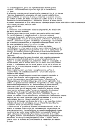 Fue en dicha operación, previa a la implantación de la llamada “piel de
serpiente”, cuando mi hermano reparó en “algo” que yo había olvidado.
-¿Y esto?
Al señalar las escamas que cubrían parte de las caras anteriores de mis piernas
y las áreas dorsales de los antebrazos, sólo pude encogerme de hombros.
Eliseo me fulminó con la mirada. Y, ante su insistencia, no tuve más remedio
que contarle la verdad. En efecto, hacía días que aquellas zonas de mi cuerpo
presentaban una anormal sequedad y las referidas escamas. Al mismo tiempo,
le puse en antecedentes de la no menos extraña colonia de pecas o lentigo.senil -de color café- que salpicaba
los dorsos de mis manos, parte del cuello,
brazos y antebrazos.
-Y bien...
Mi compañero, poco amante de los rodeos o componendas, fue derecho a lo
que ambos teníamos en mente.
-¿Puede guardar relación con el hipotético ataque a los tejidos neuronales?
Era muy difícil saberlo. Y así se lo expliqué. Lo único claro es que la
mencionada descamación -un fenómeno conocido como xerosis- obedecía a
un innegable cambio involutivo de las estructuras epidérmicas y demás anexos
cutáneos. Un fenómeno muy bien estudiado por la gerontología o especialidad
que ha asumido la investigación de los procesos de envejecimiento, tanto en
sus aspectos biológicos y psicológicos como sociales.
Había, por tanto, una probabilidad de que, en efecto, las citadas
manifestaciones en mi piel tuvieran un origen mucho más profundo y grave: la
alteración de los pigmentos del envejecimiento en el seno de las neuronas. Sin
embargo, en un intento por descargar la cada vez más enrarecida atmósfera
que nos envolvía, hice especial énfasis en otra posible causa de aquellas pecas
y escamas:
-Quizá estamos llevando las cosas demasiado lejos. No podemos descartar
tampoco el posible efecto de la “piel de serpiente” sobre la epidermis, o,
incluso, en la dermis. Esa sequedad, en definitiva -añadí con escaso poder de
convencimiento-, está en relación directa con una menor producción cutánea
de sebo. Y tú debes saber que eso ocurre, a veces, por el uso de jabones no
grasos o por el roce de prendas de lana y lino. A nuestro regreso hablaremos
de ello con Curtiss.
Eliseo dibujó en su rostro una media y escéptica sonrisa. La “piel de
serpiente” había sido probada sobradamente y jamás había originado
problemas como aquél (1).
Y mi compañero, inteligentemente, cambió de conversación, olvidando el
incidente. Eso, al menos, fue lo que yo creí en aquellos instantes...
Sin más interrupciones me sometí a la pulverización, “enfundándome” la
valiosa y necesaria “armadura”. Al igual que en la primera exploración, elegí
también una “piel de serpiente” totalmente transparente, que evitara preguntas
o situaciones comprometedoras. Y a diferencia de aquel primer descenso,
teniendo en cuenta la mayor duración de la presente misión y el teórico
incremento de los riesgos, la pulverización no se limitó a las zonas críticas:
tronco, vientre, genitales y cuello. Por expreso deseo de los directores del
proyecto, la “piel de serpiente” cubrió también la totalidad de mis
extremidades superiores e inferiores, excluyendo, únicamente, los pies y la
cabeza..Por estrictas razones de continuidad, mi atuendo no fue modificado. Para las
personas con las que me había relacionado desde el jueves, 30 de marzo, a la
madrugada del domingo, 9 de abril del año 30, todo -incluida mi
indumentaria- debía seguir siendo igual. La verdad es que para ellas, desde un
punto de vista puramente cronológico, apenas si habían transcurrido unas
pocas horas desde que me vieran por última Vez.
El cielo quiso que, al ajustarme el taparrabo, mi hermano rompiera, a reír. Mi
aspecto no debía ser muy ortodoxo y la insólita estampa vino a dulcificar los
amargos momentos por los que habíamos atravesado. Aquella especie de saq,
muy similar al que usaba la casi totalidad de los hombres de la Palestina del
siglo I, había sido confeccionado y “suavizado”, en la medida de lo posible,
con algodón, tomando como modelos los saq o taparrabos que aparecen en los
documentos arqueológicos de Egipto y Mesopotamia. El algodón, dado el
carácter íntimo de la prenda, era una concesión de los expertos. En realidad,
de haber
---
128
 