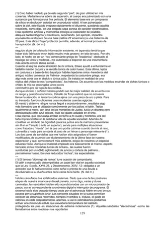 (1) Creo haber hablado ya de esta segunda “piel”, de gran utilidad en mis
correrías. Mediante una tobera de aspersión, el cuerpo era pulverizado con una
sustancia que formaba una fina película. El elemento base era un compuesto
de silicio en disolución coloidal en un producto volátil. Al ser pulverizado
sobre la piel, este líquido evapora rápidamente el diluyente, quedando aquélla
recubierta, como digo, de una delgada capa porosa de carácter electrostático.
Esta epidermis artificial y milimétrica protegía al explorador de posibles
ataques bacteriológicos y mecánicos, soportando, por ejemplo, impactos
equivalentes al disparo de una bala (calibre 22 americano) a una distancia de
20 pies. Este eficaz “traje” protector permitía, además, el normal proceso de
transpiración. (N. del m.)
---
seguido al pie de la letra la información existente, mi taparrabo tendría que
haber sido fabricado en un tejido mucho más grosero: en tela de saco. Por otro
lado, el hecho de ser un “rico comerciante griego de Tesalónica” -dedicado al
trasiego de vinos y maderas-, me autorizaba a disponer de una indumentaria
más acorde con mi status social...
Cuando el saq fue atado alrededor de mi cintura, Eliseo ayudó a enfundarme el
faldellín marrón oscuro y la sencilla túnica de color hueso. Esta última, tejida
sin costuras y a base de lino bayal por hábiles tejedores sirios -herederos del
antiguo núcleo comercial de Palmira-, respetando la costumbre griega, era
algo más corta que el chaluk o túnica judía. Se trataba en realidad de una
réplica del chitan de mis “compatriotas”, los helenos. De acuerdo con las.medidas estándar de dichas túnicas o
chitan, la mía se prolongaba unos pocos
centímetros por de bajo de las rodillas.
Aunque el cinto o ceñidor hubiera podido ser de mejor calidad, de acuerdo con
mi rango y posición económica, Caballo de Troya estimó que no convenía
llamar la atención, ni tentar la codicia ajena con una pieza de oro o plata. Para
su trenzado, fueron suficientes unas modestas cuerdas egipcias.
El manto o chlamvs -al que nunca llegué a acostumbrarme-, resultaba algo
más llamativo que el utilizado comúnmente por los judíos: el talith. Tejido
igualmente a mano, con lana de las montañas de Judea, lucía un discreto pero
aterciopelado color azul celeste, fruto del glasto utilizado en el tinte.
Esta prenda, que procuraba arrollar en torno a mi cuello y hombros, era del
todo imprescindible en la cotidiana vida de aquella sociedad. Además de
constituir un símbolo de dignidad (para los judíos era de mal tono presentarse
sin él en el Templo o ante un superior), servía para múltiples situaciones:
como frazada o “manta” con la que uno podía cubrirse cuando dormía al raso,
cubresilla y hasta para arrojarla al paso de un héroe o personaje relevante (1).
Los dos pares de sandalias que me habían sido asignados sí fueron
modificados, de acuerdo con el planteamiento de la última fase de nuestra
exploración y que, como narraré más adelante, exigía de nosotros un especial
esfuerzo físico. Aunque el material empleado era básicamente el mismo -esparto
trenzado en las montañas turcas de Ankara-, las suelas fueron
sustituidas por un sólido aglomerado de juncos y corteza de palmera...
parcialmente hueco. En unos reducidos “nichos”, los especialistas
---
(1) El famoso “domingo de ramos” tuve ocasión de comprobarlo.
El talith o manto judío desempeñaba un papel tan vital en aquella sociedad
que la Ley -Exodo, XXVI, 26, y Deuteronomio, XXIV, 12- obligaba a un
acreedor que lo había recibido como señal o prenda de una deuda a
devolvérselo a su dueño antes de la caída de la tarde. (N. del m.)
---
habían camuflado dos sofisticados sistemas. Dado que una de las postreras
etapas de nuestra estancia en Israel preveía, como digo, varias y duras
caminatas, las sandalias habían sido acondicionadas con un microcontador de
pasos, con el correspondiente cronómetro digital e interruptor de programa. El
sistema había sido probado tiempo atrás por el astronauta Aldrin en uno de sus
paseos por la superficie lunar. Los sensores situados en la suela permitían
conocer las distancias recorridas, tiempos invertidos e, incluso, el gasto de
calorías en cada desplazamiento. además, si así lo estimábamos,podíamos
activar una minúscula célula que elevaba la temperatura del calzado,
protegiendo los pies en situaciones de extrema inclemencia (1). Aquellas.sandalias “electrónicas” -como las
llamábamos entre nosotros- nos reportarían
129
 