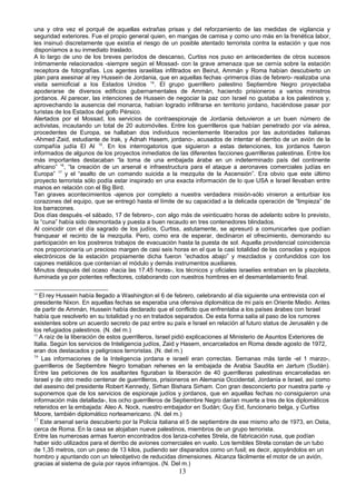 una y otra vez el porqué de aquellas extrañas prisas y del reforzamiento de las medidas de vigilancia y
seguridad exteriores. Fue el propio general quien, en mangas de camisa y como uno más en la frenética labor,
les insinuó discretamente que existía el riesgo de un posible atentado terrorista contra la estación y que nos
disponíamos a su inmediato traslado.
A lo largo de uno de los breves períodos de descanso, Curtiss nos puso en antecedentes de otros sucesos
íntimamente relacionados -siempre según el Mossad- con la grave amenaza que se cernía sobre la estación
receptora de fotografías. Los agentes israelitas infiltrados en Beirut, Ammán y Roma habían descubierto un
plan para asesinar al rey Hussein de Jordania, que en aquellas fechas -primeros días de febrero- realizaba una
visita semioficial a los Estados Unidos 14
. El grupo guerrillero palestino Septiembre Negro proyectaba
apoderarse de diversos edificios gubernamentales de Ammán, haciendo prisioneros a varios ministros
jordanos. Al parecer, las intenciones de Hussein de negociar la paz con Israel no gustaba a los palestinos y,
aprovechando la ausencia del monarca, habían logrado infiltrarse en territorio jordano, haciéndose pasar por
turistas de los Estados del golfo Pérsico.
Alertados por el Mossad, los servicios de contraespionaje de Jordania detuvieron a un buen número de
activistas, incautando un total de 20 automóviles. Entre los guerrilleros que habían penetrado por vía aérea,
procedentes de Europa, se hallaban dos individuos recientemente liberados por las autoridades italianas
-Ahmed Zaid, estudiante de Irak, y Adnah Hasem, jordano-, acusados de intentar el derribo de un avión de la
compañía judía El Al 15
. En los interrogatorios que siguieron a estas detenciones, los jordanos fueron
informados de algunos de los proyectos inmediatos de las diferentes facciones guerrilleras palestinas. Entre los
más importantes destacaban “la toma de una embajada árabe en un indeterminado país del continente
africano” 16
, “la creación de un arsenal e infraestructura para el ataque a aeronaves comerciales judías en
Europa” 17
y el “asalto de un comando suicida a la mezquita de la Ascensión”. Era obvio que este último
proyecto terrorista sólo podía estar inspirado en una exacta información de lo que USA e Israel llevaban entre
manos en relación con el Big Bird.
Tan graves acontecimientos -ajenos por completo a nuestra verdadera misión-sólo vinieron a enturbiar los
corazones del equipo, que se entregó hasta el límite de su capacidad a la delicada operación de “limpieza” de
los barracones.
Dos días después -el sábado, 17 de febrero-, con algo más de veinticuatro horas de adelanto sobre lo previsto,
la “cuna” había sido desmontada y puesta a buen recaudo en tres contenedores blindados.
Al coincidir con el día sagrado de los judíos, Curtiss, astutamente, se apresuró a comunicarles que podían
franquear el recinto de la mezquita. Pero, como era de esperar, declinaron el ofrecimiento, demorando su
participación en los postreros trabajos de evacuación hasta la puesta de sol. Aquella providencial coincidencia
nos proporcionaría un precioso margen de casi seis horas en el que la casi totalidad de las consolas y equipos
electrónicos de la estación propiamente dicha fueron “echados abajo” y mezclados y confundidos con los
cajones metálicos que contenían el módulo y demás instrumentos auxiliares.
Minutos después del ocaso -hacia las 17.45 horas-, los técnicos y oficiales israelíes entraban en la plazoleta,
iluminada ya por potentes reflectores, colaborando con nuestros hombres en el desmantelamiento final.
14
El rey Hussein había llegado a Washington el 6 de febrero, celebrando al día siguiente una entrevista con el
presidente Nixon. En aquellas fechas se esperaba una ofensiva diplomática de mi país en Oriente Medio. Antes
de partir de Ammán, Hussein había declarado que el conflicto que enfrentaba a los países árabes con Israel
había que resolverlo en su totalidad y no en tratados separados. De esta forma salía al paso de los rumores
existentes sobre un acuerdo secreto de paz entre su país e Israel en relación al futuro status de Jerusalén y de
los refugiados palestinos. (N. del m.)
15
A raíz de la liberación de estos guerrilleros, Israel pidió explicaciones al Ministerio de Asuntos Exteriores de
Italia. Según los servicios de Inteligencia judíos, Zaid y Hasem, encarcelados en Roma desde agosto de 1972,
eran dos destacados y peligrosos terroristas. (N. del m.)
16
Las informaciones de la Inteligencia jordana e israelí eran correctas. Semanas más tarde -el 1 marzo-,
guerrilleros de Septiembre Negro tomaban rehenes en la embajada de Arabia Saudita en Jartum (Sudán).
Entre las peticiones de los asaltantes figuraban la liberación de 40 guerrilleras palestinas encarceladas en
Israel y de otro medio centenar de guerrilleros, prisioneros en Alemania Occidental, Jordania e Israel, así como
del asesino del presidente Robert Kennedy, Sirhan Bishara Sirham. Con gran desconcierto por nuestra parte -y
suponemos que de los servicios de espionaje judíos y jordanos, que en aquellas fechas no consiguieron una
información más detallada-, los ocho guerrilleros de Septiembre Negro darían muerte a tres de los diplomáticos
retenidos en la embajada: Aleo A. Nock, nuestro embajador en Sudán; Guy Eid, funcionario belga, y Curtiss
Moore, también diplomático norteamericano. (N. del m.)
17
Este arsenal sería descubierto por la Policía italiana el 5 de septiembre de ese mismo año de 1973, en Ostia,
cerca de Roma. En la casa se alojaban nueve palestinos, miembros de un grupo terrorista.
Entre las numerosas armas fueron encontrados dos lanza-cohetes Strela, de fabricación rusa, que podían
haber sido utilizados para el derribo de aviones comerciales en vuelo. Los temibles Strela constan de un tubo
de 1,35 metros, con un peso de 13 kilos, pudiendo ser disparados como un fusil; es decir, apoyándolos en un
hombro y apuntando con un teleobjetivo de reducidas dimensiones. Alcanza fácilmente el motor de un avión,
gracias al sistema de guía por rayos infrarrojos. (N. Del m.)
13
 