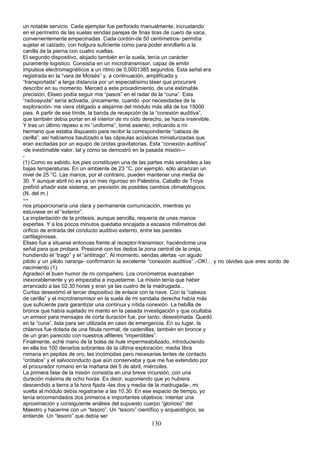 un notable servicio. Cada ejemplar fue perforado manualmente, incrustando
en el perímetro de las suelas sendas parejas de finas tiras de cuero de vaca,
convenientemente empecinadas. Cada cordón-de 50 centímetros- permitía
sujetar el calzado, con holgura suficiente como para poder enrollarlo a la
canilla de la pierna con cuatro vueltas.
El segundo dispositivo, alojado también en la suela, tenía un carácter
puramente logístico. Consistía en un microtransmisor, capaz de emitir
impulsos electromagnéticos a un ritmo de 0,0001385 segundos. Esta señal era
registrada en la “vara de Moisés” y, a continuación, amplificada y
“transportada” a larga distancia por un especialísimo láser que procuraré
describir en su momento. Merced a este procedimiento, de una estimable
precisión, Eliseo podía seguir mis “pasos” en el radar de la “cuna”. Esta
“radioayuda” sería activada, únicamente, cuando -por necesidades de la
exploración- me viera obligado a alejarme del módulo más allá de los 15000
pies. A partir de ese límite, la banda de recepción de la “conexión auditiva”,
que también debía portar en el interior de mi oído derecho, se hacía inservible.
Y tras un último repaso a mi “uniforme”, tomé asiento, indicando a mi
hermano que estaba dispuesto para recibir la correspondiente “cabeza de
cerilla”. así habíamos bautizado a las cápsulas acústicas miniaturizadas que
eran excitadas por un equipo de ondas gravitatorias. Esta “conexión auditiva”
-de inestimable valor, tal y como se demostró en la pasada misión---
-
(1) Como es sabido, los pies constituyen una de las partes más sensibles a las
bajas temperaturas. En un ambiente de 23 °C, por ejemplo, sólo alcanzan un
nivel de 25 °C. Las manos, por el contrario, pueden mantener una media de
30. Y aunque abril no es ya un mes riguroso en Palestina, Caballo de Troya
prefirió añadir este sistema, en previsión de posibles cambios climatológicos.
(N. del m.)
---
nos proporcionaría una clara y permanente comunicación, mientras yo
estuviese en el “exterior”.
La implantación de la prótesis, aunque sencilla, requería de unas manos
expertas. Y a los pocos minutos quedaba encajada a escasos milímetros del
orificio de entrada del conducto auditivo externo, entre las paredes
cartilaginosas.
Eliseo fue a situarse entonces frente al receptor-transmisor, haciéndome una
señal para que probara. Presioné con los dedos la zona central de la oreja,
hundiendo el “trago” y el “antitrago”. Al momento, sendas alertas -un agudo
pitido y un piloto naranja- confirmaron la excelente “conexión auditiva”..-OK!... y no olvides que eres sordo de
nacimiento (1).
Agradecí el buen humor de mi compañero. Los cronómetros avanzaban
inexorablemente y yo empezaba a inquietarme. La misión tenía que haber
arrancado a las 02.30 horas y eran ya las cuatro de la madrugada...
Curtiss desestimó el tercer dispositivo de enlace con la nave. Con la “cabeza
de cerilla” y el microtransmisor en la suela de mi sandalia derecha había más
que suficiente para garantizar una continua y nítida conexión. La hebilla de
bronce que había sujetado mi manto en la pasada investigación y que ocultaba
un emisor para mensajes de corta duración fue, por tanto, desestimada. Quedó
en la “cuna”, lista para ser utilizada en caso de emergencia. En su lugar, la
chlamvs fue dotada de una fibula normal, de cadenillas, también en bronce y
de un gran parecido con nuestros alfileres “imperdibles”.
Finalmente, eché mano de la bolsa de hule impermeabilizado, introduciendo
en ella los 100 denarios sobrantes de la última exploración, media libra
romana en pepitas de oro, las incómodas pero necesarias lentes de contacto
“crótalos” y el salvoconducto que aún conservaba y que me fue extendido por
el procurador romano en la mañana del 5 de abril, miércoles.
La primera fase de la misión consistía en una breve incursión, con una
duración máxima de ocho horas. Es decir, suponiendo que yo hubiera
descendido a tierra a la hora fijada -las dos y media de la madrugada-, mi
vuelta al módulo debía registrarse a las 10.30. En ese espacio de tiempo, yo
tenía encomendados dos primeros e importantes objetivos: intentar una
aproximación y consiguiente análisis del supuesto cuerpo “glorioso” del
Maestro y hacerme con un “tesoro”. Un “tesoro” científico y arqueológico, se
entiende. Un “tesoro” que debía ser
130
 