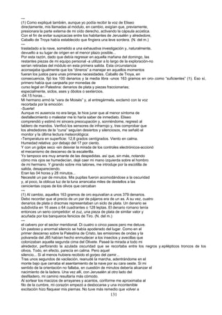 ---
(1) Como expliqué también, aunque yo podía recibir la voz de Eliseo
directamente, mis llamadas al módulo, en cambio, exigían que, previamente,
presionara la parte externa de mi oído derecho, activando la cápsula acústica.
Con el fin de evitar suspicacias entre los habitantes de Jerusalén y alrededore,
Caballo de Troya había establecido que fingiera una leve sordera. (N. del m.)
---
trasladado a la nave, sometido a una exhaustiva investigación y, naturalmente,
devuelto a su lugar de origen en el menor plazo posible...
Por esta razón, dado que debía regresar en aquella mañana del domingo, las
restantes piezas de mi equipo personal -a utilizar a lo largo de la exploración-no
serían retiradas del módulo en esta primera salida. Esta circunstancia
aconsejaba igualmente que los “dineros” a manejar en aquellos momentos
fueran los justos para unas primeras necesidades. Caballo de Troya, en
consecuencia, fijó los 100 denarios y la media libra -unos 163 gramos en oro-.como “suficientes” (1). Eso sí,
primero había que canjearla por monedas de
curso legal en Palestina: denarios de plata y piezas fraccionarias;
especialmente, siclos, ases y óbolos o sextercios.
-04.15 horas...
Mi hermano armó la “vara de Moisés” y, al entregármela, exclamó con la voz
recortada por la emoción:
-Suerte!
Aunque mi ausencia no era larga, le hice jurar que al menor síntoma de
desfallecimiento o malestar me lo haría saber de inmediato. Eliseo
comprendió y estimó mi sincera preocupación y, sonriéndome, regresó al
tablero de mandos. Verificó los sensores de infrarrojo y, tras comprobar que
los alrededores de la “cuna” seguían desiertos y silenciosos, me señaló el
monitor y la última lectura meteorológica:
-Temperatura en superficie: 12,8 grados centígrados. Viento en calma.
Humedad relativa: por debajo del 17 por ciento.
Y con un golpe seco -sin desviar la mirada de los controles electrónicos-accionó
el mecanismo de descenso de la escalerilla.
Yo tampoco era muy amante de las despedidas. así que, sin más, notando
cómo mis ojos se humedecían, dejé caer mi mano izquierda sobre el hombro
de mi hermano. Y girando sobre mis talones, me introduje por la escotilla de
salida, desapareciendo.
Eran las 04 horas y 28 minutos...
Necesité un par de minutos. Mis pupilas fueron acomodándose a la oscuridad
y, al poco, la oblicua luz de la luna arrancaba miles de destellos a las
cenicientas copas de los olivos que cercaban
---
(1) Al cambio, aquellos 163 gramos de oro equivalían a unos 379 denarios.
Debo recordar que el precio de un par de pájaros era de un as. A su vez, cuatro
denarios de plata o dracmas representaban un siclo de plata. Un denario se
subdividía en 16 ases o 64 cuadrantes o 128 leptas. El denario romano tenía
entonces un serio competidor: el zuz, una pieza de plata de similar valor y
acuñada por los banqueros fenicios de Tiro. (N. del m.)
---
el calvero por el sector meridional. Di cuatro o cinco pasos pero me detuve.
Un pastoso y anormal silencio se había apoderado del lugar. Como en el
primer descenso sobre la Palestina de Cristo, las emisiones de ondas y la
polvareda del J85 habían hecho enmudecer a los insectos y avecillas que
colonizaban aquella segunda cima del Olivete. Paseé la mirada a todo mi
alrededor, perforando la azulada oscuridad que se recortaba entre los negros y.epilépticos troncos de los
olivos. Todo, en efecto, parecía en calma. Pero aquel
silencio... Si al menos hubiera recibido el gorjeo del zamir...
Tras unos segundos de vacilación, reanudé la marcha, adentrándome en el
monte bajo que cerraba el asentamiento de la nave por su cara oeste. Si mi
sentido de la orientación no fallaba, en cuestión de minutos debería alcanzar el
nacimiento de la ladera. Una vez allí, con Jerusalén al otro lado del
desfiladero, mi camino resultaría más cómodo.
Al sortear los macizos de arrayanes y acantos, conforme me aproximaba al
filo de la cumbre, mi corazón empezó a desbocarse y una incontenible
excitación hizo flaquear mis piernas. No tuve más remedio que volver a
131
 