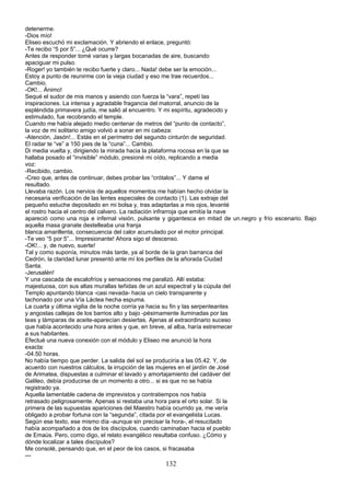 detenerme.
-Dios mío!
Eliseo escuchó mi exclamación. Y abriendo el enlace, preguntó:
-Te recibo “5 por 5”... ¿Qué ocurre?
Antes de responder tomé varias y largas bocanadas de aire, buscando
apaciguar mi pulso.
-Roger! yo también te recibo fuerte y claro... Nada! debe ser la emoción...
Estoy a punto de reunirme con la vieja ciudad y eso me trae recuerdos...
Cambio.
-OK!... Ánimo!
Sequé el sudor de mis manos y asiendo con fuerza la “vara”, repetí las
inspiraciones. La intensa y agradable fragancia del matorral, anuncio de la
espléndida primavera judía, me salió al encuentro. Y mi espíritu, agradecido y
estimulado, fue recobrando el temple.
Cuando me había alejado medio centenar de metros del “punto de contacto”,
la voz de mi solitario amigo volvió a sonar en mi cabeza:
-Atención, Jasón!... Estás en el perímetro del segundo cinturón de seguridad.
El radar te “ve” a 150 pies de la “cuna”... Cambio.
Di media vuelta y, dirigiendo la mirada hacia la plataforma rocosa en la que se
hallaba posado el “invisible” módulo, presioné mi oído, replicando a media
voz:
-Recibido, cambio.
-Creo que, antes de continuar, debes probar las “crótalos”... Y dame el
resultado.
Llevaba razón. Los nervios de aquellos momentos me habían hecho olvidar la
necesaria verificación de las lentes especiales de contacto (1). Las extraje del
pequeño estuche depositado en mi bolsa y, tras adaptarlas a mis ojos, levanté
el rostro hacia el centro del calvero. La radiación infrarroja que emitía la nave
apareció como una roja e infernal visión, pulsante y gigantesca en mitad de un.negro y frío escenario. Bajo
aquella masa granate destelleaba una franja
blanca amarillenta, consecuencia del calor acumulado por el motor principal.
-Te veo “5 por 5”... Impresionante! Ahora sigo el descenso.
-OK!... y, de nuevo, suerte!
Tal y como suponía, minutos más tarde, ya al borde de la gran barranca del
Cedrón, la claridad lunar presentó ante mí los perfiles de la añorada Ciudad
Santa.
-Jerusalén!
Y una cascada de escalofríos y sensaciones me paralizó. Allí estaba:
majestuosa, con sus altas murallas teñidas de un azul espectral y la cúpula del
Templo apuntando blanca -casi nevada- hacia un cielo transparente y
tachonado por una Vía Láctea hecha espuma.
La cuarta y última vigilia de la noche corría ya hacia su fin y las serpenteantes
y angostas callejas de los barrios alto y bajo -pésimamente iluminadas por las
teas y lámparas de aceite-aparecían desiertas. Ajenas al extraordinario suceso
que había acontecido una hora antes y que, en breve, al alba, haría estremecer
a sus habitantes.
Efectué una nueva conexión con el módulo y Eliseo me anunció la hora
exacta:
-04.50 horas.
No había tiempo que perder. La salida del sol se produciría a las 05.42. Y, de
acuerdo con nuestros cálculos, la irrupción de las mujeres en el jardín de José
de Arimatea, dispuestas a culminar el lavado y amortajamiento del cadáver del
Galileo, debía producirse de un momento a otro... si es que no se había
registrado ya.
Aquella lamentable cadena de imprevistos y contratiempos nos había
retrasado peligrosamente. Apenas si restaba una hora para el orto solar. Si la
primera de las supuestas apariciones del Maestro había ocurrido ya, me vería
obligado a probar fortuna con la “segunda”, citada por el evangelista Lucas.
Según ese texto, ese mismo día -aunque sin precisar la hora-, el resucitado
había acompañado a dos de los discípulos, cuando caminaban hacia el pueblo
de Emaús. Pero, como digo, el relato evangélico resultaba confuso. ¿Cómo y
dónde localizar a tales discípulos?
Me consolé, pensando que, en el peor de los casos, si fracasaba
---
132
 