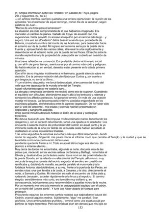 (1) Amplia información sobre las “crótalos” en Caballo de Troya, página
294 y siguientes. (N. del a.)
---.en ambos intentos, siempre quedaba una tercera oportunidad: la reunión de los
apóstoles “en el atardecer de aquel domingo, primer día de la semana”, según
palabras de Juan...
“Menos de una hora para el amanecer!”
La situación era más comprometida de lo que habíamos imaginado. Era
menester un cambio de planes. Caballo de Troya, de acuerdo con mis
sugerencias, había previsto mi acceso al sepulcro por el camino más largo... y
seguro. Una vez en el “exterior” debía buscar la senda que, procedente de
Betania, cruzaba la cumbre del monte de las Aceitunas, para descender hacia
el extremo sur de la ciudad. Mi ingreso en la misma sería por la puerta de la
Fuente y, aprovechando las vacías calles, atravesar la urbe sigilosamente y
desembocar en el extremo norte, por la puerta de los Peces. El trecho entre la
muralla septentrional y la propiedad de José podía ser cubierto en cuestión de
minutos.
Una breve reflexión me convenció. Era preferible olvidar el itinerario inicial
y, con el fin de ganar tiempo, aventurarse por el camino más corto y peligroso.
No había elección si, en verdad, deseaba estar presente en la citada primera
aparición.
Con el fin de no inquietar inútilmente a mi hermano, guardé silencio sobre mi
decisión. Era la primera violación del plan fijado por Curtiss y, por suerte o
por desgracia, no sería la última...
Y con el ánimo dispuesto, me lancé ladera abajo, al encuentro del fondo del
valle que me separaba de la muralla oriental del Templo.
Aquel voluntarioso gesto me costaría caro...
La abrupta y empinada pendiente me recibió como era de suponer. Guardando
el equilibrio con dificultad, aferrándome aquí y allá a los lentiscos y retamas y
sorteando los afilados peñascos, fui ganando terreno. En más de una ocasión
maldije mi torpeza. La descompuesta chlainvs quedaba enganchada en los
espinosos galgales, atrincherados entre la agreste vegetación. De no haber sido
por la “piel de serpiente”, mis brazos y piernas habrían presentado un
deplorable y sangriento aspecto.
Unos quince minutos después hollaba el lecho de la seca y pedregosa
torrentera.
Me detuve buscando aire. Recompuse mi desordenado manto, lamentando los
desgarros y, con el corazón retumbando, lancé una ojeada a mi alrededor. Los
cincuenta o sesenta metros de profundidad del Cedrón en aquel punto y la ya
inminente caída de la luna por detrás de la muralla oeste habían sepultado el
desfiladero en unas inquietantes tinieblas.
Tras unos segundos de nerviosa escucha y más que difícil observación, decidí
cruzar la vaguada, dirigiendo mis pasos hacia el informe muro que cerraba el.Templo y la ciudad y que se
levantaba como una continuación de la nueva
pendiente que tenía frente a mí. Todo en aquel tétrico lugar era silencio. Un
plomizo e irritante silencio...
Muy cerca de donde me encontraba, algo más al norte, discurría otra de las
pistas que, naciendo en las vecinas aldeas de Betania y Betfagé, remontaba el
Olivete y, deslizándose por la ladera oeste, iba a morir en las proximidades de
la puerta Dorada, en la referida muralla oriental del Templo. allí mismo, muy
cerca de la esquina noreste del recinto sagrado, el sendero en cuestión se
ramificaba y, doblando la muralla, se perdía paralelo al muro norte y a la
fortaleza Antonia, desdoblándose, a su vez, frente a la puerta de los Peces, en
sendas rutas: una que llevaba a la costa, a Cesarea, y la otra, directamente al
norte, a Samaria y Galilea. Mi intención era salir al encuentro de dicha pista y,
rodeando Jerusalén, acceder rápidamente a la finca y al sepulcro. El camino
elegido, sensiblemente más corto, era también muy solitario y, en
consecuencia, teóricamente poco recomendable a aquellas horas de la noche.
Por un momento me vino a la memoria el desagradable tropiezo con el ladrón,
en la noche del “jueves santo”. Y tuve que hacer acopio de fuerzas para
proseguir.
Procurando esquivar los enormes cantos rodados que salpicaban el cauce del
Cedrón, avancé algunos metros. Súbitamente, “algo” me paralizó. Eran
gruñidos. Unos amenazadores gruñidos... Inmóvil como una estatua pujé por
perforar la negra torrentera. Pero las tinieblas eran tan densas que mis ojos se
133
 