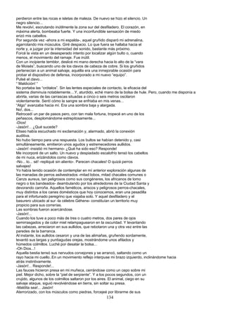 perdieron entre las rocas e isletas de maleza. De nuevo se hizo el silencio. Un
negro silencio...
Me revolví, escrutando inútilmente la zona sur del desfiladero. El corazón, en
máxima alerta, bombeaba fuerte. Y una inconfundible sensación de miedo
erizó mis cabellos.
Por segunda vez -ahora a mi espalda-, aquel gruñido disparó mi adrenalina,
agarrotando mis músculos. Giré despacio. Lo que fuera se hallaba hacia el
norte y, a juzgar por la intensidad del sonido, bastante más próximo.
Forcé la vista en un desesperado intento por localizar algún bulto o, cuando
menos, el movimiento del ramaje. Fue inútil.
Con un incipiente temblor, deslicé mi mano derecha hacia lo alto de la “vara
de Moisés”, buscando uno de los clavos de cabeza de cobre. Si los gruñidos
pertenecían a un animal salvaje, aquélla era una inmejorable ocasión para
probar el dispositivo de defensa, incorporado a mi nuevo “equipo”.
Pulsé el clavo...
“ Maldición! “
No portaba las “crótalos”. Sin las lentes especiales de contacto, la eficacia del
sistema disminuía notablemente....Y, aturdido, eché mano de la bolsa de hule. Pero, cuando me disponía a
abrirla, varias de las carrascas situadas a cinco o seis metros oscilaron
violentamente. Sentí cómo la sangre se enfriaba en mis venas...
“Algo” avanzaba hacia mí. Era una sombra baja y alargada.
No!, dos...
Retrocedí un par de pasos pero, con tan mala fortuna, tropecé en uno de los
peñascos, desplomándome estrepitosamente...
-Dios!
-Jasón!... ¿Qué sucede?
Eliseo había escuchado mi exclamación y, alarmado, abrió la conexión
auditiva.
No hubo tiempo para una respuesta. Los bultos se habían detenido y, casi
simultáneamente, emitieron unos agudos y estremecedores aullidos.
-Jasón! -insistió mi hermano- ¿Qué ha sido eso? Responde!
Me incorporé de un salto. Un nuevo y despiadado escalofrío tensó los cabellos
de mi nuca, erizándolos como clavos.
-No... lo... sé! -repliqué sin aliento-. Parecen chacales! O quizá perros
salvajes!
Yo había tenido ocasión de contemplar en mí anterior exploración algunas de
las manadas de perros asilvestrados -mitad lobos, mitad chacales comunes o
Canzs aureus, tan peligrosos como sus congéneres, los africanos de lomo
negro o los bandeados- deambulando por los alrededores de la Ciudad Santa y
devorando carroña. Aquellos famélicos, ariscos y peligrosos perros-chacales,
muy distintos a los canes domésticos que hoy conocemos, eran una pesadilla
para el infortunado peregrino que viajaba solo. Y aquel desfiladero y el
basurero ubicado al sur -la célebre Géhene- constituían un territorio muy
propicio para sus correrías.
Las sombras fueron acercándose.
-Jasón!...
Cuando los tuve a poco más de tres o cuatro metros, dos pares de ojos
semirrasgados y de color miel relampaguearon en la oscuridad. Y levantando
las cabezas, arreciaron en sus aullidos, que rebotaron una y otra vez entre las
paredes de la barranca.
Al instante, los aullidos cesaron y una de las alimañas, gruñendo sordamente,
levantó sus largas y puntiagudas orejas, mostrándome unos afilados y
húmedos colmillos. Luché por desatar la bolsa...
-Oh Dios...!
Aquella bestia tensó sus nervudos corvejones y se arrancó, saltando como un
rayo hacia mi cuello..En un movimiento reflejo interpuse mi brazo izquierdo, inclinándome hacia
atrás instintivamente.
-Jasón!... Responde!...
Las fauces hicieron presa en mi muñeca, cerrándose como un cepo sobre mi
piel. Mejor dicho, sobre la “piel de serpiente”. Y a los pocos segundos, con un
crujido, algunos de los colmillos saltaron por los aires. El animal, ciego en su
salvaje ataque, siguió revolviéndose en tierra, sin soltar su presa.
-Maldita sea!... Jasón!
Aterrorizado, con los músculos como piedras, forcejeé por librarme de sus
134
 