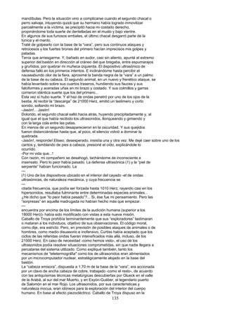 mandíbulas. Pero la situación vino a complicarse cuando el segundo chacal o
perro salvaje, intuyendo quizá que su hermano había logrado inmovilizar
parcialmente a la víctima, se precipitó hacia mi costado derecho,
propinándome toda suerte de dentelladas en el muslo y bajo vientre.
En algunos de sus furiosos embates, el último chacal desgarró parte de la
túnica y el manto.
Traté de golpearlo con la base de la “vara”, pero sus continuos ataques y
retrocesos y los fuertes tirones del primero hacían imprecisos mis golpes y
patadas.
Tenía que arriesgarme. Y, bañado en sudor, casi sin aliento, apunté el extremo
superior del bastón en dirección al cráneo del que bregaba, entre espumarajos
y gruñidos, por quebrar mi muñeca izquierda. El dispositivo ultrasónico de
defensa falló en los primeros intentos. E inclinándome hasta percibir el
nauseabundo olor de la fiera, aproximé la banda negra de la “vara” a un palmo
de la base de su cabeza. El segundo animal, en un nuevo y frenético ataque, se
había levantado sobre sus cuartos traseros, hundiendo sus fauces y sus
falciformes y aceradas uñas en mi brazo y costado. Y sus colmillos y garras
corrieron idéntica suerte que los del primero...
Esta vez sí hubo suerte. Y el haz de ondas penetró por uno de los ojos de la
bestia. Al recibir la “descarga” de 21000 Herz, emitió un lastimero y corto
sonido, soltando mi brazo.
-Jasón!... Jasón!
Dolorido, el segundo chacal saltó hacia atrás, huyendo precipitadamente y, al
igual que el que había recibido los ultrasonidos, lloriqueando y gimiendo y
con la larga cola entre las patas.
En menos de un segundo desaparecieron en la oscuridad. Y sus quejidos
fueron distanciándose hasta que, al poco, el silencio volvió a dominar la
quebrada.
-Jasón!, responde!.Eliseo, desesperado, insistía una y otra vez. Me dejé caer sobre uno de los
cantos y, temblando de pies a cabeza, presioné el oído, explicándole lo
ocurrido.
-Por mi vida que...!
Con razón, mi compañero se desahogó, tachándome de inconsciente e
insensato. Pero lo peor había pasado. La defensa ultrasónica (1) y la “piel de
serpiente” habían funcionado. La
---
(1) Uno de los dispositivos ubicado en el interior del cayado -el de ondas
ultrasónicas, de naturaleza mecánica, y cuya frecuencia se
---
citada frecuencia, que podía ser forzada hasta 1010 Herz, rayando casi en los
hipersonidos, resultaba fulminante entre determinadas especies animales...
¿He dicho que “lo peor había pasado”?... Si, ése fue mi pensamiento. Pero las
“sorpresas” en aquella madrugada no habían hecho más que empezar.
---
encuentra por encima de los límites de la audición humana (superior a los
18000 Herz)- había sido modificado con vistas a esta nueva misión.
Caballo de Troya prohibía terminantemente que sus “exploradores” lastimaran
o mataran a los individuos, objetivo de sus observaciones. El código moral,
como dije, era estricto. Pero, en previsión de posibles ataques de animales o de
hombres, como medio disuasorio e inofensivo, Curtiss había aceptado que los
ciclos de las referidas ondas fueran intensificados más allá, incluso, de los
21000 Herz. En caso de necesidad -como hemos visto-, el uso de los
ultrasonidos podía resolver situaciones comprometidas, sin que nadie llegara a
percatarse del sistema utilizado. Como expliqué también, tanto los
mecanismos de “teletermográfia" como los de ultrasonidos eran alimentados
por un microcomputador nuclear, estratégicamente alojado en la base del
bastón.
La “cabeza emisora”, dispuesta a 1,70 m de la base de la “vara”, era accionada
por un clavo de ancha cabeza de cobre, trabajado -como el resto-, de acuerdo
con las antiquísimas técnicas metalúrgicas descubiertas por Glueck en el valle
de la Arabá, al sur del mar Muerto, y en Esyón-Guéber, el legendario puerto
de Salomón en el mar Rojo. Los ultrasonidos, por sus características y
naturaleza inocua, eran idóneos para la exploración del interior del cuerpo
humano. En base al efecto piezocléctrico. Caballo de Troya dispuso en la
135
 