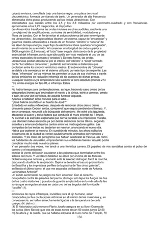 cabeza emisora, camuflada bajo una banda negra, una placa de cristal
piezoeléctrico, formada por titanato de bario. Un generador de alta frecuencia
alimentaba dicha placa, produciendo así las ondas ultrasónicas. Con
intensidades que oscilan entre los 2,5 y los 2,8 miliwatios por centímetro.cuadrado y con frecuencias
aproximadas a los 2,25 megaciclos, el dispositivo
de ultrasonidos transforma las ondas iniciales en otras audibles, mediante una
compleja red de amplificadores, controles de sensibilidad, moduladores y
filtros de bandas. Con el fin de evitar el arduo problema del aire -enemigo de
los ultrasonidos-, los especialistas idearon un sistema, capaz de “encarcelar” y
guiar los citados ultrasonidos a través de un finísimo “cilindro” o “tubería” de
luz láser de baja energía, cuyo flujo de electrones libres quedaba “congelado”,
en el instante de su emisión. Al conservar una longitud de onda superior a
8000 angstróm (0,8 micras), el “tubo” láser seguía disfrutando de la propiedad
esencial del infrarrojo, con lo que sólo podía ser visto mediante el uso de las
lentes especiales de contacto (“crótalos”). De esta forma, las ondas
ultrasónicas podían deslizarse por el interior del “cilindro” o “túnel” formado
por la “luz sólida o coherente “, pudiéndo ser lanzadas a distancias que
oscilaban entre los cinco y veinticinco metros. El sobrenombre de “crótalos”
se debía a la semejanza en el sistema utilizado por este tipo de serpiente. Las
fosas “infrarrojas” de las mismas les permiten la caza de sus víctimas a través
de las emisiones de radiación infrarroja de los cuerpos de dichas presas.
Cualquier cuerpo cuya temperatura sea superior al cero absoluto (menos 273
°C), emite energía del tipo IR, o infrarroja. Estas
---
No había tiempo para contemplaciones. así que, haciendo caso omiso de los
descarados jirones que arruinaban el manto y la túnica, eché a caminar, presto
a salir, de una vez por todas, de aquella funesta vaguada.
Apenas si faltaban doce minutos para el alba...
“¿Qué habría ocurrido en el huerto de José?”
Enredado en estas reflexiones, después de remontar otros cien o ciento
cincuenta pasos Cedrón arriba, comprendí que seguía perdiendo el tiempo. Y,
en un arranque, renuncié a la búsqueda del sendero. Me eché a la izquierda,
atacando la suave y breve ladera que conducía al muro oriental del Templo.
Al asomar a la estrecha explanada que corría paralela a la imponente muralla,
una claridad malva ascendía ya por detrás del monte de los Olivos, segando
estrellas y arrancando lejanos cantos entre los madrugadores gallos. Las
trompetas de los levitas no tardarían en resonar, anunciando el nuevo día.
Había que acelerar la marcha. En cuestión de minutos, los ahora solitarios
extramuros de la ciudad se verían paulatinamente animados por hombres y
animales. Y los miles de peregrinos que habían celebrado la Pascua, así como
los habitantes de Jerusalén, emprenderían sus cotidianas faenas. Aquello podía
complicar mucho más nuestros planes.
Y sin pensarlo dos veces, me lancé a una frenética carrera..El golpeteo de mis sandalias contra el polvo del
camino y el escandaloso
ondear al viento del ropón asustaron a las palomas que dormitaban entre los
sillares del muro. Y un blanco tableteo se elevó por encima de las torretas.
Doblé la esquina noreste y, animado ante la soledad del lugar, forcé la marcha,
procurando dosificar la respiración. Dejé a la derecha el oscuro promontorio
de Beza'tha y los imprecisos perfiles de la piscina de “las cinco galerías”,
enfilando el último tramo: el que me separaba del bastión norte de Antonia.
La fortaleza Antonia!”
Un súbito sentimiento de peligro me hizo aminorar. Con el corazón
catapultado contra las paredes del pecho, distinguí a lo lejos los fuegos de dos
de las cuatro stationes o puestos de guardia emplazados en lo más alto de las
torres que se erguían airosas en cada uno de los ángulos del formidable
“castillo” (1).
---
emisiones de rayos infrarrojos, invisibles para el ojo humano, están
provocadas por las oscilaciones atómicas en el interior de las moléculas y, en
consecuencia, se hallan estrechamente ligadas a la temperatura de cada
cuerpo. (N. del m.)
(1) El historiador judío-romano Flavio Josefo asegura en su libro -Guerra de
los judíos (libro Sexto)- que tres de estas torres tenían 50 codos (unos 22,50
m) de altura y, la cuarta, que se hallaba adosada al muro norte del Templo, 70
136
 