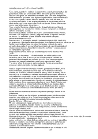 codos (alrededor de 31,50 m.). Aquel “castillo”,
---
Y, de pronto, cuando me restaban escasos metros para situarme a la altura del
parapeto de piedra que circunvalaba el foso del cuartel general de Poncio,
escuché unos gritos. Sin detenerme, levanté los ojos. En la torre más próxima,
entre las almenas grisáceas, unos legionarios gesticulaban, intercambiando sus
voces con la uigiliae o patrulla nocturna apostada en la torre noroeste. El
vocerío no duró mucho. Y con la certera sospecha de que aquellos gritos de
alerta tenían mucho que ver conmigo, forcé mis piernas. Apenas faltaban cien
metros para la bifurcación del sendero...
Vano empeño. Como una exhalación, antes de que hubiera recorrido una
décima parte de ese trayecto, tres infantes romanos irrumpieron en mitad del
camino, cerrándome el paso.
Era evidente que había cometido dos nuevos y lamentables errores. Primero,
lanzarme a tan sospechosa carrera y, segundo, olvidar la vigilancia nocturna
de Antonia y la abertura o “puerta” existente en el referido parapeto,
permanentemente custodiada.
Frené en seco. Y, sin resuello, esperé a que se aproximaran. Huir habría sido
un tercer error....Mientras llenaba mis pulmones en un fatigoso intento por calmarme, un
familiar ronroneo llegó hasta mis oídos. Era la diaria molienda del grano.
Jerusalén despertaba. Y como una fatal confirmación, la repentina claridad del
día cayó sobre la ciudad, haciendo reverberar los bruñidos y verdosos cascos
de bronce de los legionarios.
Bregué con mi cerebro. Tenía que encontrar alguna buena disculpa. Pero
¿cuál?
Los infantes se detuvieron. Y, cautelosamente, sin mediar palabra, me
recorrieron con la vista. Al reconocer sus indumentarias de campaña me
estremecí. No pude evitar una profunda emoción. Eran los primeros seres
humanos con los que tropezaba en aquel nuevo y accidentado “salto”.
Y el primer tañido de bronce de las trompetas del Templo, anunciando el
amanecer, retumbó entre las murallas, agitando
---
sede de los procuradores romanos durante las grandes solemnidades, tenía
forma rectangular, con unos 100 m de largo por 50 de ancho. había sido
rodeado por un muro o parapeto exterior de metro y medio de altura y por un
foso de 22,50 m excavado por Herodes el Grande cuando ordenó reedificar la
antigua fortaleza macabea y a la que dio el citado título de Antonia, en honor a
su protector, Marco Antonio. Los cimientos del castillo eran una gigantesca
peña, alisada en su cima y paredes. Herodes, en previsión de posibles ataques,
había recubierto dichas paredes con planchas de hierro. Desde Antonia, unas
escaleras conducían al atrio de los Gentiles, facilitando así el acceso de la
guarnición al Templo. En el centro, como quedó detallado, se abría un patio
enlosado, con un estanque central dedicado a la diosa Roma. (N. del m.)
---
el cielo azul con decenas de remolinos de palomas y el negro planear de las
golondrinas.
Los levitas, desde lo alto del santuario, y siguiendo una ancestral costumbre,
advertían a los habitantes de la Ciudad Santa que el sol estaba a punto de
asomar por el azulado horizonte de los montes de Moab.
Eran las 05 horas y 42 minutos.
Mi sucio y desaguisado ropaje y el sudor que chorreaba por mis sienes,
goteando por las barbas, no debió inspirar una excesiva confianza a los
soldados. Y abriéndose hacia los lados, prosiguieron su avance, apuntándome
con las largas lanzas o pilum.
Los tres aparecían enfundados en sendas cotas, trenzadas a base de mallas de
hierro y que portaban como una túnica corta (hasta la mitad del muslo). Estas
corazas, muy flexibles y sólidas, descansaban sobre un jubón de cuero de
idénticas dimensiones. Por último, el pesado atuendo se hallaba en contacto.con una túnica roja, de mangas
cortas (hasta el codo) y sobresaliendo diez o
quince centímetros por debajo de la armadura, justo por encima de las rodillas.
Cuando se hallaban a tres metros, los legionarios situados en los flancos se
detuvieron por segunda vez. Y las brillantes puntas de flecha de sus pilum
quedaron a un metro de mi vientre.
Al observar sus rostros fatigados y somnolientos deduje que se trataba de una
137
 
