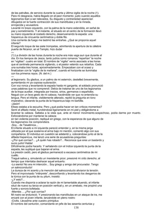 de las patrullas, de servicio durante la cuarta y última vigilia de la noche (1).
Para mi desgracia, había llegado en el peor momento: justo cuando aquellos
legionarios iban a ser relevados. Su disgusto y contrariedad aparecían
dibujados en la fuerte contracción de sus mandíbulas y en la mirada,
enrojecida y acusadora.
Levanté mi brazo izquierdo, con la palma de la mano extendida, en señal de
paz y sometimiento. Y al instante, el situado en el centro de la formación llevó
su mano izquierda al costado derecho, desenvainando la espada: una
hispanicus de cincuenta centímetros y doble filo.
Una corriente de fuego me lastimó las entrañas. ¿Qué se proponía aquel
infante?
El segundo toque de las siete trompetas, advirtiendo la apertura de la célebre
puerta de Nicanor, en el Templo, hizo dudar
---
(1) La división de las horas durante la noche era más vaga aun que durante el
día. En los tiempos de Jesús, tanto judíos como romanos “repartían” la noche
en “vigilias”: cuatro en total. El nombre de “vigilia” venía asociado a las horas
que el centinela permanecía vigilando, o el pastor velando sus rebaños. Cada
una sumaba tres horas, aproximadamente. Empezaban con el ocaso y
finalizaban con la “vigilia de la mañana", cuando el horizonte se iluminaba
con los primeros rayos. (N. del m.)
---
al legionario. Su gladius, a un palmo de mi esternón, destelleó brevemente,
aumentando mi ya copiosa sudoración.
Con voz ronca y levantando la espada hasta mi garganta, el soldado pronunció
unas palabras que no comprendí. Debía de tratarse de uno de los legionarios
de la tropa auxiliar, integrada por tracios, sirios, germanos o españoles.
Negué con un leve gesto de mi cabeza, haciéndole ver que no entendía su
lengua. Pero el infante, visiblemente alterado, repitió la pregunta en tono
imperativo, clavando la punta de la hispanicus bajo mi barbilla.
-Jasón!
Eliseo estaba a la escucha. Pero ¿qué podía hacer en tan críticos momentos?
Sentí el afilado metal, hundiéndose ligeramente en mi piel y obligándome a
levantar la cabeza. Saltaba a la vista que, ante el menor movimiento.sospechoso, podía darme por muerto.
Esforzándome por mantener la cabeza
en tan violenta posición, repliqué en griego, con la esperanza de que alguno de
los legionarios me comprendiera.
-Soy... de Tesalónica...
El infante situado a mi izquierda pareció entender y, en la misma jerga
utilizada por el que sostenía el arma bajo mi mentón, comentó algo con sus
compañeros. El individuo en cuestión se adelantó y, colocándose junto al de la
afilada hispanicus, me lanzó una serie de acusadoras preguntas:
-¿Por qué corrías?... ¿A quién has robado?... Reconoce que eres un bastardo y
sucio judío! Habla!
Difícilmente podía hacerlo. Y señalando con el índice izquierdo la punta de la
espada, les supliqué que bajaran el arma.
La presión cedió, pero el gladius permaneció a escasos centímetros de mi
cuello.
Tragué saliva y, simulando un inexistente picor, presioné mi oído derecho, al
tiempo que intentaba deshacer aquel entuerto:
-Lo siento! No era mi intención... Soy griego y amigo del procurador. Tengo
un salvoconducto!
La dureza de mi acento y la mención del salvoconducto aliviaron la tensión.
Pero el improvisado “intérprete”, desconfiando y levantando los desgarros de
la túnica con la punta de su pilum, insistió:
-¿Y esto?...
Cuando me disponía a aclarar la razón de mi lamentable atuendo, el infante
situó de nuevo su lanza en posición vertical y, en un arrebato, me propinó una
fuerte y sonora bofetada.
-Mientes ... ¿Por qué corrías?
Mi rostro se endureció. Y presionando las mandíbulas en un ataque de ira, me
encaré con el joven infante, lanzándole en pleno rostro:
-Civilis. Llevadme ante vuestro primipilus
El nombre del centurión, comandante en jefe de las sesenta centurias y
138
 