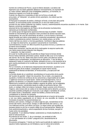 hombre de confianza de Poncio, causó el efecto deseado. Los labios del
legionario que me había golpeado aletearon nerviosamente y la expresión de
su rostro cambió. Balbuceó unas ininteligibles palabras y, al momento, la
hispanicus regresó a su funda de madera.
Cuando me disponía a mostrarles el rollo con la firma y el sello del
procurador, el “intérprete”, sin perder el tono autoritario, me ordenó que les
acompañara.
Al franquear el parapeto de piedra y distinguir al fondo, al otro lado del puente
levadizo, la monumental puerta coronada por un arco de medio punto y
provista de dos sólidos batientes de madera, nuevos y estremecedores.recuerdos acudieron a mi mente. Qué
lejanas y próximas resultaban aquellas
escenas de los interrogatorios de Pilato y de la enfurecida muchedumbre,
clamando por la liberación de Barrabás.
Un nutrido grupo de legionarios apareció entonces bajo el portalón. Vestían
también la indumentaria de campaña e iban provistos de sendos escudos rojos,
rectangulares -de unos 80 centímetros de altura- y con la misma y hermosa
águila amarilla que había contemplado en ocasiones precedentes, decorando el
umbón o protuberancia central. Avanzaron con ciertas prisas y en el filo
mismo del foso se unieron a mis tres guardianes. Cambiaron algunas palabras
y, sin dejar de observarme, se pusieron nuevamente en movimiento,
conminándome a cruzar con ellos el puente de gruesos troncos y a penetrar en
el interior de la fortaleza.
Hasta esos momentos -casi las seis de la madrugada- la esquiva suerte sólo
nos había proporcionado disgusto tras disgusto...
Y, resignado, me dejé conducir.
Al cruzar la muralla pensé que la patrulla se dirigía hacia la terraza donde
Poncio había intentado administrar justicia -desde la silla curul- en la mañana
del viernes. No fue así. Nada más pisar el ancho patio y los blancos cantos
rodados que lo empedraban, los legionarios se detuvieron. Y dos de ellos se
destacaron hasta un cuartucho de adobe, adosado al muro y a la izquierda de la
gran puerta practicada en la muralla que, al parecer, hacia las veces de “puesto
de guardia”.
Por un momento, en el silencioso desperezarse del amanecer, acudieron a mi
mente los gritos de la multitud, congregada en aquel mismo recinto,
reclamando la libertad de Barrabás, el revolucionario, y la ejecución del
Maestro.
La fornida silueta de un suboficial, recortándose en la penumbra de la puerta
del “puesto de guardia”, disipó mis recuerdos. Era un optio, una especie de
ayudante u hombre de confianza de los centuriones y responsable de la vigilia
o vigilancia nocturna en aquel sector. Vestía como los legionarios, Con el
gladius a la derecha y un pequeño puñal en el costado opuesto. La única
diferencia la constituía una pieza metálica -especie de greba- que se adaptaba
a la pierna derecha, cubriéndola desde la rodilla al nacimiento del pie. (Sin
duda, un vestigio militar de la época manipular. Según autores como Arriano y
Vegecio, esta coraza sólo se usaba en la mencionada pierna derecha, ya que la
izquierda quedaba protegida por el escudo.) Las caligas o sandalias de correas,
de suelas recias y claveteadas, ceñían los tobillos y dorsos de los pies,
completando su atuendo de campaña.
Durante breves instantes, reclinado displicentemente en el quicio de la puerta
y con sus dedos jugueteando en el interior de una escudilla de madera, me.“repasó” de pies a cabeza.
Concluido el examen fue aproximándose con
lentitud y aire cansino. Al llegar a mi altura bajó los ojos, recreándose en los
jirones del manto y de la túnica. Extrajo un dátil del fondo del cuenco y, con
una maliciosa sonrisa, se lo llevó a la boca. La negra caries que azotaba las
escasas piezas en pie fue un exacto reflejo de sus pensamientos. Masticó el
fruto parsimoniosamente y, ante la expectación de sus hombres, escupió el
hueso entre mis sandalias.
No pestañeé. Y con idéntica frialdad, sosteniendo su mirada desafiante, le
tendí el salvoconducto.
Mi entereza le hizo dudar. Y, de un manotazo, me arrebató el rollo.
-¿Y por qué deseas ver a Civilis? -preguntó al fin, devolviéndome el
documento.
Era preciso arriesgarse. Y dando por hecho que la patrulla de vigilancia en el
sepulcro había regresado ya a la fortaleza y que la noticia de la extraña
139
 