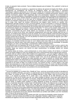 Al alba, la operación había concluido. Todo se hallaba dispuesto para el traslado. Pero ¿adónde? ¿Cuál era el
punto elegido?
Por elementales razones de prudencia -y siguiendo las órdenes del general de brigada Arié Shalev, jefe del
Departamento de Investigación del Servicio de Inteligencia israelí-, los arqueólogos (o supuestos
“arqueólogos”) deberían permanecer en el interior de la capilla de la Ascensión hasta cuarenta y ocho horas
después de la definitiva salida del material. Los árabes, propietarios y custodios del santuario, atentos a todos
nuestros movimientos, podrían haber sospechado algo si los mencionados “expertos" de la Universidad de
Jerusalén, de la Escuela Bíblica y Arqueológica Francesa de la Ciudad Santa y del Museo de Antigüedades de
Ammán -integrantes de la “división especial” encargada por el Gobierno de Golda Meir de las excavaciones y
reparación de los cimientos de la cara este de la inolvidable mezquita, supuestamente dañados por el
simulacro de atentado protagonizado por los agentes de Daván- hubieran evacuado la zona al mismo tiempo
que la carga. Esta, según las escasas informaciones que llegaron hasta nosotros en aquellos días,
desaparecería del.lugar durante la noche y de forma gradual, con el fin de levantar un mínimo de sospechas.
La gran pregunta que nos hicimos en tan tensas jornadas, y que Curtiss no pudo o no supo clarificar, encerraba
una decisiva importancia en el planeamiento de la primera fase de la aventura que nos aguardaba: “¿Cuál era
el asentamiento elegido para la estación receptora del Big Bird 18
?” Como ya hice alusión anteriormente ese
nuevo y ansiado despegue del módulo y quizá buena parte de la segunda exploración estaban sujetos al
exhaustivo conocimiento del punto donde debería ser levantada la estación receptora. Lógicamente, al
abandonar el monte de los Olivos, ese misterioso emplazamiento tenía que estar ubicado lejos del que, en
principio, ya constituía para nosotros el “punto de contacto”.de la nave: la referida cumbre del monte que ahora
estábamos a punto de dejar. Para salvar este inconveniente, los directores del proyecto -reunidos con Eliseo y
conmigo durante todo el domingo, con el fin de planificar al máximo los pormenores del segundo “gran salto”-
establecieron dos únicas soluciones.
Si la distancia entre el nuevo asentamiento y el monte de las Aceitunas era considerable, una vez efectuado el
despegue y la inmediata inversión de masa, la “cuna” debería salvar esas millas en un vuelo horizontal. Esto
complicaba aún más las cosas. Entre otras razones, por el lógico consumo extra de combustible. Un peróxido
de hidrógeno, por cierto, que debía llegar, y secretamente, desde los Estados Unidos...
Si los kilómetros que nos separaban del “punto de contacto “, por el contrario, no eran muchos, quizá lo más
prudente fuera variar la zona de descenso, cubriendo a pie el camino hasta Jerusalén. En este caso, dado el
indudable riesgo que suponía una marcha de estas características, la estrategia debería ser variada
sustancialmente.
Por expreso deseo de Curtiss, a quien prácticamente no vimos hasta el martes, 20 de febrero, el reducido
equipo que dirigía Caballo de Troya vivió aquellos días única y exclusivamente para la segunda gran aventura.
En nuestro afán por calibrar hasta el último detalle de tan apasionante y -¿por qué negarlo?- peligrosa misión,
contemplamos incluso, en los primeros momentos, la posibilidad de que los altos del Golán o los macizos del
Sinaí pudieran ser reconsiderados por el Gobierno israelí como una de las plataformas para la definitiva
instalación de la estación. El general nos había advertido que, dada la situación en Oriente Medio, ambos
emplazamientos habían sido desechados por el Estado Mayor judío. Y no tuvimos más remedio que rendirnos
a la evidencia cuando, en esos días, la prensa de Jerusalén publicó dos noticias registradas el jueves último y
justamente en las áreas en litigio. En el golfo de Suez, muy próximo al Sinaí, un avión egipcio y otro judío
habían sido alcanzados en un duelo aéreo entre reactores de ambos países. En cuanto a las alturas del Golán,
tropas sirias habían destruido dos carros blindados y una excavadora israelitas cuando éstos cruzaron la línea
de alto el fuego con el fin de construir una carretera en la zona desmilitarizada.
18
Aunque fue detallado en mi anterior libro -Caballo de Troya-, quizá sea conveniente recordar la naturaleza de
este tipo de satélites artificiales, que jugaron un papel decisivo en las dramáticas fechas previas a la guerra del
Yom Kippur, en octubre de 1973. “La serie de satélites Big Bird o Gran Pájaro -reza una de las notas del
mayor-, y en especial el prototipo KI-l II, puede volar a una velocidad de 25 000 kilómetros por hora,
necesitando un total de 90 minutos para dar una vuelta completa al planeta. Como ésta oscila ligeramente
durante ese lapso de tiempo (22 grados, 30 minutos), el Big Bird sobrevuela durante la vuelta siguiente una
banda diferente de la Tierra y vuelve a su trayectoria original al cabo de 24 horas. Si el Pentágono descubre
algo de interés, el satélite puede modificar su órbita, alargando el tiempo de revolución durante algunos
minutos y haciéndolo descender a órbitas hasta 120 kilómetros de altitud. Una diferencia de un grado y treinta
minutos, por ejemplo, cada día, permite cubrir cada diez días una zona conflictiva, sobrevolar todas sus
ciudades y zonas de 'interés militar . Posteriormente, el Big Bird es impulsado hasta una órbita superior.” Con la
instalación en Israel de una de estas sofisticadas estaciones receptoras de imágenes -amén de materializar los
propósitos de la operación Caballo de Troya-, los judíos disponían de un rápido y fiel sistema de control de sus
enemigos y USA de una estratégica estación, que ahorraba tiempo y buena parte de la siempre engorrosa
maniobra de recuperación de las ocho cápsulas desechables que portaba cada satélite y que eran rescatadas
cada 15 días en las cercanías de Hawai.
Al menos, la operación resultaba de gran interés para USA, que podía así fotografiar a placer franjas tan
“inestables” como las fronteras de la URSS con Irán y Afganistán, Pakistán y golfo Pérsico, recibiendo
resultados de negativos a los tres minutos de haber sobrevolado dichas áreas. (Nota de J. J. Benítez.)
14
 