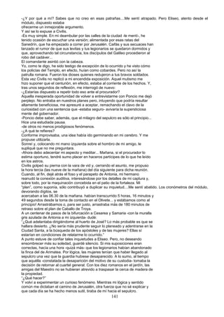 -¿Y por qué a mí? Sabes que no creo en esas patrañas....Me sentí atrapado. Pero Eliseo, atento desde el
módulo, dispuesto estaba
ofrecerme un inmejorable argumento.
Y así se lo expuse a Civilis.
-Es muy simple. En mi deambular por las calles de la ciudad -le mentí-, he
tenido ocasión de escuchar una versión; alimentada por esas ratas del
Sanedrín, que ha empezado a correr por Jerusalén. Caifás y sus secuaces han
lanzado el rumor de que sus levitas y tus legionarios se quedaron dormidos y
que, aprovechando tal circunstancia, los discípulos del Galileo procedieron al
robo del cadáver...
El comandante asintió con la cabeza.
Yo, como te digo, he sido testigo de excepción de lo ocurrido y he visto cómo
los policías del Templo, en efecto, huían como cobardes. Pero no así la
patrulla romana. Fueron los dioses quienes redujeron a tus bravos soldados.
Esta vez Civilis no replicó a mi encendida exposición. Aquel mutismo me
hizo suponer que el centurión, en efecto, estaba al corriente de los hechos. Y,
tras unos segundos de reflexión, me interrogó de nuevo:
-¿Estarías dispuesto a repetir todo eso ante el procurador?
Aquella inesperada oportunidad de volver a entrevistarme con Poncio me dejó
perplejo. No entraba en nuestros planes pero, intuyendo que podría resultar
altamente beneficiosa, me apresuré a aceptar, remachando el clavo de la
curiosidad con una sentencia que -estaba seguro- avivaría la supersticiosa
mente del gobernador.
-Poncio debe saber, además, que el milagro del sepulcro es sólo el principio...
Hice una estudiada pausa.
-de otros no menos prodigiosos fenómenos.
-¿A qué te refieres?
Conforme improvisaba, una idea había ido germinando en mi cerebro. Y me
propuse utilizarla.
Sonreí y, colocando mi mano izquierda sobre el hombro de mi amigo, le
supliqué que no me preguntara.
-Ahora debo adecentar mi aspecto y meditar... Mañana, si el procurador lo
estima oportuno, tendré sumo placer en haceros partícipes de lo que he leído
en los astros.
Civilis golpeó su pierna con la vara de vid y, cerrando el asunto, me propuso
la hora tercia (las nueve de la mañana) del día siguiente para dicha reunión.
Cuando, al fin, dejé atrás el foso y el parapeto de Antonia, mi hermano
reanudó la conexión auditiva, interesándose por los detalles de mi captura y,
sobre todo, por la maquinación concebida en el patio de la fortaleza. Mi
“plan”, como suponía, sólo contribuyó a duplicar su inquietud....Me sentí abatido. Los cronómetros del módulo,
devorando dígitos, se
acercaban a las 06.30 de la mañana. habían transcurrido 5 horas, 16 minutos y
49 segundos desde la toma de contacto en el Olivete... y estábamos como al
principio! Arrastrábamos o, para ser justo, arrastraba más de 180 minutos de
retraso sobre el plan de Caballo de Troya.
A un centenar de pasos de la bifurcación a Cesarea y Samaria -con la muralla
gris azulada de Antonia a mi izquierda- dudé:
“¿Qué adelantaba dirigiéndome al huerto de José? Lo más probable es que se
hallara desierto. ¿No sería más prudente seguir lo planeado y adentrarse en la
Ciudad Santa, a la búsqueda de los apóstoles y de las mujeres? Ellas sí
estarían en condiciones de relatarme lo ocurrido.”
A punto estuve de confiar tales inquietudes a Eliseo. Pero, no deseando
ensombrecer más su soledad, guardé silencio. Si mis suposiciones eran
correctas, hacía una hora -quizá más- que los legionarios habían abandonado
la finca del de Arimatea. Por lógica, las mujeres tenían que haber llegado al
sepulcro una vez que la guardia hubiese desaparecido. A lo sumo, al tiempo
que aquélla -constatada la desaparición del motivo de su custodia- tomaba la
decisión de retornar al cuartel general. Con los diez romanos en el jardín, las
amigas del Maestro no se hubieran atrevido a traspasar la cerca de madera de
la propiedad.
“¿Qué hacer?”
Y volví a experimentar un curioso fenómeno. Mientras mi lógica y sentido
común me dictaban el camino de Jerusalén, otra fuerza que no sé explicar y
que cada día se ha hecho menos sutil, tiraba de mí hacia el sepulcro.
141
 