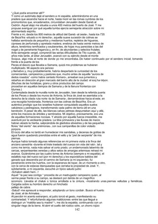 “¿Qué podía encontrar allí?”
Y como un autómata dejé el sendero a mi espalda, adentrándome en una
pradera que ascendía hacia el norte, hasta morir en las romas cumbres de los
promontorios que, encadenados, circundaban Jerusalén desde Gareb al
Cedrón. Aquel atajo me situaba a unos 400 metros del huerto de José. Y me
propuse averiguar por qué aquella tumba ejercía semejante atracción sobre mi
atormentado espíritu.
Frente a mí, desde los 800 metros de altitud del Gareb -al oeste-, hasta los 735
de Beza'tha -situado a mi derecha-, aquella suave sucesión de colinas se
hallaba sembrada de pequeños y medianos huertos, repletos de higueras,
cipreses de perfumada y apretada madera, enebros de hasta veinte metros de
altura, terebintos ramificados y exuberantes, de hojas muy parecidas a las del
nogal y de penetrante fragancia y, en fin, de abundantes y selectos frutales.
Ante semejante vergel, comprendí las serias dificultades de Tito cuando, 36
años más tarde, al sitiar Jerusalén, avanzó con su ejército desde el monte
Scopus, algo más al norte de donde yo me encontraba..De haber continuado por el sendero inicial, tomando
frente a la puerta de los
Peces el desvío que llevaba a Samaria, quizá mis problemas se hubieran
multiplicado. Mi aspecto era penoso
y llamativo y, muy probablemente, habría despertado la curiosidad de los
comerciantes, campesinos y pastores que, mucho antes de aquella “aurora de
dedos rosados” -como había cantado Homero-, arreaban sus jumentos y
rebaños en dirección al gran mercado del barrio alto de la ciudad: el súq ha-'elyon.
(Muchas de las hortalizas, grano y otros productos del campo
procedían en aquellos tiempos de Samaria y de la llanura fronteriza con
Idumea.)
Contemplada desde la muralla norte de Jerusalén, bien desde la referida puerta
de los Peces o desde los muros de Antonia, la finca de José se asentaba a la
derecha de la citada ruta norte -la de Samaria-, derramándose hacia el este, en
una recogida hondonada, fronteriza con las colinas de Beza'tha. Era un
auténtico prodigio que los israelíes hubieran conquistado aquellos suelos
calcáreos y pedregosos, transformando cada palmo de tierra útil en una
bendición. A pesar de ello, las blancas calvas pétreas despuntaban aquí y allá,
entre los macizos de árboles y sembrados. Mi objetivo, precisamente, era una
de aquellas formaciones rocosas. Y atraído por aquella fuerza irresistible, me
aventuré por la verdeante pradera. La tibia primavera y las lluvias de marzo
habían alzado la hierba, salpicándola de gladiolos silvestres y de las pequeñas
flores “del viento” -las anémonas-, con sus campanillas de color violado
púrpúra.
El rocío del alba no tardó en humedecer mis sandalias, y decenas de gotitas de
agua fueron quedando prendidas entre el vello y la “piel de serpiente” de mis
piernas.
Aunque había tomado algunas referencias en mi primera visita a la finca del
anciano sanedrita -durante el triste traslado del cuerpo sin vida del rabí-, tal y
como me temía, nada más salvar el corto prado, un endemoniado laberinto de
cercas, serpenteantes veredas y altos setos de amargas artemisas retrasó mi
avance. Guiándome por las cuatro torres de Antonia (siempre a mi espalda), el
estallido rojo del nuevo sol (por mi derecha) y los esporádicos balidos del
ganado que descendía por el camino de Samaria (a mi izquierda), fui
penetrando entre los huertos, con la esperanza de topar, de un momento a otro,
con la cerca de estacas blanqueadas que cerraba la propiedad de José. Y,
súbitamente, a mi izquierda, escuché un típico saludo judío:
-Schalom alekh hem...!
Aquel “ la paz sea contigo “ procedía de un madrugador campesino quien, al
verme pasar frente a su campo, se destacó por detrás de un magnífico
sicomoro. Llevaba el chaluk o túnica arrollada a la cintura, -mostrando unas.piernas velludas y famélicas.
Cargaba sobre su hombro derecho un hinchado
pellejo de cabra.
-Salud! -me apresuré a responder, adoptando un tono cordial-. Busco el huerto
de José, el de Arimatea...
Al percibir mi acento extranjero, el judío torció el gesto, manifestando su
contrariedad. Y refunfuñando algunas maldiciones -entre las que llegué a
distinguir un “maldita sea tu madre! “-, me dio la espalda, continuando con un
singular riego de la tierra. Al abrir el cuello del rústico odre, un chorro rojizo
142
 