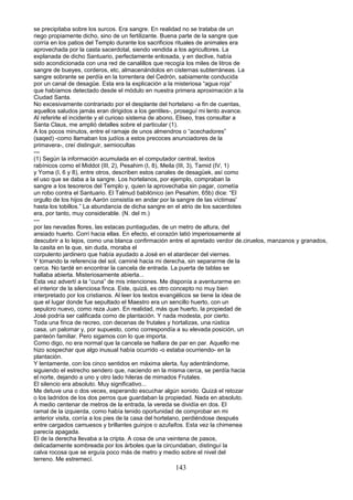 se precipitaba sobre los surcos. Era sangre. En realidad no se trataba de un
riego propiamente dicho, sino de un fertilizante. Buena parte de la sangre que
corría en los patios del Templo durante los sacrificios rituales de animales era
aprovechada por la casta sacerdotal, siendo vendida a los agricultores. La
explanada de dicho Santuario, perfectamente enlosada, y en declive, había
sido acondicionada con una red de canalillos que recogía los miles de litros de
sangre de bueyes, corderos, etc, almacenándolos en cisternas subterráneas. La
sangre sobrante se perdía en la torrentera del Cedrón, sabiamente conducida
por un canal de desagüe. Esta era la explicación a la misteriosa “agua roja”
que habíamos detectado desde el módulo en nuestra primera aproximación a la
Ciudad Santa.
No excesivamente contrariado por el desplante del hortelano -a fin de cuentas,
aquellos saludos jamás eran dirigidos a los gentiles-, proseguí mi lento avance.
Al referirle el incidente y el curioso sistema de abono, Eliseo, tras consultar a
Santa Claus, me amplió detalles sobre el particular (1).
A los pocos minutos, entre el ramaje de unos almendros o “acechadores”
(saqed) -como llamaban los judíos a estos precoces anunciadores de la
primavera-, creí distinguir, semiocultas
---
(1) Según la información acumulada en el computador central, textos
rabínicos como el Middot (III, 2), Pesahim (I, 8), Meila (III, 3), Tamid (IV, 1)
y Yoma (I, 6 y 8), entre otros, describen estos canales de desagüek, así como
el uso que se daba a la sangre. Los hortelanos, por ejemplo, compraban la
sangre a los tesoreros del Templo y, quien la aprovechaba sin pagar, cometía
un robo contra el Santuario. El Talmud babilónico (en Pesahim, 65b) dice: “El
orgullo de los hijos de Aarón consistía en andar por la sangre de las víctimas'
hasta los tobillos.” La abundancia de dicha sangre en el atrio de los sacerdotes
era, por tanto, muy considerable. (N. del m.)
---
por las nevadas flores, las estacas puntiagudas, de un metro de altura, del
ansiado huerto. Corrí hacia ellas. En efecto, el corazón latió imperiosamente al
descubrir a lo lejos, como una blanca confirmación entre el apretado verdor de.ciruelos, manzanos y granados,
la casita en la que, sin duda, moraba el
corpulento jardinero que había ayudado a José en el atardecer del viernes.
Y tomando la referencia del sol, caminé hacia mi derecha, sin separarme de la
cerca. No tardé en encontrar la cancela de entrada. La puerta de tablas se
hallaba abierta. Misteriosamente abierta...
Esta vez advertí a la “cuna” de mis intenciones. Me disponía a aventurarme en
el interior de la silenciosa finca. Este, quizá, es otro concepto no muy bien
interpretado por los cristianos. Al leer los textos evangélicos se tiene la idea de
que el lugar donde fue sepultado el Maestro era un sencillo huerto, con un
sepulcro nuevo, como reza Juan. En realidad, más que huerto, la propiedad de
José podría ser calificada como de plantación. Y nada modesta, por cierto.
Toda una finca de recreo, con decenas de frutales y hortalizas, una rústica
casa, un palomar y, por supuesto, como correspondía a su elevada posición, un
panteón familiar. Pero sigamos con lo que importa.
Como digo, no era normal que la cancela se hallara de par en par. Aquello me
hizo sospechar que algo inusual había ocurrido -o estaba ocurriendo- en la
plantación.
Y lentamente, con los cinco sentidos en máxima alerta, fuy adentrándome,
siguiendo el estrecho sendero que, naciendo en la misma cerca, se perdía hacia
el norte, dejando a uno y otro lado hileras de mimados Frutales.
El silencio era absoluto. Muy significativo...
Me detuve una o dos veces, esperando escuchar algún sonido. Quizá el retozar
o los ladridos de los dos perros que guardaban la propiedad. Nada en absoluto.
A medio centenar de metros de la entrada, la vereda se dividía en dos. El
ramal de la izquierda, como había tenido oportunidad de comprobar en mi
anterior visita, corría a los pies de la casa del hortelano, perdiéndose después
entre cargados camuesos y brillantes guinjos o azufaifos. Esta vez la chimenea
parecía apagada.
El de la derecha llevaba a la cripta. A cosa de una veintena de pasos,
delicadamente sombreada por los árboles que la circundaban, distinguí la
calva rocosa que se erguía poco más de metro y medio sobre el nivel del
terreno. Me estremecí.
143
 
