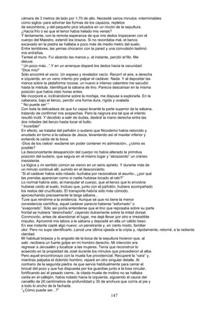 cámara de 3 metros de lado por 1,70 de alto. Necesité varios minutos -interminables
como siglos- para adivinar las formas de los capazos, repletos
de escombros, y del pequeño pico situados en un rincón de la sepultura.
¿Hacía frío o es que el terror había helado mis venas?
Y lentamente, con la remota esperanza de que mis dedos tropezaran con el
cuerpo del Maestro, extendí los brazos. Si no recordaba mal, el banco
excavado en la piedra se hallaba a poco más de medio metro del suelo.
Entre temblores, las yemas chocaron con la pared y una convulsión lastimó
mis entrañas.
Tanteé el muro. Fui alzando las manos y, al instante, percibí el filo. Me
detuve.
“ Un poco más...“.Y en un arranque disparé los dedos hacia la oscuridad.
“Dios mío!”
Sólo encontré el vacío. Un espeso y revelador vacío. Recorrí el aire, a derecha
e izquierda, en un vano intento por palpar el cadáver. Nada. Y al depositar las
manos sobre la plataforma rocosa, un nuevo e intenso calambre me sacudió
hasta la médula. Identifiqué la sábana de lino. Parecía descansar en la misma
posición que había visto horas antes.
Me incorporé e, inclinándome sobre la mortaja, me dispuse a explorarla. En la
cabecera, bajo el lienzo, percibí una forma dura, rígida y ovalada.
“ No puede ser' “
Con toda la delicadeza de que fui capaz levanté la parte superior de la sábana,
tratando de confirmar mis sospechas. Pero la negrura era tal que el intento
resultó inútil. Y decidido a salir de dudas, deslicé la mano derecha entre las
dos mitades del lienzo hasta tocar el bulto.
“ Increíble!”
En efecto, se trataba del pañolón o sudario que Nicodemo había retorcido y
anudado en torno a la cabeza de Jesús, levantando así el maxilar inferior y
evitando la caída de la boca.
-Dios de los cielos! -exclamé sin poder contener mi admiración-, ¿cómo es
posible?
La desconcertante desaparición del cuerpo no había alterado la primitiva
posición del sudario, que seguía en el mismo lugar y “abrazando” un cráneo
inexistente.
La lógica y mi sentido común se vieron en un serio aprieto. Y durante más de
un minuto continué allí, sumido en el desconcierto.
“Si el cadáver había sido robado -luchaba por racionalizar el asunto-, ¿por qué
las prendas aparecían como si nadie hubiese tocado al rabí?”
Lo normal habría sido, al manipular el cuerpo, que el lienzo que lo envolvía
hubiese caído al suelo. Incluso que, junto con el pañolón, hubiera acompañado
los restos del crucificado. El transporte habría sido más cómodo,
aprovechando precisamente la larga sábana...
Tuve que rendirme a la evidencia. Aunque sé que no tiene la menor
consistencia científica, aquel cadáver parecía haberse “esfumado” o
“evaporado”. Sólo así podía entenderse que el lino que reposaba sobre su parte
frontal se hubiera “desinchado", cayendo dulcemente sobre la mitad dorsal.
Conmovido, antes de abandonar el lugar, me dejé llevar por otro e irresistible
impulso. Aproximé mis labios a la sábana y deposité en ella un cálido beso.
En ese instante capté algo nuevo: un penetrante y, en cierto modo, familiar
olor. Pero no supe identificarlo..Lancé una última ojeada a la cripta y, rápidamente, retorné, a la radiante
claridad.
Mí habitual torpeza y lo angosto de la boca de la sepultura hicieron que, al
salir, recibiera un fuerte golpe en mi hombro derecho. Mi intención era
regresar a Jerusalén y localizar a las mujeres. Tenía que reconstruir lo
acaecido en la propiedad de José durante los minutos que precedieron al alba.
Pero aquel encontronazo con la muela fue providencial. Recuperé la “vara” y,
mientras palpaba el dolorido hombro, reparé en otro singular detalle. Al
contrario de la segunda piedra -la que servía habitualmente para cerrar el
brocal del pozo y que fue dispuesta por los guardias junto a la losa circular,
fortificando así el pesado cierre-, la citada muela de molino no se hallaba
caída en el callejón, había rodado hacia la izquierda, siguiendo el cauce del
canalillo de 20 centímetros de profundidad y 30 de anchura que corría al pie y
a todo lo ancho de la fachada.
“¿Cómo puede ser...?”
147
 