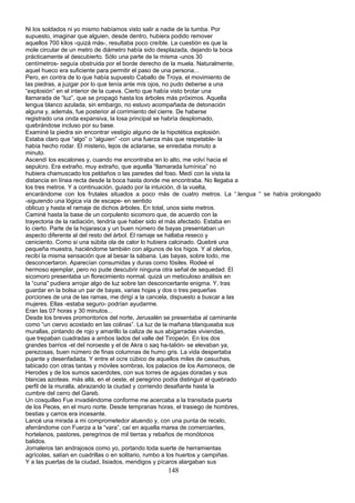 Ni los soldados ni yo mismo habíamos visto salir a nadie de la tumba. Por
supuesto, imaginar que alguien, desde dentro, hubiera podido remover
aquellos 700 kilos -quizá más-, resultaba poco creíble. La cuestión es que la
mole circular de un metro de diámetro había sido desplazada, dejando la boca
prácticamente al descubierto. Sólo una parte de la misma -unos 30
centímetros- seguía obstruida por el borde derecho de la muela. Naturalmente,
aquel hueco era suficiente para permitir el paso de una persona...
Pero, en contra de lo que había supuesto Caballo de Troya, el movimiento de
las piedras, a juzgar por lo que tenía ante mis ojos, no pudo deberse a una
“explosión” en el interior de la cueva. Cierto que había visto brotar una
llamarada de “luz”, que se propagó hasta los árboles más próximos. Aquella
lengua blanco azulada, sin embargo, no estuvo acompañada de detonación
alguna y, además, fue posterior al corrimiento del cierre. De haberse
registrado una onda expansiva, la losa principal se habría desplomado,
quebrándose incluso por su base.
Examiné la piedra sin encontrar vestigio alguno de la hipotética explosión.
Estaba claro que “algo” o “alguien” -con una fuerza más que respetable- la
había hecho rodar. El misterio, lejos de aclararse, se enredaba minuto a
minuto.
Ascendí los escalones y, cuando me encontraba en lo alto, me volví hacia el
sepulcro. Era extraño, muy extraño, que aquella “llamarada lumínica” no
hubiera chamuscado los peldaños o las paredes del foso. Medí con la vista la
distancia en línea recta desde la boca hasta donde me encontraba. No llegaba a
los tres metros. Y a continuación, guiado por la intuición, di la vuelta,
encarándome con los frutales situados a poco más de cuatro metros. La “.lengua “ se había prolongado
-siguiendo una lógica vía de escape- en sentido
oblicuo y hasta el ramaje de dichos árboles. En total, unos siete metros.
Caminé hasta la base de un corpulento sicomoro que, de acuerdo con la
trayectoria de la radiación, tendría que haber sido el más afectado. Estaba en
lo cierto. Parte de la hojarasca y un buen número de bayas presentaban un
aspecto diferente al del resto del árbol. El ramaje se hallaba reseco y
ceniciento. Como si una súbita ola de calor lo hubiera calcinado. Quebré una
pequeña muestra, haciéndome también con algunos de los higos. Y al olerlos,
recibí la misma sensación que al besar la sábana. Las bayas, sobre todo, me
desconcertaron. Aparecían consumidas y duras como fósiles. Rodeé el
hermoso ejemplar, pero no pude descubrir ninguna otra señal de sequedad. El
sicomoro presentaba un florecimiento normal. quizá un meticuloso análisis en
la “cuna” pudiera arrojar algo de luz sobre tan desconcertante enigma. Y, tras
guardar en la bolsa un par de bayas, varias hojas y dos o tres pequeñas
porciones de una de las ramas, me dirigí a la cancela, dispuesto a buscar a las
mujeres. Ellas -estaba seguro- podrían ayudarme.
Eran las 07 horas y 30 minutos...
Desde los breves promontorios del norte, Jerusalén se presentaba al caminante
como “un ciervo acostado en las colinas”. La luz de la mañana blanqueaba sus
murallas, pintando de rojo y amarillo la caliza de sus abigarradas viviendas,
que trepaban cuadradas a ambos lados del valle del Tiropeón. En los dos
grandes barrios -el del noroeste y el de Akra o saq ha-talión- se elevaban ya,
perezosas, buen número de finas columnas de humo gris. La vida despertaba
pujante y desenfadada. Y entre el ocre cúbico de aquellos miles de casuchas,
tabicado con otras tantas y móviles sombras, los palacios de los Asmoneos, de
Herodes y de los sumos sacerdotes, con sus torres de agujas doradas y sus
blancas azoteas. más allá, en el oeste, el peregrino podía distinguir el quebrado
perfil de la muralla, abrazando la ciudad y corriendo desafiante hasta la
cumbre del cerro del Gareb.
Un cosquilleo Fue invadiéndome conforme me acercaba a la transitada puerta
de los Peces, en el muro norte. Desde tempranas horas, el trasiego de hombres,
bestias y carros era incesante.
Lancé una mirada a mi comprometedor atuendo y, con una punta de recelo,
aferrándome con Fuerza a la “vara”, caí en aquella marea de comerciantes,
hortelanos, pastores, peregrinos de mil tierras y rebaños de monótonos
balidos.
Jornaleros tan andrajosos como yo, portando toda suerte de herramientas
agrícolas, salían en cuadrillas o en solitario, rumbo a los huertos y campiñas.
Y a las puertas de la ciudad, lisiados, mendigos y pícaros alargaban sus
148
 