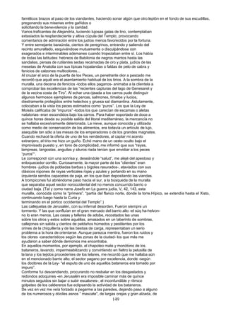 famélicos brazos al paso de los viandantes, haciendo sonar algún que otro.leptón en el fondo de sus escudillas,
pregonando sus miserias entre gañidos o
solicitando la benevolencia y la caridad.
Varios traficantes de Alejandría, luciendo lujosas galas de lino, contemplaban
extasiados la resplandeciente y altiva cúpula del Templo, provocando
comentarios de admiración entre los judíos menos favorecidos por la fortuna.
Y entre semejante baraúnda, cientos de peregrinos, entrando y saliendo del
recinto amurallado, esquivándose mutuamente o disculpándose con
exagerados e interminables ademanes cuando tropezaban entre sí. Los había
de todas las latitudes: hebreos de Babilonia de negros mantos hasta las
sandalias, persas de rutilantes sedas recamadas de oro y plata, judíos de las
mesetas de Anatolia con sus típicas hopalandas o faldas de pelo de cabra y
fenicios de calzones multicolores...
Al cruzar el arco de la puerta de los Peces, un penetrante olor a pescado me
recordó que aquél era el asentamiento habitual de los tirios. A la sombra de la
muralla, una decena de fenicios -todos ellos paganos- animaba a la clientela a
comprobar las excelencias de las “recientes capturas del lago de Genesaret y
de la vecina costa de Tiro”. Al echar una ojeada a los carros pude distinguir
algunos hermosos ejemplares de percas, salmones, tímalos y lucios,
diestramente protegidos entre helechos y gruesa sal diamantina. Astutamente,
colocaban a la vista los peces estimados como “puros”. Los que la Ley de
Moisés calificaba de “impuros” -todos los que carecían de escamas o aletas
natatorias- eran escondidos bajo los carros. Para haber soportado de doce a
quince horas desde su posible salida del litoral mediterráneo, la mercancía no
se hallaba excesivamente deteriorada. La nieve, aunque conocida y utilizada
como medio de conservación de los alimentos, era todavía un artículo de lujo,
asequible tan sólo a las mesas de los emperadores o de los grandes magnates.
Cuando rechacé la oferta de uno de los vendedores, al captar mi acento
extranjero, el tirio me hizo un guiño. Echó mano de un cesto oculto bajo el
improvisado puesto y, en tono de complicidad, me informó que sus “rayas,
lampreas, langostas, anguilas y siluros riada tenían que envidiar a los peces
“puros"“.
Le correspondí con una sonrisa y, deseándole “salud”, me alejé del apestoso y
enloquecedor corrillo. Curiosamente, la mayor parte de los “clientes” eran
hombres -judíos de pobladas barbas y bigotes rasurados-, ataviados con sus
clásicos ropones de rayas verticales rojas y azules y portando en su mano
izquierda sendos capacetes de paja, en los que iban depositando las viandas.
A trompicones fui abriéndome paso hacia el sur, a la búsqueda de la muralla
que separaba aquel sector noroccidental del no menos concurrido barrio o
ciudad baja. (Tal y como narra Josefo en La guerra judía, V, 42, 143, esta
muralla, conocida como la “primera”. “partía del flanco norte, donde la torre.Hípico, se extendía hasta el Xisto,
continuando luego hasta la Curia y
terminando en el pórtico occidental del Templo”.)
Las callejuelas de Jerusalén, con su infernal desorden, Fueron siempre un
tormento. Y las que confluían en el gran mercado del barrio alto -el súq ha-helvon-
no lo eran menos. Las casas y talleres de adobe, recostados las unas
sobre los otros y estos sobre aquéllas, amasados en un laberinto de sombras,
callejones sin salida y cientos de peldaños húmedos y pestilentes por los
orines de la chiquillería y de las bestias de carga, representaban un serio
problema a la hora de orientarse. Aunque parezca mentira, fueron los ruidos y
los olores -característicos según las zonas de la ciudad- los que más me
ayudaron a saber dónde demonios me encontraba.
En aquellos momentos, por ejemplo, el chapoteo mate y monótono de los
bataneros, lavando, impermeabilizando y convirtiendo en fieltro la pelusilla de
la lana y los tejidos procedentes de los telares, me recordó que me hallaba aún
en el mencionado barrio alto; el sector pagano por excelencia, donde -según
los doctores de la Ley- “el esputo de uno de aquellos bataneros era tomado por
impuro”.
Conforme fui descendiendo, procurando no resbalar en los desgastados y
redondos adoquines -en Jerusalén era imposible caminar más de quince
minutos seguidos sin bajar o subir escalones-, el inconfundible y rítmico
golpeteo de los caldereros fue eclipsando la actividad de los bataneros.
De vez en vez me veía forzado a pegarme a las paredes, dejando paso a alguno
de los numerosos y dóciles asnos “ mascate", de largas orejas y gran alzada, de
149
 
