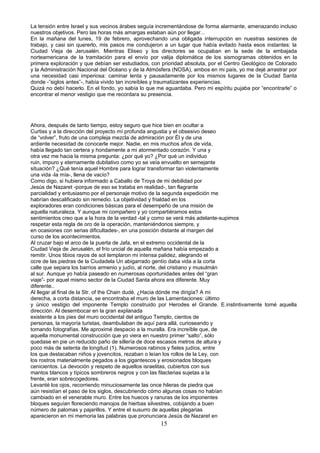 La tensión entre Israel y sus vecinos árabes seguía incrementándose de forma alarmante, amenazando incluso
nuestros objetivos. Pero las horas más amargas estaban aún por llegar...
En la mañana del lunes, 19 de febrero, aprovechando una obligada interrupción en nuestras sesiones de
trabajo, y casi sin quererlo, mis pasos me condujeron a un lugar que había evitado hasta esos instantes: la
Ciudad Vieja de Jerusalén. Mientras Eliseo y los directores se ocupaban en la sede de la embajada
norteamericana de la tramitación para el envío por valija diplomática de los sismogramas obtenidos en la
primera exploración y que debían ser estudiados, con prioridad absoluta, por el Centro Geológico de Colorado
y la Administración Nacional del Océano y de la Atmósfera (NOSA), ambos en mi país, yo me dejé arrastrar por
una necesidad casi imperiosa: caminar lenta y pausadamente por los mismos lugares de la Ciudad Santa
donde -”siglos antes”-, había vivido tan increíbles y traumatizantes experiencias.
Quizá no debí hacerlo. En el fondo, yo sabía lo que me aguardaba. Pero mi espíritu pujaba por “encontrarle” o
encontrar el menor vestigio que me recordara su presencia.
Ahora, después de tanto tiempo, estoy seguro que hice bien en ocultar a
Curtiss y a la dirección del proyecto mí profunda angustia y el obsesivo deseo
de “volver”, fruto de una compleja mezcla de admiración por Él y de una
ardiente necesidad de conocerle mejor. Nadie, en mis muchos años de vida,
había llegado tan certera y hondamente a mi atormentado corazón. Y una y
otra vez me hacia la misma pregunta: ¿por qué yo? ¿Por qué un individuo
ruin, impuro y eternamente dubitativo como yo se veía envuelto en semejante
situación? ¿Qué tenía aquel Hombre para lograr transformar tan violentamente
una vida -la mía-, llena de vacío?
Como digo, si hubiera informado a Caballo de Troya de mi debilidad por
Jesús de Nazaret -porque de eso se trataba en realidad-, tan flagrante
parcialidad y entusiasmo por el personaje motivo de la segunda expedición me
habrían descalificado sin remedio. La objetividad y frialdad en los
exploradores eran condiciones básicas para el desempeño de una misión de
aquella naturaleza. Y aunque mi compañero y yo compartiéramos estos
sentimientos creo que a la hora de la verdad -tal y como se verá más adelante-supimos
respetar esta regla de oro de la operación, manteniéndonos siempre, y
en ocasiones con serias dificultades-, en una posición distante al margen del
curso de los acontecimientos.
Al cruzar bajo el arco de la puerta de Jafa, en el extremo occidental de la
Ciudad Vieja de Jerusalén, el frío uncial de aquella mañana había empezado a
remitir. Unos tibios rayos de sol templaron mi intensa palidez, alegrando el
ocre de las piedras de la Ciudadela Un abigarrado gentío daba vida a la corta
calle que separa los barrios armenio y judío, al norte, del cristiano y musulmán
al sur. Aunque yo había paseado en numerosas oportunidades antes del “gran
viaje”- por aquel mismo sector de la Ciudad Santa ahora era diferente. Muy
diferente..
Al llegar al final de la Str. of the Chain dudé. ¿Hacia dónde me dirigía? A mi
derecha, a corta distancia, se encontraba el muro de las Lamentaciones: último
y único vestigio del imponente Templo construido por Herodes el Grande. E.instintivamente tomé aquella
dirección. Al desembocar en la gran explanada
existente a los pies del muro occidental del antiguo Templo, cientos de
personas, la mayoría turistas, deambulaban de aquí para allá, curioseando y
tomando fotografías. Me aproximé despacio a la muralla. Era increíble que, de
aquella monumental construcción que yo viera en nuestro primer “salto”, sólo
quedase en pie un reducido paño de sillería de doce escasos metros de altura y
poco más de setenta de longitud (1). Numerosos rabinos y fieles judíos, entre
los que destacaban niños y jovencitos, rezaban o leían los rollos de la Ley, con
los rostros materialmente pegados a los gigantescos y erosionados bloques
cenicientos. La devoción y respeto de aquellos israelitas, cubiertos con sus
mantos blancos y típicos sombreros negros y con las filacterias sujetas a la
frente, eran sobrecogedores.
Levanté los ojos, recorriendo minuciosamente las once hileras de piedra que
aún resistían el paso de los siglos, descubriendo cómo algunas cosas no habían
cambiado en el venerable muro. Entre los huecos y ranuras de los imponentes
bloques seguían floreciendo manojos de hierbas silvestres, cobijando a buen
número de palomas y pajarillos. Y entre el susurro de aquellas plegarias
aparecieron en mi memoria las palabras que pronunciara Jesús de Nazaret en
15
 