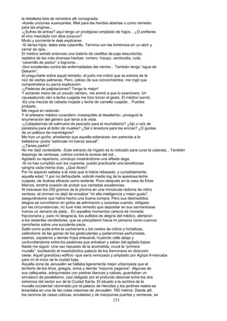 la detallada lista de remedios allí consignada:
-Aceite unciones suavizantes. Miel para las heridas abiertas o como remedio
para las anginas...
-¿Sufres de ántrax? aquí tengo un prodigioso emplasto de higos... ¿O prefieres
el vino mezclado con áloe púrpura?
Mudo y sonriente le dejé explicarse.
-Si tienes hijos, dales este culantrillo. Termina con las lombrices en un abrir y
cerrar de ojos...
El médico señaló entonces una batería de cestillos de paja descolorida,
repletos de las más diversas hierbas: romero, hisopo, centinodia, ruda,
“caramillo de pastor” o bignonia...
-Son excelentes contra las enfermedades del vientre... También tengo “agua de
Dekarim”.
Al preguntarle sobre aquel remedio, el judío me indicó que se extraía de la
raíz de ciertas palmeras. Pero, celoso de sus conocimientos, me rogó que
comprendiera su parca explicación.
-¿Padeces de palpitaciones? Tengo lo mejor!
Y echando mano de un picudo cántaro, me animó a que lo examinara. Un
nauseabundo olor a leche cuajada me hizo torcer el gesto. El médico sonrió.
-Es una mezcla de cebada mojada y leche de camella cuajada... Puedes
probarlo.
Me negué en redondo.
Y el artesano médico curandero -inasequible al desaliento-, prosiguió la
enumeración del género que tenía a la vista:
-¿Cataplasmas de salmuera de pescado para el reumatismo? ¿Ajo o raíz de
parietaria para el dolor de muelas? ¿Sal o levadura para las encías? ¿O gustas
de un pellizco de mandrágora?
Me hizo un guiño, añadiendo que aquella solanácea -tan parecida a la
belladona- podía “estimular mi fuerza sexual".
-¿Tienes padre?
No me dejó contestarle..-Este extracto de hígado es lo indicado para curar la catarata... También
dispongo de ventosas, colirios contra la dureza del sol...
Agotado su repertorio, concluyó mostrándome una afilada daga.
-Si no has cumplido aún los cuarenta, puedo practicarte una beneficiosa
sangría cada treinta días. ¿Qué dices?
Por mi aspecto saltaba a la vista que si había rebasado, y cumplidamente,
aquella edad. Y por no defraudarle, solicité medio log de la apestosa leche
cuajada, de dudosa eficacia como sedante. Poco después en la casa de Elías
Marcos, tendría ocasión de probar sus cantadas excelencias.
Al trasvasar los 250 gramos de la pócima en una minúscula redoma de vidrio
verdoso, el úmman no dejó de ensalzar “mi alta inteligencia y mejor gusto”,
asegurándome que había hecho una buena compra. Pero sus desmedidos
elogios se convirtieron en gritos de admiración y sorpresa cuando, obligado
por las circunstancias, no tuve más remedio que depositar en sus sarmentosas
manos un denario de plata... En aquellos momentos carecía de moneda
fraccionaria y, para mi desgracia, los aullidos de alegría del médico, alertaron
a los restantes vendedores, que se precipitaron hacia mi persona como cuervos
carroñeros sobre una suculenta pieza.
Salté como pude entre la cacharrería y los cestos de cidros y hortalizas,
zafándome de las garras de los gesticulantes y parlanchines perfumistas,
sastres, zapateros y demás tropa artesanal, huyendo calle abajo y
confundiéndome entre los peatones que entraban y salían del agitado bazar.
Nadie me siguió. Una vez repuesto de la acometida, crucé la “primera
muralla”, bordeando el mastodóntico palacio de los Asmoneos en dirección
oeste. Aquel grandioso edificio -que sería remozado y ampliado por Agripa II-marcaba
para mí el inicio de la ciudad baja.
Aquella zona de Jerusalén se hallaba ligeramente mejor urbanizada que el
territorio de los tirios, griegos, sirios y demás “impuros paganos”. Algunas de
sus callejuelas, adoquinadas con piedras blancas y calizas, guardaban un
simulacro de paralelismo, casi obligado por el profundo desnivel entre los dos
extremos del sector sur de la Ciudad Santa. El situado a la sombra de la
muralla occidental -dominado por el palacio de Herodes y los jardines reales-se
levantaba en una de las cotas máximas de Jerusalén: 760 metros. Desde allí,
los racimos de casas cúbicas, encaladas y de mezquinas puertas y ventanas, se
151
 