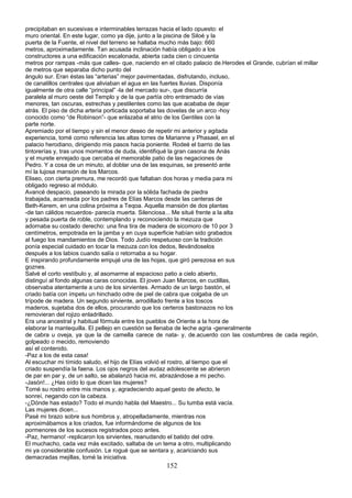 precipitaban en sucesivas e interminables terrazas hacia el lado opuesto: el
muro oriental. En este lugar, como ya dije, junto a la piscina de Siloé y la
puerta de la Fuente, el nivel del terreno se hallaba mucho más bajo: 660
metros, aproximadamente. Tan acusada inclinación había obligado a los
constructores a una edificación escalonada, abierta cada cien o cincuenta
metros por rampas -más que calles- que, naciendo en el citado palacio de.Herodes el Grande, cubrían el millar
de metros que separaba dicho punto del
ángulo sur. Eran éstas las “arterias” mejor pavimentadas, disfrutando, incluso,
de canalillos centrales que aliviaban el agua en las fuertes lluvias. Disponía
igualmente de otra calle “principal” -la del mercado sur-, que discurría
paralela al muro oeste del Templo y de la que partía otro entramado de vías
menores, tan oscuras, estrechas y pestilentes como las que acababa de dejar
atrás. El piso de dicha arteria porticada soportaba las dovelas de un arco -hoy
conocido como “de Robinson”- que enlazaba el atrio de los Gentiles con la
parte norte.
Apremiado por el tiempo y sin el menor deseo de repetir mi anterior y agitada
experiencia, tomé como referencia las altas torres de Marianne y Phasael, en el
palacio herodiano, dirigiendo mis pasos hacia poniente. Rodeé el barrio de las
tintorerías y, tras unos momentos de duda, identifiqué la gran casona de Anás
y el murete enrejado que cercaba el memorable patio de las negaciones de
Pedro. Y a cosa de un minuto, al doblar una de las esquinas, se presentó ante
mí la lujosa mansión de los Marcos.
Eliseo, con cierta premura, me recordó que faltaban dos horas y media para mi
obligado regreso al módulo.
Avancé despacio, paseando la mirada por la sólida fachada de piedra
trabajada, acarreada por los padres de Elías Marcos desde las canteras de
Beth-Kerem, en una colina próxima a Teqoa. Aquella mansión de dos plantas
-de tan cálidos recuerdos- parecía muerta. Silenciosa... Me situé frente a la alta
y pesada puerta de roble, contemplando y reconociendo la mezuza que
adornaba su costado derecho: una fina tira de madera de sicomoro de 10 por 3
centímetros, empotrada en la jamba y en cuya superficie habían sido grabados
al fuego los mandamientos de Dios. Todo Judío respetuoso con la tradición
ponía especial cuidado en tocar la mezuza con los dedos, llevándoselos
después a los labios cuando salía o retornaba a su hogar.
E inspirando profundamente empujé una de las hojas, que giró perezosa en sus
goznes.
Salvé el corto vestíbulo y, al asomarme al espacioso patio a cielo abierto,
distinguí al fondo algunas caras conocidas. El joven Juan Marcos, en cuclillas,
observaba atentamente a uno de los sirvientes. Armado de un largo bastón, el
criado batía con ímpetu un hinchado odre de piel de cabra que colgaba de un
trípode de madera. Un segundo sirviente, arrodillado frente a los toscos
maderos, sujetaba dos de ellos, procurando que los certeros bastonazos no los
removieran del rojizo enladrillado.
Era una ancestral y habitual fórmula entre los pueblos de Oriente a la hora de
elaborar la mantequilla. El pellejo en cuestión se llenaba de leche agria -generalmente
de cabra u oveja, ya que la de camella carece de nata- y, de.acuerdo con las costumbres de cada región,
golpeado o mecido, removiendo
así el contenido.
-Paz a los de esta casa!
Al escuchar mi tímido saludo, el hijo de Elías volvió el rostro, al tiempo que el
criado suspendía la faena. Los ojos negros del audaz adolescente se abrieron
de par en par y, de un salto, se abalanzó hacia mi, abrazándose a mi pecho.
-Jasón!... ¿Has oído lo que dicen las mujeres?
Tomé su rostro entre mis manos y, agradeciendo aquel gesto de afecto, le
sonreí, negando con la cabeza.
-¿Dónde has estado? Todo el mundo habla del Maestro... Su tumba está vacía.
Las mujeres dicen...
Pasé mi brazo sobre sus hombros y, atropelladamente, mientras nos
aproximábamos a los criados, fue informándome de algunos de los
pormenores de los sucesos registrados poco antes.
-Paz, hermano! -replicaron los sirvientes, reanudando el batido del odre.
El muchacho, cada vez más excitado, saltaba de un tema a otro, multiplicando
mi ya considerable confusión. Le rogué que se sentara y, acariciando sus
demacradas mejillas, tomé la iniciativa.
152
 