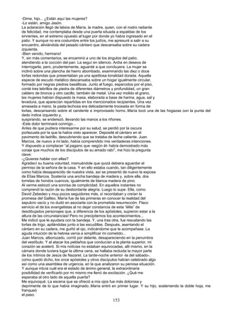 -Dime, hijo... ¿Están aquí las mujeres?
-Lo están, amigo Jasón.
La aclaración llegó de labios de María, la madre, quien, con el rostro radiante
de felicidad, me contemplaba desde una puerta situada a espaldas de los
sirvientes, en el extremo opuesto al lugar por donde yo había ingresado en el
patio. Y aunque no era costumbre entre los judíos, me apresuré a salir a su
encuentro, aliviándola del pesado cántaro que descansaba sobre su cadera
izquierda.
-Bien venido, hermano!
Y, sin más comentarios, se encaminó a uno de los ángulos del patio,
atendiendo a la cocción del pan. La seguí en silencio. Ardía en deseos de
interrogarla, pero, prudentemente, aguardé a que concluyera. La mujer se
inclinó sobre una plancha de hierro abombado, examinando las diez o doce
tortas redondas que presentaban ya una apetitosa tonalidad dorada. Aquella
especie de escudo metálico descansaba sobre un hogar igualmente circular,
formado por negras piedras basálticas. Junto al fuego, esparcidos por el piso,
conté tres lebrillos de piedra de diferentes diámetros y profundidad, un gran
caldero de bronce y otro cacillo, también de metal. Una vez molido el grano,
las mujeres habían dispuesto la masa, elaborada a base de harina, agua, sal y
levadura, que aparecían repartidas en los mencionados recipientes. Una vez
amasada a mano, la pasta lechosa era delicadamente troceada en forma de
tortas, descansando sobre el candente e improvisado horno..María tocó una de las hogazas con la punta del
dedo índice izquierdo y,
suspirando, se enderezó, llevando las manos a los riñones.
-Este dolor terminará conmigo...
Antes de que pudiera interesarme por su salud, se perdió por la oscura
portezuela por la que la había visto aparecer. Deposité el cántaro en el
pavimento de ladrillo, descubriendo que se trataba de leche caliente. Juan
Marcos, de nuevo a mi lado, había comprendido mis verdaderas intenciones.
Y dispuesto a complacer “al pagano que -según él- había demostrado más
coraje que muchos de los discípulos de su amado rabí”, me hizo la pregunta
clave:
-¿Quieres hablar con ellas?
Agradecí su buena voluntad, insinuándole que quizá debiera aguardar el
permiso de la señora de la casa. Y en ello estaba cuando, tan diligentemente
como había desaparecido de nuestra vista, así se presentó de nuevo la esposa
de Elías Marcos. Sostenía una ancha bandeja de madera y, sobre ella, dos
torretas de hondos cuencos, igualmente de blanca madera de pino.
Al verme esbozó una sonrisa de complicidad. En aquellos instantes no
comprendí la razón de su desbordante alegría. Luego lo supe. Ella, como
David Zebedeo y muy pocos seguidores más, sí recordaban y creían la
promesa del Galileo. María fue de las primeras en conocer la realidad del
sepulcro vacío y no dudó en asociarla con la prometida resurrección. Flaco
servicio el de los evangelistas al no dejar constancia de esta “élite” de
desdibujados personajes que, a diferencia de los apóstoles, supieron estar a la
altura de las circunstancias! Pero no precipitemos los acontecimientos...
Me indicó que le ayudara con la bandeja. Y, una tras otra, fue rescatando las
tortas de trigo, apilándolas junto a las escudillas. Después, asentando el
cántaro en su cadera, me guiñó el ojo, indicándome que le acompañase. La
aguda intuición de la hebrea venía a simplificar mi cometido...
Juan Marcos, alborozado, corrió por delante, desapareciendo en la penumbra
del vestíbulo. Y al atacar los peldaños que conducían a la planta superior, mi
corazón se aceleró. Si mis noticias no estaban equivocadas, allí mismo, en la
cámara donde tuviera lugar la última cena, se hallaba recluida la mayor parte
de los íntimos de Jesús de Nazaret. La tarde-noche anterior -la del sábado-,
como quedó dicho, los once apóstoles y otros discípulos habían celebrado algo
así como una asamblea de urgencia, en la que analizaron su penosa situación.
Y aunque intuía cuál era el estado de ánimo general, la extraordinaria
posibilidad de verificarlo por mi mismo me llenó de excitación. ¿Qué me
esperaba al otro lado de aquella puerta?
Me equivoqué. La escena que se ofreció a mis ojos fue más dolorosa y
deprimente de lo que había imaginado..María entró en primer lugar. Y su hijo, sosteniendo la doble hoja, me
franqueó
el paso.
153
 
