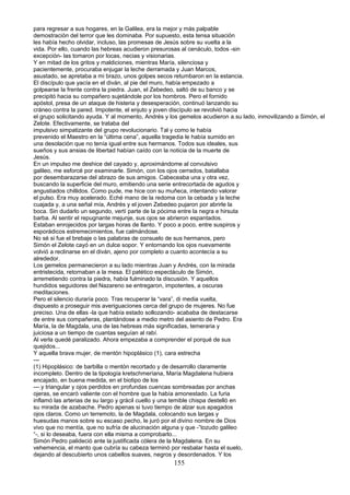para regresar a sus hogares, en la Galilea, era la mejor y más palpable
demostración del terror que les dominaba. Por supuesto, esta tensa situación
les había hecho olvidar, incluso, las promesas de Jesús sobre su vuelta a la
vida. Por ello, cuando las hebreas acudieron presurosas al cenáculo, todos -sin
excepción- las tomaron por locas, necias y visionarias.
Y en mitad de los gritos y maldiciones, mientras María, silenciosa y
pacientemente, procuraba enjugar la leche derramada y Juan Marcos,
asustado, se apretaba a mi brazo, unos golpes secos retumbaron en la estancia.
El discípulo que yacía en el diván, al pie del muro, había empezado a
golpearse la frente contra la piedra. Juan, el Zebedeo, saltó de su banco y se
precipitó hacia su compañero sujetándole por los hombros. Pero el fornido
apóstol, presa de un ataque de histeria y desesperación, continuó lanzando su
cráneo contra la pared. Impotente, el enjuto y joven discípulo se revolvió hacia
el grupo solicitando ayuda. Y al momento, Andrés y los gemelos acudieron a.su lado, inmovilizando a Simón, el
Zelote. Efectivamente, se trataba del
impulsivo simpatizante del grupo revolucionario. Tal y como le había
prevenido el Maestro en la “última cena”, aquella tragedia le había sumido en
una desolación que no tenía igual entre sus hermanos. Todos sus ideales, sus
sueños y sus ansias de libertad habían caído con la noticia de la muerte de
Jesús.
En un impulso me deshice del cayado y, aproximándome al convulsivo
galileo, me esforcé por examinarle. Simón, con los ojos cerrados, batallaba
por desembarazarse del abrazo de sus amigos. Cabeceaba una y otra vez,
buscando la superficie del muro, emitiendo una serie entrecortada de agudos y
angustiados chillidos. Como pude, me hice con su muñeca, intentando valorar
el pulso. Era muy acelerado. Eché mano de la redoma con la cebada y la leche
cuajada y, a una señal mía, Andrés y el joven Zebedeo pujaron por abrirle la
boca. Sin dudarlo un segundo, vertí parte de la pócima entre la negra e hirsuta
barba. Al sentir el repugnante mejunje, sus ojos se abrieron espantados.
Estaban enrojecidos por largas horas de llanto. Y poco a poco, entre suspiros y
esporádicos estremecimientos, fue calmándose.
No sé si fue el brebaje o las palabras de consuelo de sus hermanos, pero
Simón el Zelote cayó en un dulce sopor. Y entornando los ojos nuevamente
volvió a reclinarse en el diván, ajeno por completo a cuanto acontecía a su
alrededor.
Los gemelos permanecieron a su lado mientras Juan y Andrés, con la mirada
entristecida, retornaban a la mesa. El patético espectáculo de Simón,
arremetiendo contra la piedra, había fulminado la discusión. Y aquellos
hundidos seguidores del Nazareno se entregaron, impotentes, a oscuras
meditaciones.
Pero el silencio duraría poco. Tras recuperar la “vara”, di media vuelta,
dispuesto a proseguir mis averiguaciones cerca del grupo de mujeres. No fue
preciso. Una de ellas -la que había estado sollozando- acababa de destacarse
de entre sus compañeras, plantándose a medio metro del asiento de Pedro. Era
María, la de Magdala, una de las hebreas más significadas, temeraria y
juiciosa a un tiempo de cuantas seguían al rabí.
Al verla quedé paralizado. Ahora empezaba a comprender el porqué de sus
quejidos...
Y aquella brava mujer, de mentón hipoplásico (1), cara estrecha
---
(1) Hipoplásico: de barbilla o mentón recortado y de desarrollo claramente
incompleto. Dentro de la tipología kretschmeríana, María Magdalena hubiera
encajado, en buena medida, en el biotipo de los
---.y triangular y ojos perdidos en profundas cuencas sombreadas por anchas
ojeras, se encaró valiente con el hombre que la había amonestado. La furia
inflamó las arterias de su largo y grácil cuello y una temible chispa destelló en
su mirada de azabache. Pedro apenas si tuvo tiempo de alzar sus apagados
ojos claros. Como un terremoto, la de Magdala, colocando sus largas y
huesudas manos sobre su escaso pecho, le juró por el divino nombre de Dios
vivo que no mentía, que no sufría de alucinación alguna y que -”tozudo galileo
“-, si lo deseaba, fuera con ella misma a comprobarlo...
Simón Pedro palideció ante la justificada cólera de la Magdalena. En su
vehemencia, el manto que cubría su cabeza terminó por resbalar hasta el suelo,
dejando al descubierto unos cabellos suaves, negros y desordenados. Y los
155
 