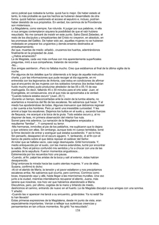 cerco policial que rodeaba la tumba. quizá fue lo mejor. De haber estado al
tanto, lo más probable es que los hechos se hubieran desarrollado de otra
forma. quizá habrían cuestionado el acceso al sepulcro e, incluso, podrían
haber desistido de sus propósitos. En verdad, los caminos de la Providencia
son misteriosos...
La Magdalena, como siempre, fue rotunda. A juzgar por sus palabras, ni ella
ni sus amigas contemplaron siquiera la posibilidad de que el rabí hubiera
resucitado. No me cansaré de insistir en este punto. Salvo David Zebedeo, el
resto de los discípulos y simpatizantes del Cristo no creyeron, en absoluto, en
las promesas del Galileo. De haber sido así, aquellas mujeres no se hubieran
molestado en preparar los ungüentos y demás enseres destinados al
embalsamamiento.
Así que, muertas de miedo -añadió-, cruzamos los huertos, adentrándonos
finalmente en la propiedad de José.
-¿Había amanecido?
La de Magdala, cada vez más confusa con mis aparentemente superficiales
preguntas, miró a sus compañeras, tratando de recordar.
-No...
Sus amigas asintieron..-Pero no faltaba mucho. Creo que estábamos al final de la última vigilia de la
noche.
Por algunos de los detalles que fui obteniendo a lo largo de aquella instructiva
charla, y por las informaciones que pude recoger al día siguiente, en mi
entrevista con los legionarios de Antonia, casi estoy en condiciones de afirmar
que el encuentro de las mujeres con los soldados romanos (los levitas habían
huido mucho antes) pudo producirse alrededor de las 05 o 05.15 de esa
madrugada. Es decir, faltando 45 o 30 minutos para el orto solar. Juan, el
Evangelista, en consecuencia, era el que más se aproximaba a la verdad:
“Cuando todavía estaba oscuro” (Juan, 20,1).
-Durante un tiempo, desconcertadas ante la visión de la tumba abierta, no
acertamos a movernos del filo de las escaleras. No sabíamos qué hacer. Y el
miedo fue apoderándose de todas. Algunas insinuaron que debíamos regresar
y dar cuenta a los hombres. Pero yo sentí una irresistible curiosidad. Y les
animé a bajar los escalones. Dejamos los bultos en el suelo y, sacando fuerzas
de flaqueza, me acerqué a la boca de la gruta. Todo estaba oscuro y, al no
disponer de teas, mi primera observación del interior fue nula.
Sonreí para mis adentros. La narración de la Magdalena empezaba a
resultarme “familiar”... Y comprendí su terror.
-Mis hermanas, inmóviles al pie de los peldaños, me suplicaron que lo dejara
y que volviera con ellas. Sin embargo, aunque todo mi cuerpo temblaba, tomé
la firme decisión de entrar y averiguar qué estaba sucediendo. Y así lo hice.
Sin pensarlo, desaparecí en el oscuro agujero. Y, tanteando, di al fin con el
banco de piedra sobre el que debía reposar el cadáver del Señor.
Al notar que se hallaba vacío, casi caigo desmayada. Grité horrorizada. Y,
medio enloquecida por el susto, con las manos extendidas, luché por encontrar
la salida. Pero el pánico confundió mis sentidos y fui a chocar con una de las
paredes de la sepultura. Fueron momentos angustiosos...
Estremecida por los recuerdos hizo una pausa.
-Cuando, al fin, palpé las aristas de la boca y salí al exterior, éstas habían
desaparecido.
Dirigí entonces la mirada hacia las cuatro atentas mujeres. Y una de ellas,
Susana, confirmó lo dicho:
-Al oír el alarido de María, la tensión y el pavor estallaron y nos precipitamos
escaleras arriba. No sabíamos qué ocurría, pero corrimos. Corrimos como
locas, tropezando aquí y allá, hasta llegar a las mismísimas murallas. Una vez
junto a la ciudad, mientras intentábamos recuperar el aliento, Juana, más
serena que nosotras, nos hizo ver que habíamos abandonado a María.
Discutimos, pero, por último, cogidas de la mano y tiritando de miedo,
deshicimos el camino, entrando de nuevo en el huerto..La de Magdala disculpó a sus amigas con una sonrisa.
Y añadió:
-Cuando las vi aparecer me lancé a su encuentro, gritándoles: Ya no está! Se
lo han llevado!
Estas primeras expresiones de la Magdalena, desde mi punto de vista, eran
especialmente importantes. Venían a reflejar sus auténticas creencias y
pensamientos en tan críticos momentos. No gritó “ha resucitado”.
158
 