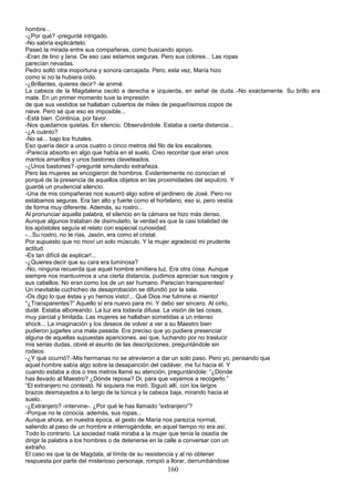 hombre...
-¿Por qué? -pregunté intrigado.
-No sabría explicártelo.
Paseó la mirada entre sus compañeras, como buscando apoyo.
-Eran de lino y lana. De eso casi estamos seguras. Pero sus colores... Las ropas
parecían nevadas.
Pedro soltó otra inoportuna y sonora carcajada. Pero, esta vez, María hizo
como si no la hubiera oído.
-¿Brillantes, quieres decir? -le animé.
La cabeza de la Magdalena osciló a derecha e izquierda, en señal de duda..-No exactamente. Su brillo era
mate. En un primer momento tuve la impresión
de que sus vestidos se hallaban cubiertos de miles de pequeñísimos copos de
nieve. Pero sé que eso es imposible...
-Está bien. Continúa, por favor.
-Nos quedamos quietas. En silencio. Observándole. Estaba a cierta distancia...
-¿A cuánto?
-No sé... bajo los frutales.
Eso quería decir a unos cuatro o cinco metros del filo de los escalones.
-Parecía absorto en algo que había en el suelo. Creo recordar que eran unos
mantos amarillos y unos bastones claveteados.
-¿Unos bastones? -pregunté simulando extrañeza.
Pero las mujeres se encogieron de hombros. Evidentemente no conocían el
porqué de la presencia de aquellos objetos en las proximidades del sepulcro. Y
guardé un prudencial silencio.
-Una de mis compañeras nos susurró algo sobre el jardinero de José. Pero no
estábamos seguras. Era tan alto y fuerte como el hortelano, eso si, pero vestía
de forma muy diferente. Además, su rostro...
Al pronunciar aquella palabra, el silencio en la cámara se hizo más denso.
Aunque algunos trataban de disimularlo, la verdad es que la casi totalidad de
los apóstoles seguía el relato con especial curiosidad.
-...Su rostro, no te rías, Jasón, era como el cristal.
Por supuesto que no moví un solo músculo. Y la mujer agradeció mi prudente
actitud.
-Es tan difícil de explicar!...
-¿Quieres decir que su cara era luminosa?
-No, ninguna recuerda que aquel hombre emitiera luz. Era otra cosa. Aunque
siempre nos mantuvimos a una cierta distancia, pudimos apreciar sus rasgos y
sus cabellos. No eran como los de un ser humano. Parecían transparentes!
Un inevitable cuchicheo de desaprobación se difundió por la sala.
-Os digo lo que éstas y yo hemos visto!... Qué Dios me fulmine si miento!
“¿Transparentes?” Aquello sí era nuevo para mí. Y debo ser sincero. Al oírlo,
dudé. Estaba alboreando. La luz era todavía difusa. La visión de las cosas,
muy parcial y limitada. Las mujeres se hallaban sometidas a un intenso
shock... La imaginación y los deseos de volver a ver a su Maestro bien
pudieron jugarles una mala pasada. Era preciso que yo pudiera presenciar
alguna de aquellas supuestas apariciones. así que, luchando por no traslucir
mis serias dudas, obvié el asunto de las descripciones, preguntándole sin
rodeos:
-¿Y qué ocurrió?.-Mis hermanas no se atrevieron a dar un solo paso. Pero yo, pensando que
aquel hombre sabía algo sobre la desaparición del cadáver, me fui hacia él. Y
cuando estaba a dos o tres metros llamé su atención, preguntándole: “¿Dónde
has llevado al Maestro? ¿Dónde reposa? Di, para que vayamos a recogerlo.”
“El extranjero no contestó. Ni siquiera me miró. Siguió allí, con los largos
brazos desmayados a lo largo de la túnica y la cabeza baja, mirando hacia el
suelo.
-¿Extranjero? -intervine-. ¿Por qué le has llamado “extranjero”?
-Porque no le conocía. además, sus ropas...
Aunque ahora, en nuestra época, el gesto de María nos parezca normal,
saliendo al paso de un hombre e interrogándole, en aquel tiempo no era así.
Todo lo contrario. La sociedad nialá miraba a la mujer que tenía la osadía de
dirigir la palabra a los hombres o de detenerse en la calle a conversar con un
extraño.
El caso es que la de Magdala, al límite de su resistencia y al no obtener
respuesta por parte del misterioso personaje, rompió a llorar, derrumbándose
160
 