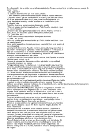 En esta ocasión, María replicó con una lógica aplastante:.-Porque, aunque tenía forma humana, no parecía de
carne y hueso.
-¿Dijo algo más?
-Si. Después de ordenarme que no le tocara, añadió:
“...Bajo esta forma permaneceré entre vosotros antes de ir cerca del Padre.”
“¿Bajo esta forma?” ¿A qué podía referirse la mujer? ¿Qué clase de “cuerpo”
era el que aseguraban haber visto? ¿Qué nuevo misterio tenía ante mí?
La de Magdala se levantó y, con los ojos fijos en el tozudo Pedro, gritó:
-Y dijo algo más!
Rodeó los divanes y, aproximándose al pescador, estalló:
-”Ahora íd todas y decid a mis apóstoles, y a Pedro! que he resucitado y que
me habéis hablado.”
La reacción del tosco galileo nos desconcertó a todos. Al oír su nombre se
alzó y, lívido, sin desviar los ojos de la Magdalena, tartamudeó:
-¿Di...jo mí nom...bre?
-Todas lo escuchamos -respondieron las mujeres al unísono.
-¿Estáis... se...guras?
-”Ahora id todas y decid a mis apóstoles, y a Pedro, que he resucitado y que
me habéis hablado.”
María repitió las palabras de Jesús, poniendo especial énfasis en la alusión al
incrédulo galileo.
Lo comprendí al momento. Aquellos hombres, con sus burlas y reproches, ni
siquiera les habían dejado explicarse y narrar lo sucedido en su integridad. Y
algo que yacía dormido en el corazón de Pedro despertó, obligándole a
reaccionar. Se echó el manto por los hombros y, en otro de sus característicos
arranques, salió de la estancia a la carrera.
Un segundo después, como movido por otro resorte, Juan Zebedeo le imitaba.
Saltó del banco y corrió tras él.
Ninguno de los restantes discípulos movió un solo dedo. La incredulidad
continuaba pintada en sus rostros.
No lo pensé dos veces. Tomé el cayado y, sin cruzar palabra alguna con los
presentes, salvé la distancia que me separaba de la puerta, desapareciendo.
En mi mente se acumulaban aún muchas preguntas. El relato de la Magdalena
no había hecho sino estimular mi curiosidad. Pero debía cumplir lo planeado
por Caballo de Troya. Era imprescindible que estuviera cerca de Pedro y de
Juan en el momento en que descubrieran la demoledora realidad de la tumba
vacía. ¿Cómo reaccionarían? ¿Ocurrirían los hechos como cuentan algunos de
los escritores sagrados?
En este aspecto, por lo que llevaba visto y oído, ni siquiera el fiable Juan había
respetado el orden cronológico de aquellos primeros sucesos. Es más: esa
parte de su evangelio aparece trastocada. En el capítulo 20, como es fácil de.comprobar, la famosa carrera
hacia el sepulcro es intercalada antes de la
aparición del rabí a María Magdalena. Leyendo al evangelista en cuestión, uno
tiene la impresión que la de Magdala acudió a la tumba en solitario, sin las
mujeres. Y que, nada más descubrir el sepulcro vacío, corrió a la ciudad, lo
anunció a los discípulos y Pedro y Juan se precipitaron hacia la finca de José.
Incomprensible.
Como ya he referido más de una vez, y como seguiré demostrando, la
pulcritud de los evangelistas como historiadores y notarios de los hechos y
dichos de Jesús de Nazaret deja mucho que desear...
Al salir de la casa establecí una fugaz conexión con el módulo, anunciando a
Eliseo que me disponía a cubrir otro de los objetivos del plan. Eran las 08
horas y 45 minutos.
El bullicio había ido en aumento en las calles de la ciudad y, siguiendo la
inteligente recomendación de mi hermano, decidí evitar las aglomeraciones.
había perdido de vista a los discípulos, pero imaginaba cuál podía ser su
derrotero. Con toda probabilidad, recorrerían -a la inversa- el mismo camino
que yo había seguido para llegar a la mansión de Elías Marcos. Si actuaba con
diligencia, quizá llegase a la finca al mismo tiempo que ellos...
Ascendí rápidamente por la rampa que desembocaba en la fachada sur del
palacio herodiano, abandonando el recinto amurallado por la puerta de los
Jardines o del Ángulo. Y desde allí, corriendo siempre en paralelo a los
sectores oeste y norte de la muralla, no tardé en avistar la doble joroba rocosa
del Gólgota.
162
 