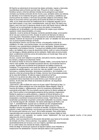 Mi Espíritu se estremeció al reconocer las stipes verticales, negras y desnudas,
recortándose sobre el fondo azul del cielo. Procuré no mirar y seguí mi
frenética carrera, entre las atónitas miradas de los peregrinos que habían
montado sus tiendas al socaire de los muros y que, sentados sobre sus esteras,
se afanaban en la molienda del grano, peinaban sus barbas y cabelleras con
anchos peines de madera o removían los grandes calderos comunitarios. Dejé
atrás el concurrido camino que partía de la puerta de Efraim en dirección a
Jaifa, no sin antes escuchar las maldiciones de un indignado aguador con el
que había topado y cuyo odre, inevitablemente, rodó por tierra. No estoy muy
seguro, pero creo que mi descenso desde el cerro del Gareb hacia el valle del
Tiropeón se vio acompañado de alguna que otra piedra, furiosamente
arrojadas por el atropellado y por los arreadores de ovejas cuyos rebaños
quedaron medio descontrolados a mi paso.
Jadeante, crucé la senda de Cesarea, corriendo pendiente abajo, al encuentro
de la ruta que conducía al norte. Al pisar el camino de Samaria me detuve
unos segundos. Necesitaba oxígeno. Me asomé a la vertiente oriental de la
calzada, tratando de reconocer la propiedad de José. Un destello me hizo.volver el rostro hacia la izquierda. Y
con no poca inquietud distinguí al fondo
del polvoriento camino una turrnae romana: una pequeña unidad de la
caballería. En total, unos treinta jinetes, con sus relucientes corazas de hierro
trenzado y sus característicos pantalones rojos y ajustados. Seguramente
regresaban a la fortaleza Antonia. Y aunque sus caballos tordos cabalgaban al
paso y se hallaban aún a cosa de doscientos metros, evité un nuevo encuentro
con las largas y afiladas jabalinas de los soldados. Salté sobre el pronunciado
talud, ocultándome entre los corros de acebuches y el monte bajo. Esta vez la
fortuna estuvo de mi lado.
Al poco, cuando sentí alejarse a la patrulla, reanudé la marcha, dejando entre
los cardos y ortigas el ya diezmado manto.
No tardé en divisar la cerca de madera encalada. Salté y, procurando hacer el
menor ruido posible, tras consultar la posición del sol, me encaminé hacia el
sureste. Aquella zona occidental de la plantación se hallaba cubierta de
hortalizas. Fui esquivando como pude las hileras de “escalonias” -la cotizada
variedad de cebolla egipcia-, así como los “ajos de caballo” o puerros, las
hermosas y cuidadas escarolas, berenjenas y pimientos y, de inmediato, a mi
derecha, entre las primeras filas de frutales, reconocí las inmaculadas paredes
de la casa del hortelano. El silencio seguía reinando en la finca.
Frente a mí se abrían las altas vides -las “datileras de Beirut”-, que el anciano
propietario había importado de la costa fenicia y que mimaba con gran
esmero. Al otro lado del viñedo se levantaba el palomar, de angustioso
recuerdo para mi.
¿Qué hacía? ¿Me ocultaba de nuevo en el gran cajón? Rechacé la idea. Lo
primero que debía averiguar era si los discípulos habían llegado. Elegí la
mancha de frutales y, sigilosamente, como en ocasiones precedentes, fui
avanzando entre ellos. Era muy extraño que los perros no dieran señales de
vida. Pero lo atribuí a la prolongada presencia de los policías y legionarios.
Rodeé la casita por su parte posterior y, dejando el brocal del pozo a mi
derecha, terminé por agazaparme entre los menudos troncos de los árboles que
empezaban a sombrear el suave promontorio rocoso. Todo frente a las
escalinatas que llevaban al panteón continuaba inalterable: los mantos, mazas
y la marmita seguían allí, olvidados. No había señal alguna de Pedro o de
Juan. Y, acertadamente, supuse que su tránsito por las congestionadas
callejuelas de Jerusalén no había resultado tan rápido como el mío.
Aquellos minutos me ayudaron a recobrar el resuello. Confirmé a Eliseo mi
posición y éste, prudentemente, me recordó que eran las 09 horas y que tenía
90 minutos para retornar a la “cuna”. No lo había olvidado. Pero antes debía
ingeniármelas para sustraer temporalmente una de las piezas vitales en todo
aquel enredo y, por supuesto, en nuestra nueva “exploración”..No tuve que esperar mucho. A los pocos
segundos de cerrar la conexión
auditiva, Juan se presentó en la bifurcación del sendero que nacía en la cancela
de entrada a la finca. Venía sudoroso, muy agitado, respirando
escandalosamente por la boca y con sus negros y grandes ojos desorbitados.
En su rostro había una mezcla de miedo y esperanza.
Antes de elegir el ramal que conducía al sepulcro dedicó unos instantes a
inspeccionar los alrededores. El joven discípulo sabía lo de la guardia y,
163
 