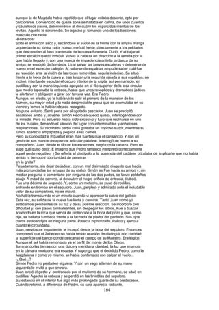 aunque la de Magdala había repetido que el lugar estaba desierto, optó por
cerciorarse. Convencido de que la zona se hallaba en calma, dio unos cuantos
y cautelosos pasos, deteniéndose al descubrir los esparcidos mantos de los
levitas. Aquello le sorprendió. Se agachó y, tomando uno de los bastones,
masculló con rabia:
-Bastardos!
Soltó el arma con asco y, secándose el sudor de la frente con la amplia manga
izquierda de su túnica color hueso, miró al frente, directamente a los peldaños
que descendían al foso o antesala de la cueva funeraria. Dudó. Y al bajar el
primer escalón quedó inmóvil. Volvió la cabeza en dirección a la vereda por la
que había llegado y, con una mueca de impaciencia ante la tardanza de su
amigo, se encogió de hombros. Lo vi salvar las breves escaleras y detenerse de
nuevo en el estrecho callejón. Al hallarse de espaldas no pude saber cuál fue
su reacción ante la visión de las rocas removidas. seguía indeciso. Se situó
frente a la boca de la cueva y, tras lanzar una segunda ojeada a sus espaldas, se
inclinó, intentando escrutar el oscuro interior de la cripta. así permaneció, en
cuclillas y con la mano izquierda apoyada en el filo superior de la losa circular
que medio taponaba la entrada, hasta que unos resoplidos y dramáticos jadeos
le alertaron y obligaron a girar por tercera vez. Era Pedro.
Aunque, en efecto, yo le había visto salir el primero de la mansión de los
Marcos, su mayor edad y la nada despreciable grasa que se acumulaba en su
vientre y lomos lo habían dejado rezagado.
No pude evitarlo. Sentí pena por el agotado pescador. Juan se precipitó
escalones arriba y, al verle, Simón Pedro se quedó quieto, interrogándole con
la mirada. Pero su esfuerzo había sido excesivo y tuvo que reclinarse en uno
de los frutales, llenando el silencio del lugar con interminables y anhelosas
respiraciones. Su recortada barba cana goteaba un copioso sudor, mientras su
túnica aparecía empapada y pegada a las carnes.
Pero su curiosidad e inquietud eran más fuertes que el cansancio. Y con un
gesto de sus manos -incapaz de articular palabra-, interrogó de nuevo a su
compañero. Juan, desde el filo de los escalones, negó con la cabeza. Pero no
supe qué quiso decir. E imagino que Pedro tampoco interpretó correctamente
aquel gesto negativo. ¿Se refería el discípulo a la ausencia del cadáver o.trataba de explicarle que no había
tenido ni tiempo ni oportunidad de penetrar
en la gruta?
Pesadamente, sin dejar de jadear, con un mal disimulado disgusto que hacía
más pronunciadas las arrugas de su rostro, Simón se Fue hacia su amigo y, sin
mediar pregunta o comentario por ninguna de las dos partes, se lanzó peldaños
abajo. A mitad de camino, al descubrir el negro orificio de entrada, titubeó.
Fue una décima de segundo. Y, como un meteoro, se puso de rodillas,
entrando en tromba en el sepulcro. Juan, perplejo y admirado ante el indudable
valor de su compañero, no se movió.
No había transcurrido ni un minuto cuando vi aparecer la calva del galileo.
Esta vez, su salida de la cueva fue lenta y cansina. Tanto Juan como yo
estábamos pendientes de su faz y de su posible reacción. Se incorporó con
dificultad y, con pasos tambaleantes, sin despegar los labios, Fue a buscar
acomodo en la roca que servía de protección a la boca del pozo y que, como
dije, se hallaba tumbada frente a la fachada de piedra del panteón. Sus ojos
claros estaban fijos en ninguna parte. Parecía hipnotizado. Pálido y ajeno a
cuanto le circundaba.
Juan, nervioso e impaciente, le increpó desde la boca del sepulcro. Entonces
comprendí que el Zebedeo no había tenido ocasión de distinguir con claridad
la superficie del banco donde descansó el cuerpo de su Maestro. Era lógico.
Aunque el sol había remontado ya el perfil del monte de los Olivos,
iluminando las tierras con una dulce y meridiana claridad, la luz que irrumpía
en la cámara mortuoria era escasa. Y supongo que el decidido Pedro, como la
Magdalena y como yo mismo, se había contentado con palpar el vacío...
-¿Qué...?
Simón Pedro no pestañeó siquiera. Y con un vago ademán de su mano
izquierda le invitó a que entrara.
Juan torció el gesto y, contrariado por el mutismo de su hermano, se situó en
cuclillas. Agachó la cabeza y se perdió en las tinieblas del sepulcro.
Su estancia en el interior fue algo más prolongada que la de su predecesor.
Cuando retornó, a diferencia de Pedro, su cara aparecía radiante,
164
 
