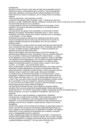 transfigurada...
Durante un par de minutos no dijo nada. Se dejó caer de espaldas contra el
frontis de la cripta y, entornando los ojos, le vi llorar. Fueron unas lágrimas
silenciosas, apacibles, que decían más que todas las palabras del mundo.
Pedro terminó por volver a la realidad y, con un amargo rictus en sus labios,
exclamó:
-Hijos de mala madre.. Han profanado su tumba!
La reacción del pescador debió encender a Juan. Y abriendo sus ojos fue a
sentarse a su lado. Visiblemente alterado, señalando a la boca de la cueva, el.más joven de los Zebedeo trató
de convencerle de algo en lo que, al parecer,
no había reparado su amigo: la extraña disposición de la mortaja. ¿Cómo
explicarlo? ¿Por qué los supuestos profanadores no se habían llevado la
sábana y el sudario?...
Los argumentos -tan agudos como razonables- no conmovieron a Pedro.
Mientras Juan discutía, refunfuñaba y le llamaba “terco” y “necio”, Simón,
inalterable, se limitaba a negar con la cabeza, repitiendo como un papagayo:
-Lo han robado!... Lo han robado!
El discípulo que parecía convencido de la misteriosa resurrección invocó
incluso la promesa del rabí, de volver a la vida al tercer día. Fue inútil. Su
alegría y arrollador entusiasmo se estrellaban una y otra vez contra el
escéptico Pedro.
En un desesperado y postrero intento por hacerle entender que aquel sepulcro
vacío no podía ser obra de ladrones, Juan tiró de él, invitándole a que entrara
de nuevo. El galileo accedió a regañadientes. Y ambos se perdieron por
segunda vez en la oscuridad de la tumba.
Ignoro lo que hablaron, pero casi estoy seguro que los dos tantearon la
superficie de la plataforma rocosa, encontrando, como yo, la blanda sábana de
lino y el pañolón, misteriosa e inexplicablemente “deshinchados".., y vacíos.
Al rato regresaron a la luz. Pedro, sin cambios aparentes: confuso y atornillado
a la explicación de los profanadores. Juan, en cambio, exultante. Reafirmado
en la creencia de que el Maestro había resucitado. Le vi saltar de júbilo.
Golpear la fachada del panteón con ambas manos y repetir a voz en grito:
-Lo hizo!... Lo cumplió!... Las mujeres tenían razón!
Simón, malhumorado y temeroso, intentó hacerle callar. Sus recelos hacia los
sanedritas no habían desaparecido. El miedo a ser igualmente capturado
seguía dominando y dirigiendo su débil voluntad. Y como viera que su joven e
impulsivo amigo no cedía, dio media vuelta, retirándose del callejón.
La verdad es que, al rememorar este pasaje, no supe qué pensar. Juan el
Evangelista no refleja en ningún momento la dura y arisca postura de Simón
Pedro. Al leer dicho texto (Juan, 20, 1-10), el escritor deja claro que él sí “vio
y creyó”. Pero ¿por qué no hace mención de la incredulidad y cerrazón mental
de su compañero? ¿Fue por compasión? ¿Quizá por benevolencia?
O, como ya vimos en la “última cena”, porque no convenía empañar la imagen
del que después sería cabeza visible de la Iglesia?
Las escenas de la famosa carrera y de la entrada en el sepulcro habían
concluido. Pero no así las sorpresas de aquella agitada mañana del domingo, 9
de abril del año 30....En el fondo, como pasaré a relatar, la imprevista irrupción de aquella mujer en
la finca contribuyó -y no poco- a multiplicar mi desolación. Esto fue lo que
presencié.
Pedro, como decía, subió los peldaños y, gesticulando y farfullando
incongruencias, se dirigió hacia el sendero. Parecía dispuesto a dejar plantado
a su amigo. Pero, súbitamente, unos apresurados pasos le obligaron a
detenerse. Yo, que me había alzado y me disponía a salir al encuentro de los
apóstoles, hice otro tanto. Aquello no estaba previsto ni figura en los textos
evangélicos.
Al fondo de la vereda, entre el ramaje de los árboles, se aproximaba rauda una
silueta. Juan terminó por asomar a la pequeña explanada abierta frente a la
roca y, despacio, fue a situarse junto a su expectante compañero. No hablaron.
Pedro llevó su mano izquierda a la empuñadura de su espada y, temiendo
quizá un desagradable encuentro, esperaron.
La alta y espigada figura llegó a la bifurcación del caminillo. Y al descubrir la
presencia de los galileos detuvo su nervioso caminar. Era una mujer. Llevaba
el rostro embozado en un holgado manto verde hierba. Creí reconocer el talle
y aquellas delicadas vestiduras. Y fue Juan quien confirmaría mis
165
 