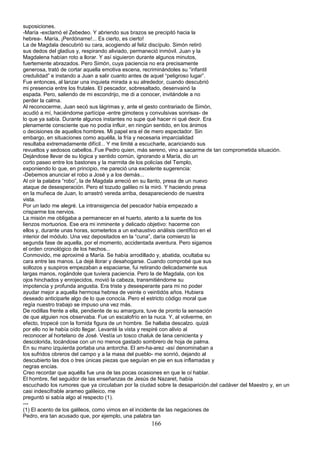 suposiciones.
-María -exclamó el Zebedeo. Y abriendo sus brazos se precipitó hacia la
hebrea-. María, ¡Perdóname!... Es cierto, es cierto!
La de Magdala descubrió su cara, acogiendo al feliz discípulo. Simón retiró
sus dedos del gladius y, respirando aliviado, permaneció inmóvil. Juan y la
Magdalena habían roto a llorar. Y así siguieron durante algunos minutos,
fuertemente abrazados. Pero Simón, cuya paciencia no era precisamente
generosa, trató de cortar aquella emotiva escena, recriminándoles su “infantil
credulidad” e instando a Juan a salir cuanto antes de aquel “peligroso lugar”.
Fue entonces, al lanzar una inquieta mirada a su alrededor, cuando descubrió
mi presencia entre los frutales. El pescador, sobresaltado, desenvainó la
espada. Pero, saliendo de mi escondrijo, me di a conocer, invitándole a no
perder la calma.
Al reconocerme, Juan secó sus lágrimas y, ante el gesto contrariado de Simón,
acudió a mí, haciéndome partícipe -entre gimoteos y convulsivas sonrisas- de
lo que ya sabía. Durante algunos instantes no supe qué hacer ni qué decir. Era
plenamente consciente que no podía influir, en ningún sentido, en los ánimos
o decisiones de aquellos hombres. Mi papel era el de mero espectador. Sin
embargo, en situaciones como aquélla, la fría y necesaria imparcialidad
resultaba extremadamente difícil... Y me limité a escucharle, acariciando sus
revueltos y sedosos cabellos..Fue Pedro quien, más sereno, vino a sacarme de tan comprometida situación.
Dejándose llevar de su lógica y sentido común, ignorando a María, dio un
corto paseo entre los bastones y la marmita de los policías del Templo,
exponiendo lo que, en principio, me pareció una excelente sugerencia:
-Debemos anunciar el robo a José y a los demás...
Al oír la palabra “robo”, la de Magdala arreció en su llanto, presa de un nuevo
ataque de desesperación. Pero el tozudo galileo ni la miró. Y haciendo presa
en la muñeca de Juan, lo arrastró vereda arriba, desapareciendo de nuestra
vista.
Por un lado me alegré. La intransigencia del pescador había empezado a
crisparme los nervios.
La misión me obligaba a permanecer en el huerto, atento a la suerte de los
lienzos mortuorios. Ese era mi inminente y delicado objetivo: hacerme con
ellos y, durante unas horas, someterlos a un exhaustivo análisis científico en el
interior del módulo. Una vez depositados en la “cuna”, daría comienzo la
segunda fase de aquella, por el momento, accidentada aventura. Pero sigamos
el orden cronológico de los hechos...
Conmovido, me aproximé a María. Se había arrodillado y, abatida, ocultaba su
cara entre las manos. La dejé llorar y desahogarse. Cuando comprobé que sus
sollozos y suspiros empezaban a espaciarse, fui retirando delicadamente sus
largas manos, rogándole que tuviera paciencia. Pero la de Magdala, con los
ojos hinchados y enrojecidos, movió la cabeza, transmitiéndome su
impotencia y profunda angustia. Era triste y desesperante para mi no poder
ayudar mejor a aquella hermosa hebrea de veinte o veintidós años. Hubiera
deseado anticiparle algo de lo que conocía. Pero el estricto código moral que
regía nuestro trabajo se impuso una vez más.
De rodillas frente a ella, pendiente de su amargura, tuve de pronto la sensación
de que alguien nos observaba. Fue un escalofrío en la nuca. Y, al volverme, en
efecto, tropecé con la fornida figura de un hombre. Se hallaba descalzo. quizá
por ello no le había oído llegar. Levanté la vista y respiré con alivio al
reconocer al hortelano de José. Vestía un tosco chaluk de lana cenicienta y
descolorida, tocándose con un no menos gastado sombrero de hoja de palma.
En su mano izquierda portaba una antorcha. El am-ha-arez -así denominaban a
los sufridos obreros del campo y a la masa del pueblo- me sonrió, dejando al
descubierto las dos o tres únicas piezas que seguían en pie en sus inflamadas y
negras encías.
Creo recordar que aquélla fue una de las pocas ocasiones en que le oí hablar.
El hombre, fiel seguidor de las enseñanzas de Jesús de Nazaret, había
escuchado los rumores que ya circulaban por la ciudad sobre la desaparición.del cadáver del Maestro y, en un
casi indescifrable arameo galileico, me
preguntó si sabía algo al respecto (1).
---
(1) El acento de los galileos, como vimos en el incidente de las negaciones de
Pedro, era tan acusado que, por ejemplo, una palabra tan
166
 