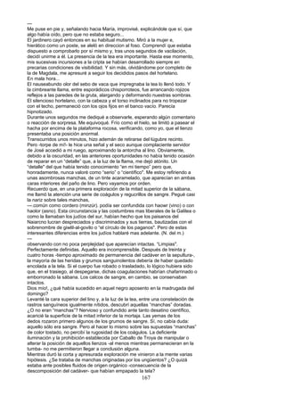 ---
Me puse en pie y, señalando hacia María, improvisé, explicándole que sí, que
algo había oído, pero que no estaba seguro...
El jardinero cayó entonces en su habitual mutismo. Miró a la mujer e,
hierático como un poste, se aleló en direccion al foso. Comprendí que estaba
dispuesto a comprobarlo por sí mismo y, tras unos segundos de vacilación,
decidí unirme a él. La presencia de la tea era importante. Hasta ese momento,
mis sucesivas incursiones a la cripta se habían desarrollado siempre en
precarias condiciones de visibilidad. Y sin más, olvidándome por completo de
la de Magdala, me apresuré a seguir los decididos pasos del hortelano.
En mala hora...
El nauseabundo olor del sebo de vaca que impregnaba la tea lo llenó todo. Y
la cimbreante llama, entre esporádicos chisporroteos, fue arrancando rojizos
reflejos a las paredes de la gruta, alargando y deformando nuestras sombras.
El silencioso hortelano, con la cabeza y el torso inclinados para no tropezar
con el techo, permaneció con los ojos fijos en el banco vacío. Parecía
hipnotizado.
Durante unos segundos me dediqué a observarle, esperando algún comentario
o reacción de sorpresa. Me equivoqué. Frío como el hielo, se limitó a pasear el
hacha por encima de la plataforma rocosa, verificando, como yo, que el lienzo
presentaba una posición anormal.
Transcurridos unos minutos, hizo ademán de retirarse del lúgubre recinto.
Pero -torpe de mí!- le hice una señal y el seco aunque complaciente servidor
de José accedió a mi ruego, aproximando la antorcha al lino. Obviamente,
debido a la oscuridad, en las anteriores oportunidades no había tenido ocasión
de reparar en un “detalle” que, a la luz de la flama, me dejó atónito. Un
“detalle" del que había tenido conocimiento “en mi tiempo” pero que,
honradamente, nunca valoré como “serio” o “científico". Me estoy refiriendo a
unas asombrosas manchas, de un tinte acaramelado, que aparecían en ambas
caras interiores del paño de lino. Pero vayamos por orden.
Recuerdo que, en una primera exploración de la mitad superior de la sábana,
me llamó la atención una serie de coágulos y regucrillos de sangre. Pegué casi
la nariz sobre tales manchas,
---.común como cordero (minzúr). podía ser confundida con haowr (vino) o con
haolor (asno). Esta circunstancia y las costumbres mas liberales de la Galilea o
como la llamaban los judíos del sur, habían hecho que los paisanos del
Naiarcno lucran despreciados y discriminados y sus tierras, bautizadas con el
sobrenombre de giwlil-al-govilo o “el círculo de los paganos". Pero de estas
interesantes diferencias entre los judíos hablaré mas adelante. (N. del m.)
---
observando con no poca perplejidad que aparecían intactas. “Limpias".
Perfectamente definidas. Aquello era incomprensible. Después de treinta y
cuatro horas -tiempo aproximado de permanencia del cadáver en la sepultura-,
la mayoría de las heridas y grumos sanguinolentos debería de haber quedado
encolada a la tela. Si el cuerpo fue robado o trasladado, lo lógico hubiera sido
que, en el trasiego, al despegarse, dichas coagulaciones habrían chafarrinado o
emborronado la sábana. Los calcos de sangre, en cambio, se conservaban
intactos.
Dios mío!, ¿qué había sucedido en aquel negro aposento en la madrugada del
domingo?
Levanté la cara superior del lino y, a la luz de la tea, entre una constelación de
rastros sanguíneos igualmente nítidos, descubrí aquellas “manchas” doradas.
¿O no eran “manchas”? Nervioso y confundido ante tanto desatino científico,
acaricié la superficie de la mitad inferior de la mortaja. Las yemas de los
dedos rozaron primero algunos de los grumos de sangre. Sí, no cabía duda:
aquello sólo era sangre. Pero al hacer lo mismo sobre las supuestas “manchas”
de color tostado, no percibí la rugosidad de los coágulos. La deficiente
iluminación y la prohibición establecida por Caballo de Troya de manipular o
alterar la posición de aquellos lienzos -al menos mientras permanecieran en la
tumba- no me permitieron llegar a conclusión alguna.
Mientras duró la corta y apresurada exploración me vinieron a la mente varias
hipótesis. ¿Se trataba de manchas originadas por los ungüentos? ¿O quizá
estaba ante posibles fluidos de origen orgánico -consecuencia de la
descomposición del cadáver- que habían empapado la tela?
167
 