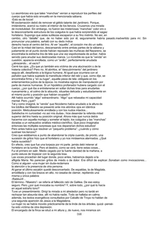 Lo asombroso era que tales “manchas” venían a reproducir los perfiles del
cuerpo que había sido envuelto en la mencionada sábana.
-Esto es de locos!
Mi exclamación debió de remover el gélido talante del Jardinero. Porque,
imitándome, acercó su rostro al interior de los lienzos. Cruzamos una mirada
de incredulidad. Sin embargo, no fueron las misteriosas “manchas” color oro o
la desconcertante estructura de los coágulos lo que había sorprendido al sagaz
hortelano. Supongo que estas sutilezas escaparon a su fino instinto. No así, en
cambio, otro “detalle” que, de no haber sido por él, seguramente habría pasado.inadvertido para mí. Sin
pronunciar una palabra, señaló con su dedo índice
derecho hacia el centro del lino. Al ver “aquello”, el corazón me dio un salto.
Casi en la mitad del banco, descansando entre ambas partes de la sábana y
justamente en el punto donde habían reposado las muñecas del Nazareno, se
encontraba la estrecha tira de tela que una vez espolvoreada de acíbar, había
servido para anudar sus destrozadas manos. Lo increíble es que la “venda” en
cuestión, aparecía enrollada, como un “anillo”, perfectamente anudada
¿abrazando... el vacío?
Cerré los ojos. ¿Es que yo también era víctima de una alucinación o de la
histeria colectiva? Pero no. Al abrirlos, el “descubrimiento” del jardinero
seguía allí, desafiando a la lógica humana. Al igual que ocurriera con el
pañolón que había sujetado la mandíbula inferior del rabí y que, como dije, se
encontraba firme y “en su lugar”, aquella pieza de tela -obligada en los
enterramientos judíos de la época- no mostraba signos de manipulación por
parte de manos humanas. Si un hipotético profanador hubiera cargado con el
cuerpo, ¿por qué iba a entretenerse en soltar dichas tiras para anudarlas
nuevamente y, el colmo de lo absurdo, situarlas delicada y estudiadamente en
el mismo punto y posición que habían ocupado?
Allí había ocurrido “algo” extraordinario. “Algo” que rebasaba mi capacidad
mental. Pero ¿qué?
Tal y como imaginé, la “venda” que Nicodemo había anudado a la altura de
los tobillos del Maestro se presentó ante mis atónitos ojos en idéntica
posición. Meticulosamente enrollada y con los nudos intactos...
Satisfecha mi curiosidad -no así mis dudas-, hice desender la referida mitad
superior del lino hasta su posición original. Ahora más que nunca debía
hacerme con aquella mortaja y someter el tejido, los coágulos y las “manchas”
doradas a un exhaustivo análisis médico-científico. Que poco imaginaba
entonces las múltiples sorpresas que nos depararían dichos estudios!
Pero antes había que resolver un “pequeño problema”: ¿cuándo y cómo
sustraer los lienzos?
Creo que estábamos a punto de abandonar la cripta cuando, de pronto, una
sucesión de gritos hizo que el hortelano y yo nos mirásemos alarmados. ¿Qué
había sucedido?
En efecto, creo que fue una torpeza por mi parte. jamás debí retener al
hortelano en la tumba. Pero el destino, como se verá, tiene estas cosas...
Fui el primero en salir. Medio cegado por la fuerte claridad de la mañana, a
punto estuve de tropezar con la segunda losa.
Las voces procedían del lugar donde, poco antes, habíamos dejado a la
afligida María. No parecían gritos de miedo o de dolor. Era difícil de explicar..Sonaban como invocaciones...
Como si alguien -una mujer sin duda-reclamara
la atención o la presencia de otra persona.
Al ganar el último escalón quedé desconcertado. De espaldas, la de Magdala,
arrodillada y con los brazos en alto, no cesaba de clamar, repitiendo una
misma y única palabra:
-Rabbunl!...
El término -”Maestro”- se refería al fallecido rabí de Galilea. De eso estoy
seguro. Pero ¿por qué invocaba su nombre? Y, sobre todo, ¿por qué lo hacía
en aquel extraño tono?
Tuve un presentimiento. Dirigí la mirada a mi alrededor pero no tardé en
rechazar tan absurda idea. allí no había nadie. Todo se hallaba en calma.
además, los textos evangélicos consultados por Caballo de Troya no hablan de
una segunda aparición de Jesús a la Magdalena.
La mujer no se había movido prácticamente de la linde de los árboles. quizá -pensé-
ha sido víctima de otra depresión.
El encargado de la finca se situó a mi altura y, de nuevo, nos miramos sin
168
 