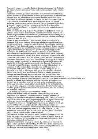 Eran las 09 horas y 40 minutOs. Suponiendo que esta segunda manifestación
del Maestro hubiera sido real, el hecho pudo registrarse tres o cuatro minutos
antes...
Pasmados, sin saber qué decir, vimos cómo la mujer entraba en el sendero y
echaba a correr. En estos instantes, al tiempo que desaparecía en dirección a la
cancela, otras dos figuras se recortaron entre el ramaje. Al cruzarse con la
Magdalena se detuvieron, pero ésta, al parecer, no respondió al saludo de los
dos hombres y, sin dejar de correr, se perdió vereda arriba. Los nuevos
visitantes, visiblemente contrariados, dudaron durante breves segundos. Pero
al descubrir nuestra presencia, reanudaron la marcha. Eran José, el de
Arimatea y dueño del lugar, y el eficaz David, hermano de los Zebedeo y jefe
de los “correos”.
Tanto uno como otro, al igual que la mayoría de los seguidores de Jesús que
yo había tenido ocasión de contemplar hasta esos momentos, traían en sus
rostros el agotador cansancio de dos días y dos noches de vigilia, la angustia y
el horror de la tragedia y, sobre todo en el caso de David Zebedeo, una chispa
de esperanza en sus ojos.
Ambos se alegraron al verme. Y José, sabedor desde un principio de la
existencia de la férrea vigilancia del panteón, elogió mi presencia en el lugar,
comparándola con la “ mezquina y cobarde actitud” de muchos de los íntimos
del Maestro. Traté de disuadirle, pero el anciano, cambiando de conversación,
nos preguntó por lo que constituía el verdadero motivo de la visita de ambos a
su propiedad: el sepulcro. Las mujeres que habían acompañado aquella
madrugada a la de Magdala -nos aclararon-, después de transmitir a los
apóstoles las noticias de la tumba vacía, de la desaparición de las patrullas y
de la supuesta presencia del rabí en el jardín, acudieron a la mansión de José,
poniendo en conocimiento de la hija de éste y de las restantes hebreas todo lo
que -según ellas- habían visto y oído. Poco después, la hija del de Arimatea y
las cuatro testigos en cuestión se presentaron en la casa de Nicodemo. allí
estaban David Zebedeo y el anciano miembro del Sanedrín. Repitieron su
historia, pero, según las propias palabras de José, casi todos dudaron de la
veracidad de tales hechos. Sobre todo, del poco creíble asunto de la
resurrección del Nazareno. Tanto Nicodemo como los discípulos que se
ocultaban en la casa se inclinaron a creer que el cadáver podía haber sido
robado. Sólo David y José recordaban las promesas del Hijo del Hombre y,
movidos por la esperanza y la curiosidad -en el caso de José, esta última
pesaba bastante más que la primera-, tomaron la decisión de acudir a la cripta
e intentar aclarar el enigma..David apenas abrió la boca. Contempló la explanada con minuciosidad y, acto
seguido, temblando de impaciencia, rogó al anciano que no perdieran más
tiempo y que le precediera en el ingreso en la tumba. José asintió y, a una
señal suya, el hortelano encabezó la reducida comitiva. Yo, cautelosamente,
me quedé atrás y aguardé en mitad de las escaleras. Durante los minutos -no
muchos- que duró la nueva constatación, un pensamiento, casi una obsesión,
me atormentó sin piedad:
“¿Y si aquella segunda aparición hubiera sido cierta?”
Tampoco los acontecimientos que estaba presenciando figuran en los
Evangelios. Ni la segunda y hasta ese momento supuesta aparición del
Maestro a la Magdalena, ni la espontánea visita de José y David a la tumba, ni
muchísimo menos lo que ocurriría poco después. No me cansaré de repetirlo:
lástima que los escritores llamados “sagrados” no se empeñaran en una
narración más minuciosa y completa de los sucesos que rodearon la vida y la
muerte del Hijo del Hombre! De haberlo hecho así, los cristianos y no
creyentes habrían comprendido mejor a los protagonistas de dicha época. Qué
razón lleva Juan el Evangelista cuando, en su último versículo (21, 25),
asegura que “hay además otras muchas cosas que hizo Jesús...”! Pero me
niego a caer en nuevas disquisiciones personales.
Curiosamente, aquellos dos hombres serían los últimos fieles seguidores del
Cristo que tuvieron acceso a la cueva cuando todavía se hallaba “intacta”; es
decir, con los lienzos mortuorios tal y como habían aparecido después de la
enigmática desaparición del cadáver.
El de Arimatea no tardó en volver al exterior. Su actitud, en un principio, fue
agria. Se llevó las manos a la espalda y, mientras daba cortos paseos por el
callejón, se limitó a mover la cabeza, como si rechazase la posibilidad de una
resurrección. En cierto modo me recordó a Simón Pedro.
170
 