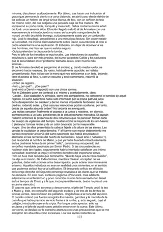 minutos, discutieron acaloradamente. Por último, tras hacer una indicación al
grupo que permanecía atento y a corta distancia, se abrió paso desde detrás de
los policías un hebreo de larga túnica blanca, de lino, con un ceñidor de tela
del mismo color, del que colgaba una pequeña caja de fina madera. Me
impresionó su porte noble, tranquilo y mesurado. Debía rondar la misma edad
de José: unos sesenta años. El recién llegado saludó al de Arimatea con una
leve reverencia e introduciendo su mano en la amplia manga derecha le
mostró un rollo de piel de borrego, cuidadosamente sujeto por un cordoncillo
rojo. José lo desplegó, procediendo a una minuciosa lectura. Sin poder resistir
la curiosidad, me incliné disimuladamente sobre David, susurrándole al oído si
podía adelantarme una explicación. El Zebedeo, sin dejar de observar a los
tres hombres, me hizo ver que no estaba seguro:
-Quizá pretendan la clausura de la tumba...
Pero el jefe de los heraldos se equivocaba. Las intenciones de aquellos
individuos o, para ser más preciso, del sumo sacerdote Caifás y los saduceos
que le secundaban en el “problema” llamado Jesús, eran mucho más
sibilinas...
El de Arimatea devolvió el pergamino al anciano y, dando media vuelta, se
encaminó hacia nosotros. Su rostro, habitualmente apacible, se hallaba
congestionado. Nos indicó con la mano que nos echáramos a un lado, dejando
libre el acceso al foso, y, con un escueto y seco comentario, resumió la
situación:
-Orden de registro...
-Pero ¿por qué?... ¿De quién?
José miró a David y respondió con una cínica sonrisa.
Fue el Zebedeo quien se contestó a sí mismo y acertadamente, claro:
-Caifás!... Ese bastardo!.Al principio, como mis compañeros, no comprendí el sentido de aquel
registro. El sumo sacerdote había sido informado por la propia patrulla judía
de la desaparición del cadáver y del no menos inquietante fenómeno de las
piedras, rodando solas. ¿ Qué oscuras intenciones podían ocultarse, por tanto,
detrás de aquella absurda orden? No tardaría en averiguarlo.
Los levitas cercaron finalmente el acceso a la cueva y nosotros, en silencio,
permanecimos a un lado, pendientes de la desconcertante maniobra. El capitán
reclamó entonces la presencia de dos individuos que no parecían formar parte
del cuerpo de vigilantes del Templo. Vestían como la mayoría de los am-haarez
o plebeyos: túnicas raídas y de un color devorado por la inseparable
mugre. Uno de ellos presentaba la cabeza fajada a la altura de las sienes. Las
vendas le ocultaban la oreja derecha. Y al fijarme con mayor detenimiento me
pareció reconocer al siervo del sumo sacerdote que había provocado el
altercado en las cercanías del huerto de Getsemaní. Aquel sirio o nabateo (1),
que respondía al nombre de Malco, y que yo había buscado infructuosamente
en las postreras horas de mi primer “salto”, parecía muy recuperado del
terrorífico mandoble propinado por Simón Pedro. Si las circunstancias no
hubieran sido tan rígidas, seguramente habría intentado satisfacer una íntima
curiosidad: examinar la oreja y el hombro derechos del inoportuno siervo.
Pero no tuve más remedio que dominarme. “Quizás haya una tercera ocasión”,
me dije a mi mismo. De todas formas, mientras Eleazar, el capitán de los
guardias, daba instrucciones a los desarrapados, pude aclarar otro interesante
extremo. Aquellos individuos no eran en realidad unos sirvientes, en el sentido
que podemos atribuir hoy a tal calificativo. El descarado orificio en el lóbulo
de la oreja derecha del segundo personaje revelaba a las claras que se trataba
de esclavos. En este caso, esclavos paganos. (Procuraré, más adelante,
adentrarme en el tenebroso y poco conocido mundo de la esclavitud en Israel
en los tiempos de Cristo y a la que, incomprensiblemente, Jesús no prestó una
excesiva atención.)
El caso es que, ante mi sorpresa y desconcierto, el jefe del Templo cedió la tea
a Malco y, éste, en compañía del segundo esclavo y de tres de los levitas de
túnicas verdes, descendieron los peldaños, dirigiéndose a la boca del sepulcro.
El capitán ordenó que fueran recogidos los mantos, garrotes y la marmita de la
patrulla que había prestado servicio frente a la tumba, y, acto seguido, bajó al
callejón, introduciéndose en la cripta. Por lo que pude apreciar, sólo los
esclavos y el jefe de aquel nuevo pelotón entraron en la cueva. Este último,
por cierto, se deslizó por la estrecha abertura con unas precauciones que se me
antojaron tan absurdas como excesivas. Los tres levitas restantes se
172
 