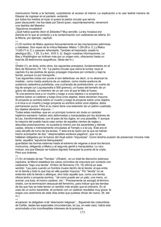 mantuvieron frente a la fachada, custodiando el acceso al interior..La explicación a la casi teatral manera de
Eleazar de ingresar en el panteón -evitando
por todos los medios el rozar si quiera la piedra circular que servía
para clausurarlo- me fue dada por David quien, espontáneamente, rememoró
una diatriba del Maestro:
-Sepulcros encalados!
¿Qué había querido decir el Zebedeo? Muy sencillo. La ley mosaica era
estricta en lo que al contacto y a la contaminación con cadáveres se refería. En
la Misná, por ejemplo, capítulo
---
(1) El nombre de Malco aparece frecuentemente en las inscripciones palmíreas
y nabateas. Dos reyes de la mítica Nabatea -Malco 1 (50-28 a. C.) y Malco
11(40-71 d. C.)- parecen refrendarlo. También el historiador Josefo lo
atestígua (B.j., 1 29, 3 y Ant., XVII 3, 2). Según nuestras informaciones, Le
Bas y Waddington se inclinan más por un origen sirio, ofreciendo hasta un
total de 28 testimonios epigráficos. (Nota del m.)
---
Ohalot (1), se dicta, entre otros, los siguientes preceptos, fundamentados en el
libro de Números (19, 14): “La piedra circular que cierra la tumba -reza el
capítulo II-y las piedras de apoyo propagan impureza por contacto y bajo la
tienda, aunque no por transporte...
“Las siguientes cosas son puras si son defectivas -es decir, si no alcanzan la
medida-: como media aceituna de un cadáver, como media aceituna de
sustancia cadavérica putrefacta, una cucharada de podredumbre. un cuarto de
log de sangre (un Log equivalía a 500 gramos), un hueso del tamaño de un
grano de cebada, un miembro de un ser vivo al que le falta el hueso.
“Si una persona toca a un muerto y luego a unos objetos o si proyecta su
sombra sobre un cadáver y luego toca unos objetos, éstos devienen impuros.
Si proyecta su sombra sobre un muerto y luego la proyecta sobre unos objetos
o si toca a un muerto y luego proyecta su sombra sobre unos objetos, éstos
permanecen puros. Pero si su mano tiene una extensión de un palmo cuadrado,
los objetos devienen impuros...”
Todas estas medidas -que en un principio tuvieron sin duda un carácter
higiénico-sanitario- habían sido deformadas y manipuladas por los doctores de
la Ley, transformándose, con el paso de los siglos, en una pesadilla. Y aunque
la mayoría del pueblo hacía caso omiso de aquellos cientos de reglas y
absurdas prescripciones, no sucedía lo mismo con los sacerdotes y demás
castas, directa o indirectamente vinculadas al Templo o a la Ley. Éste era el
caso del jefe de turno de los levitas. Y ésta era la razón por la que se habían
hecho acompañar de dos “ despreciables esclavos paganos”, que no se
hallaban obligados por la fuerza del ritual sobre “impurezas”. Como tendría.ocasión de presenciar minutos más
tarde, aquellos “sepulcros blanqueados”
guardaban las formas externas hasta el extremo de negarse a tocar los lienzos
mortuorios, obligando a Malco y al segundo gentil a manipularlos. Lo raro,
incluso, era que Eleazar se hubiera dignado franquear la puerta de la cripta.
Pero sus órdenes,
---
(1) En el tratado de las “Tiendas “ (Ohalot) , en un total de dieciocho extensos
capítulos, la Misnó establece los casos concretos de impureza por contacto con
cadáveres “bajo una tienda”. El libro de Números (19, 14) afirma en este
sentido: “Ley para cuando un hombre muere dentro de la tienda: el que entre
en la tienda y todo lo que hay en ella quedan impuros.” Por “tienda” no se
entendía sólo la tienda o albergue, sino todo aquello que, como una tienda,
ofrece techo o proyecta sombra, “ tal como puede ser un palo, una mano, un
animal, una losa, el mismo cadáver, etc.”. Precisamente se escogió el término
ohalot, con la terminación desusual del femenino, para indicar que las tiendas
de las que hay se trata tienen un sentido más amplio que el ordinario. En el
caso de un sumo sacerdote, el contacto con un cadáver resultaba muy grave: le
exigía una ceremonia de siete días antes que pudiese oficiar de nuevo. (N. del
m.)
---
al parecer, le obligaban a tal “aberración religiosa”... Siguiendo las costumbres
de Caifás, dadas las especiales circunstancias, la Ley, en este caso, había sido
acomodada a los inconfesables intereses de la jerarquía.
173
 