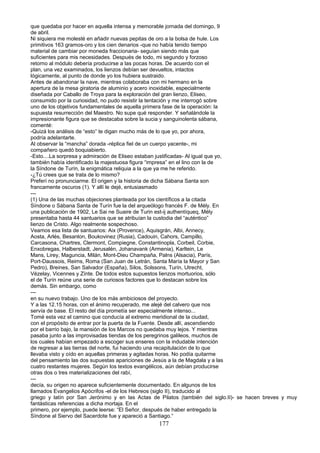 que quedaba por hacer en aquella intensa y memorable jornada del domingo, 9
de abril.
Ni siquiera me molesté en añadir nuevas pepitas de oro a la bolsa de hule. Los
primitivos 163 gramos-oro y los cien denarios -que no había tenido tiempo
material de cambiar por moneda fraccionaria- seguían siendo más que
suficientes para mis necesidades. Después de todo, mi segundo y forzoso
retorno al módulo debería producirse a las pocas horas. De acuerdo con el
plan, una vez examinados, los lienzos debían ser devueltos, intactos
lógicamente, al punto de donde yo los hubiera sustraido.
Antes de abandonar la nave, mientras colaboraba con mi hermano en la
apertura de la mesa giratoria de aluminio y acero inoxidable, especialmente
diseñada por Caballo de Troya para la exploración del gran lienzo, Eliseo,
consumido por la curiosidad, no pudo resistir la tentación y me interrogó sobre
uno de los objetivos fundamentales de aquella primera fase de la operación: la
supuesta resurrección del Maestro. No supe qué responder. Y señalándole la
impresionante figura que se destacaba sobre la sucia y sanguinolenta sábana,
comenté:
-Quizá los análisis de “esto” te digan mucho más de lo que yo, por ahora,
podría adelantarte.
Al observar la “mancha” dorada -réplica fiel de un cuerpo yacente-, mi
compañero quedó boquiabierto.
-Esto....La sorpresa y admiración de Eliseo estaban justificadas- Al igual que yo,
también había identificado la majestuosa figura “impresa” en el lino con la de
la Síndone de Turín, la enigmática reliquia a la que ya me he referido.
-¿Tú crees que se trata de lo mismo?
Preferí no pronunciarme. El origen y la historia de dicha Sábana Santa son
francamente oscuros (1). Y allí le dejé, entusiasmado
---
(1) Una de las muchas objeciones planteada por los científicos a la citada
Síndone o Sábana Santa de Turín fue la del arqueólogo francés F. de Mély. En
una publicación de 1902, Le Sai ne Suaire de Turin est-ij authentíqueq, Mély
presentaba hasta 44 santuarios que se atribuían la custodia del “auténtico”
lienzo de Cristo. Algo realmente sospechoso.
Veamos esa lista de santuarios: Aix (Provence), Aquisgrán, Albi, Annecy,
Aosta, Arlés, Besanlon, Boukovinez (Rusia), Cadouin, Cahors, Campillo,
Carcasona, Chartres, Clermont, Compiegne, Constantinopla, Corbeil, Corbie,
Enxobregas, Halberstadt, Jerusalén, Johanavank (Armenia), Karltein, Le
Mans, Lirey, Maguncia, Milán, Mont-Dieu Champaña, Palns (Alsacia), París,
Port-Daussois, Reims, Roma (San Juan de Letrán, Santa María la Mayor y San
Pedro), Breines, San Salvador (España), Silos, Solssons, Turín, Utrecht,
Vézelay, Vicennes y Zínte. De todos estos supuestos lienzos mortuorios, sólo
el de Turín reúne una serie de curiosos factores que lo destacan sobre los
demás. Sin embargo, como
---
en su nuevo trabajo. Uno de los más ambiciosos del proyecto.
Y a las 12.15 horas, con el ánimo recuperado, me alejé del calvero que nos
servía de base. El resto del día prometía ser especialmente intenso...
Tomé esta vez el camino que conducía al extremo meridional de la ciudad,
con el propósito de entrar por la puerta de la Fuente. Desde allí, ascendiendo
por el barrio bajo, la mansión de los Marcos no quedaba muy lejos. Y mientras
pasaba junto a las improvisadas tiendas de los peregrinos galileos, muchos de
los cuales habían empezado a escoger sus enseres con la indudable intención
de regresar a las tierras del norte, fui haciendo una recapitulación de lo que
llevaba visto y oído en aquellas primeras y agitadas horas. No podía quitarme
del pensamiento las dos supuestas apariciones de Jesús a la de Magdala y a las
cuatro restantes mujeres. Según los textos evangélicos, aún debían producirse
otras dos o tres materializaciones del rabí,
---
decía, su origen no aparece suficientemente documentado. En algunos de los
llamados Evangelios Apócrifos -el de los Hebreos (siglo II), traducido al
griego y latín por San Jerónimo y en las Actas de Pilatos (también del siglo.II)- se hacen breves y muy
fantásticas referencias a dicha mortaja. En el
primero, por ejemplo, puede leerse: “El Señor, después de haber entregado la
Síndone al Siervo del Sacerdote fue y apareció a Santiago.“
177
 
