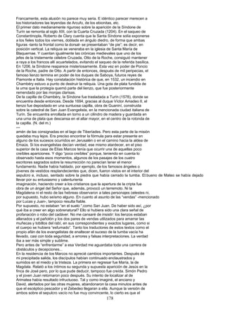 Francamente, esta alusión no parece muy seria. E idéntico parecer merecen a
los historiadores las leyendas de Arcufo, de los ebionitas, etc.
El primer dato medianamente riguroso sobre la aparición de la Síndone de
Turín se remonta al siglo XIII, con la Cuarta Cruzada (1204). En el saqueo de
Constantinopla, Roberto de Clary cuenta que la Santa Síndone solía exponerse
a los fieles todos los viernes, doblada en ángulo diedro, de forma que ambas
figuras -tanto la frontal como la dorsal- se presentaban “de pie”; es decir, en
posición vertical. La reliquia se veneraba en la iglesia de Santa María de
Blaquernae. Y cuentan igualmente las crónicas medievales que uno de los
jefes de la tristemente célebre Cruzada, Otto de la Roche, consiguió mantener
a raya a los francos allí acuartelados, evitando el saqueo de la referida basílica.
En 1206, la Síndone reaparece misteriosamente. Esta vez en poder de Poncio
de la Roche, padre de Otto. A partir de entonces, después de mil peripecias, el
famoso lienzo termina en poder de los duques de Saboya, futuros reyes de
Piamonte e Italia. Hay constatación histórica de que, en 1532, un incendio en
Chambéry estuvo a punto de destruir la reliquia. Una gota de plata fundida de
la urna que la protegía quemó parte del lienzo, que fue posteriormente
remendado por las monjas clarisas.
De la capilla de Chambéry, la Síndone fue trasladada a Turín (1578), donde se
encuentra desde entonces. Desde 1694, gracias al duque Víctor Amadeo II, el
lienzo fue depositado en una suntuosa capilla, obra de Guaniní, construida
sobre la catedral de San Juan Evangelista, en la mencionada ciudad italiana de
Turín. Se encuentra enrollada en torno a un cilindro de madera y guardada en
una urna de plata que descansa en el altar mayor, en el centro de la rotonda de
la capilla. (N. del m.)
---
amén de las consignadas en el lago de Tiberíades. Pero esta parte de la misión
quedaba muy lejos. Era preciso encontrar la fórmula para estar presente en
alguno de los sucesos ocurridos en Jerusalén o en el camino hacia la aldea de
Emaús. Si los evangelistas decían verdad, ese mismo atardecer, en el piso
superior de la casa de Elías Marcos tenía que ocurrir una de aquellas poco
creíbles apariciones. Y digo “poco creíbles” porque, teniendo en cuenta lo
observado hasta esos momentos, algunos de los pasajes de los cuatro
escritores sagrados sobre la resurrección no parecían tener el menor
fundamento. Nadie había hablado, por ejemplo, de los famosos ángeles o
jóvenes de vestidos resplandecientes que, dicen, fueron vistos en el interior del
sepulcro e, incluso, sentado sobre la piedra que había cerrado la tumba. El.bueno de Mateo se había dejado
llevar por su entusiasmo y calenturienta
imaginación, haciendo creer a los cristianos que la apertura de la cripta fue
obra de un ángel del Señor que, además, provocó un terremoto. Ni la
Magdalena ni el resto de las hebreas observaron a tales personajes celestes ni,
por supuesto, hubo seísmo alguno. En cuanto al asunto de las “vendas” -mencionado
por Lucas y Juan-, tampoco resulta fiable.
Por supuesto, no estaban “en el suelo “,como San Juan. De haber sido así, ¿por
qué iba a creer en algo sobrenatural? Ello si hubiera sido una clara señal de
profanación o robo del cadáver. No me cansaré de insistir: los lienzos estaban
allanados y el pañolón y los dos pares de vendas utilizados para amarrar las
muñecas y tobillos del rabí, en sus correspondientes y exactos lugares, como si
el cuerpo se hubiera “esfumado”. Tanto los traductores de estos textos como el
propio afán de los evangelistas de enaltecer el suceso de la tumba vacía ha
llevado, casi con toda seguridad, a errores y falsas interpretaciones. La verdad
iba a ser más simple y sublime.
Pero antes de “enfrentarme” a esa Verdad me aguardaba toda una carrera de
obstáculos y decepciones...
En la residencia de los Marcos no aprecié cambios importantes. Después de
mi precipitada salida, los discípulos habían continuado enclaustrados y
sumidos en el miedo y la tristeza. La primera en regresar fue María, la de
Magdala. Relató a los íntimos su segunda y supuesta aparición de Jesús en la
finca de José pero, por lo que pude deducir, tampoco fue creída. Simón Pedro
y el joven Juan retornaron poco después. Su intento de localizar al de
Arimatea había resultado infructuoso. Tal y como imaginé, el anciano y
David, alertados por las otras mujeres, abandonaron la casa minutos antes de
que el escéptico pescador y el Zebedeo llegaran a ella. Aunque la versión de
ambos sobre el sepulcro vacío no fue muy convincente, lo cierto es que el
178
 