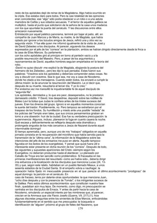 resto de los apóstoles dejó de reírse de la Magdalena. Algo había ocurrido en
la cripta. Eso estaba claro para todos. Pero la casi totalidad de las opiniones
eran coincidentes: ese “algo” sólo podía obedecer a un robo o a una astuta
maniobra de Caifás y sus odiados secuaces. Y el terror de aquellos galileos se
multiplicó, hasta el punto que solicitaron de la señora de la casa unos maderos
con los que apuntalar la puerta del cenáculo. Y las discusiones entre ellos
arreciaron nuevamente.
Entristecido por aquel patético panorama, terminé por bajar al patio, allí, en
compañía de Juan Marcos y de María, su madre, la de Magdala, que había
optado por ignorar a los tozudos amigos de Jesús, refirió una y otra vez su
segunda visión. Y fue ella quien me informó igualmente de la visita de José y
de David Zebedeo a los discípulos. Al parecer, siguiendo los deseos
expresados por el jefe de los “correos” en la plantación, ambos se habían.dirigido directamente desde la finca a
la casa de Elías Marcos. Su parlamento
con los ocho apóstoles giró al principio en torno al panteón vacío y a la
posible resurrección del Maestro. Pero, a pesar de los argumentos y
razonamientos de David, aquellos hombres seguían empeñados en la teoría del
robo.
-David no quiso discutir -me explicó la de Magdala, elogiando la postura del
hermano de los Zebedeo-, pero les dijo lo que pensaba. Estas fueron sus
palabras: “Vosotros sois los apóstoles y deberíais comprender estas cosas. No
voy a discutir con vosotros. Sea lo que sea, me voy a casa de Nicodemo,
donde he citado a los mensajeros. Cuando estén todos, los enviaré a cumplir la
última misión: la de anunciar la resurrección del Maestro. Le oí decir que,
después de su muerte, resucitaría al tercer día. Y yo lo creo.”
Por enésima vez me maravilló la inquebrantable fe de aquel discípulo de
“segunda fila”.
Los apóstoles, derrotados y, lo que era peor, desesperados, no le prestaron
demasiado crédito. Y David, tras despedirse, depositó sobre las rodillas de
Mateo Leví la bolsa que Judas le confiara antes de los tristes sucesos del
jueves. Eran los dineros del grupo. Ignoro si en aquellos momentos conocían
la suerte del traidor. Posiblemente, no. Pero tampoco se extrañaron por el
traspaso de los fondos. Su humillación y miedo ante una posible “redada” de
los policías del Templo eran tales, que sus únicos pensamientos giraban en
torno a una obsesión: huir de la ciudad. Esa fue su verdadera preocupación: la
supervivencia. Algunos, incluso, planearon la fuga en cuanto cayera la noche.
Qué escasa y deficientemente se reflejaría después esta dramática y
prolongada angustia de los más cercanos a Jesús de Nazaret durante aquel
interminable domingo!
El tiempo apremiaba, pero, aunque uno de mis “trabajos” obligados en aquella
jornada consistía en la recuperación del micrófono que había servido para la
transmisión de la “última cena”, la información de la Magdalena sobre las
intenciones del jefe de los emisarios me puso en alerta. Aquello tampoco
figuraba en los textos de los evangelistas. Y pensé que quizá fuera útil e
interesante estar presente en dicha reunión de los “correos”. Después de todo,
las siguientes y supuestas apariciones del Cristo -siempre según los
Evangelios- no deberían producirse hasta el atardecer. Lo planeado por
Caballo de Troya era tan sencillo como problemático. Si fracasaba en las
primeras manifestaciones del resucitado -como así había sido-, debería dirigir
mis esfuerzos a la localización de los discípulos que menciona Lucas (24, 13-
35) y que, según este relato, habitaban en un pueblo llamado Meaux, a unos
sesenta estadios de la Ciudad Santa. Si el empeño volvía a naufragar, la
operación había fijado mi inexcusable presencia en el que parecía el último.acontecimiento “prodigioso” de
aquel domingo: la parición en el cenáculo. En
caso de fracaso, tenía por delante otras oportunidades: la que menciona Juan,
“ocho días después y con la presencia de Tomás", o los intrigantes sucesos de
la Galilea. Pero estos últimos acontecimientos -que constituían nuestra fase
final-, quedaban aún muy lejos. De momento, como digo, mi preocupación se
centraba en los discípulos de Emaús. Y antes de partir hacia la casa de
Nicodemo, simulando un especial interés por las mimbreras que, al parecer,
crecían en la Ammaus que cita Flavio Josefo (Guerra, VII, 217) (1), hice
algunas discretas preguntas entre los sirvientes de Elías Marcos, enfocándolas
fundamentalmente en el sentido que me preocupaba: la búsqueda e
identificación de “alguien” próximo al grupo de fieles del Nazareno, que
179
 