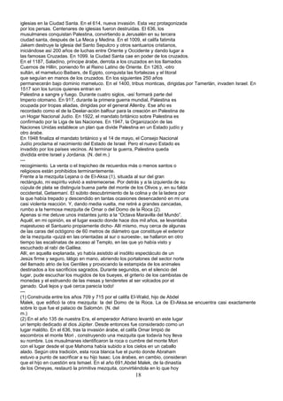 iglesias en la Ciudad Santa. En el 614, nueva invasión. Esta vez protagonizada
por los persas. Centenares de iglesias fueron destruidas. El 636, los
musulmanes conquistan Palestina, convirtiendo a Jerusalén en su tercera
ciudad santa, después de La Meca y Medina. En el 1009, el califa fatimita
Jakem destruye la iglesia del Santo Sepulcro y otros santuarios cristianos,
iniciándose así 200 años de luchas entre Oriente y Occidente y dando lugar a
las famosas Cruzadas. En 1099. la Ciudad Santa cae en poder de los cruzados.
En el 1187, Saladíno, príncipe árabe, derrota a los cruzados en los llamados
Cuernos de Hillin, poniendo fin al Reino Latino de Oriente. En 1263, -otro
sultán, el mameluco Baibars, de Egipto, conquista las fortalezas y el litoral
que seguían en manos de los cruzados. En los siguientes 250 años
permanecerán bajo dominio mameluco. En el 1400, tribus monticas, dirigidas.por Tamerlán, invaden Israel. En
1517 son los turcos quienes entran en
Palestina a sangre y fuego. Durante cuatro siglos, -así formará parte del
Imperio otomano. En 917, durante la primera guerra mundial, Palestina es
ocupada por tropas aliadas, dirigidas por el general Allenby. Ese año es
recordado como el de la Deelar-ación balfour para la creación en Palestina de
un Hogar Nacional Judío. En 1922, el mandato británico sobre Palestina es
confirmado por la Liga de las Naciones. En 1947, la Organización de las
Naciones Unidas establece un plan que divide Palestina en un Estado judío y
otro árabe.
En 1948 finaliza el mandato británico y el 14 de mayo, el Consejo Nacional
Judío proclama el nacimiento del Estado de Israel. Pero el nuevo Estado es
invadido por los países vecinos. Al terminar la guerra, Palestina queda
dividida entre Israel y Jordania. (N. del m.)
---
recogimiento. La venta o el trapicheo de recuerdos más o menos santos o
religiosos están prohibidos terminantemente.
Frente a la mezquita Lejana o de EI-Aksa (1), situada al sur del gran
rectángulo, mi espíritu volvió a estremecerse. Por detrás y a la izquierda de su
cúpula de plata se distinguía buena parte del monte de los Olivos y, en su falda
occidental, Getsemaní. El súbito descubrimiento de la colina y de la ladera por
la que había trepado y descendido en tantas ocasiones desencadenó en mi una
casi violenta reacción. Y, dando media vuelta, me retiré a grandes zancadas,
rumbo a la hermosa mezquita de Omar o del Domo de la Roca (2).
Apenas si me detuve unos instantes junto a la “Octava Maravilla del Mundo”.
Aquél, en mi opinión, es el lugar exacto donde hace dos mil años, se levantaba
majestuoso el Santuario propiamente dicho- Allí mismo, muy cerca de algunas
de las caras del octógono de 60 metros de diámetro que constituye el exterior
de la mezquita -quizá en las orientadas al sur o suroeste-, se hallaron en otro
tiempo las escalinatas de acceso al Templo, en las que yo había visto y
escuchado al rabí de Galilea.
Allí, en aquella explanada, yo había asistido al insólito espectáculo de un
Jesús firme y seguro, látigo en mano, abriendo los portalones del sector norte
del llamado atrio de los Gentiles y provocando la estampida de los animales
destinados a los sacrificios sagrados. Durante segundos, en el silencio del
lugar, pude escuchar los mugidos de los bueyes, el griterío de los cambistas de
monedas y el estruendo de las mesas y tenderetes al ser volcados por el
ganado. Qué lejos y qué cerca parecía todo!
---
(1) Construida entre los años 709 y 715 por el califa EI-Walid, hijo de Abdel
Malek, que edificó la otra mezquita: la del Domo de la Roca. La de EI-Aksa.se encuentra casi exactamente
sobre lo que fue el palacio de Salomón. (N. del
m.)
(2) En el año 135 de nuestra Era, el emperador Adriano levantó en este lugar
un templo dedicado al dios Júpiter. Desde entonces fue considerado como un
lugar maldito. En el 636, tras la invasión árabe, el califa Omar limpió de
escombros el monte Mori , construyendo una mezquita que todavía hoy lleva
su nombre. Los musulmanes identificaron la roca o cumbre del monte Mori
con el lugar desde el que Mahoma había subido a los cielos en un caballo
alado. Según otra tradición, esta roca blanca fue el punto donde Abraham
estuvo a punto de sacrificar a su hijo Isaac. Los árabes, en cambio, consideran
que el hijo en cuestión era Ismael. En el año 691,Abdel Malek, de la dinastía
de los Omeyas, restauró la primitiva mezquita, convirtiéndola en lo que hoy
18
 