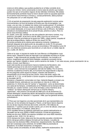 viviera en dicha aldea y que pudiera auxiliarme en el falso cometido de la
compra de mimbre. Como comerciante no tenía nada de extraño que hubiera
puesto mis ojos en el lucrativo negocio de las referidas mimbreras. Me estaba
terminantemente prohibido hacer la menor alusión sobre la supuesta aparición
en el camino hacia Ammaus o Emaús y, consecuentemente, debía practicar
mis pesquisas con un celo exquisito. Pero
---
(1) En el período de preparación de esta segunda exploración tuvimos serios
inconvenientes a la hora de localizar el Emaús que cita el evangelista. Las
cosas, una vez más, no estaban tan claras como pueda parecer. El verdadero
nombre parecía ser Ammaus, citado en la Biblia, en Josefo y en la Misna. Era
una ciudad destacada, en la que nació el famoso Julio el Africano. Se hallaba
ubicada en el emplazamiento de la actual Amuás, próxima a Latrun. Pero no
era la única Ammaus bíblica.
En Josefo, como dije, también se cita otra población del mismo nombre, muy
próxima a Jerusalén, al pie de la ruta de Jaffa y que hoy se conoce por
Kolonieh. Esta fue arruinada por la guerra de 1948 y, según parece, ocupaba el
sitio de la antigua Moiza, citada en el libro de Josué (18, 26).
El nombre procedía de la colonia para veteranos romanos, instalada en
Kolonieh después de la destrucción de Jerusalén en el año 70. En principio
desechamos la primera Ammaus, ya que se encontraba a 160 estadios (unos 30
km): una distancia excesiva para recorrerla en un solo día en un doble viaje de
ida y vuelta. (N. Del m.)
---
nadie en la casa -ni siquiera la madre de Juan Marcos o la Magdalena- supo
darme razón. Deseché la idea de interrogar a los apóstoles reunidos en el piso
superior. Y algo intranquilo por aquella nueva frustración, me consolé a mi
mismo, imaginando que quizá David Zebedeo -excelente conocedor de las
gentes que habían rodeado a Jesús- podría sacarme de dudas..Y con esta excusa, previa autorización de su
madre, el joven Juan Marcos y
quien esto escribe se encaminaron hacia la residencia de Nicodemo, otro
notable personaje en la vida de la Ciudad Santa y amigo público -nada
“secreto”, como insinúan los evangelistas- del rabí de Galilea. Por el camino,
mientras cruzábamos el barrio alto, el muchacho fue respondiendo a algunas
de mis preguntas sobre aquel rico fariseo, miembro del Sanedrín y
emparentado con la rama de los ben Gorión. Años más tarde -según cita
Josefo (B. IV, 3, 9)-, un tal Gorión o Gurion ocuparía un puesto prominente en
la Jerusalén del 70.
Nicodemo o Naqdemón comerciaba con trigo, habiendo llegado a amasar una
envidiable fortuna, estimada por sus enemigos en más de un millón de
sestercios (1). Entre los seis mil “santos” o “separados”, como se denominaba
a la casta de los fariseos, contabilizados en la Palestina de los tiempos del rey
Herodes (2), nuestro hombre -como el de Arimatea y otros miembros de la
“nobleza”- se habían distinguido siempre por su Espíritu liberal y
“aperturista”, más próximo a la escuela de Hillel que a la de Schammai (3).
Ambas ideologías o tendencias dentro del fariseísmo de la época apuntaban
hacia una especie de “derecha” e “izquierda”. Hillel, que fue ganando terreno,
simbolizaba la
---
(1) Para que nos hagamos una idea aproximada de lo que representaba una
suma así, en los reinados de Augusto y Tiberio, un tal Gavío Apício disponía
de una de las mayores fortunas del mundo: entre 60 y 100 millones de
sestercios. Y cuentan que se suicidó cuando, por un error de cálculo, creyó que
había descendido a 10 millones. (Nota del a.)
(2) En aquellas fechas la población estimada que residía habitualmente en
Jerusalén era de unos 25000 a 30000 individuos. El total de sacerdotes y
levitas era de unos 18000 y los esenios contaban con unos 4000 miembros
(Josefo en Ant., XVIII 1,5). (N. del m.)
(3) En tiempos de Cristo, éstas eran las dos grandes escuelas o tendencias
dentro del grupo político-religioso formado por los fariseos. Los jefes de
ambas eran los doctores Híllel y Schammaí, respectivamente. Sus diferencias
eran tan numerosas como extremas. En la Beth Hillel se practicaba el
liberalismo. En la Beth Schammai, el integrismo.
D. Rops cuenta una anécdota, en este sentido, realmente esclarecedora. Se
180
 