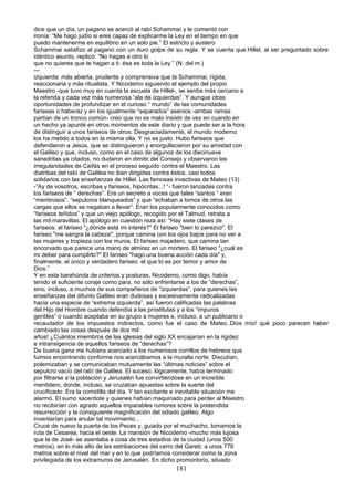 dice que un día, un pagano se acercó al rabí Schammaí y le comentó con
ironía: “Me hago judío si eres capaz de explicarme la Ley en el tiempo en que
puedo mantenerme en equilibrio en un solo pie.” El estricto y austero
Schammai satisfizo al pagano con un duro golpe de su regla. Y se cuenta que.Hillel, al ser preguntado sobre
idéntico asunto, replicó: “No hagas a otro lo
que no quieres que te hagan a ti: ésa es toda la Ley.” (N. del m.)
---
izquierda: más abierta, prudente y comprensiva que la Schammai, rígida,
reaccionaria y más ritualista. Y Nicodemo siguiendo el ejemplo del propio
Maestro -que tuvo muy en cuenta la escuela de Hillel-, se sentía más cercano a
la referida y cada vez más numerosa “ala de izquierdas”. Y aunque otras
oportunidades de profundizar en el curioso “ mundo” de las comunidades
fariseas o haberáz y en los igualmente “separados” asenios -ambas ramas
partían de un tronco común- creo que no es malo insistir de vez en cuando en
un hecho ya apunté en otros momentos de este diario y que puede ser a la hora
de distinguir a unos fariseos de otros. Desgraciadamente, el mundo moderno
los ha metido a todos en la misma olla. Y no es justo. Hubo fariseos que
defendieron a Jesús, que se distinguieron y enorgullecieron por su amistad con
el Galileo y que, incluso, como en el caso de algunos de los diecinueve
sanedritas ya citados, no dudaron en dimitir del Consejo y observaron las
irregularidades de Caifás en el proceso seguido contra el Maestro. Las
diatribas del rabí de Galilea no iban dirigidas contra éstos, casi todos
solidarios con las enseñanzas de Hillel. Las famosas invectivas de Mateo (13)
-”Ay de vosotros, escribas y fariseos, hipócritas...! “- fueron lanzadas contra
los fariseos de “ derechas”. Era un secreto a voces que tales “santos “ eran
“mentirosos”. “sepulcros blanqueados” y que “echaban a lomos de otros las
cargas que ellos se negaban a llevar”. Eran los popularmente conocidos como
“fariseos teñidos” y que un viejo apólogo, recogido por el Talmud, retrata a
las mil maravillas. El apólogo en cuestión reza así: “Hay siete clases de
fariseos: el fariseo "¿dónde está mi interés?" El fariseo "bien lo parezco". El
fariseo "me sangra la cabeza", porque camina con los ojos bajos para no ver a
las mujeres y tropieza con los muros. El fariseo majadero, que camina tan
encorvado que parece una mano de almirez en un mortero. El fariseo "¿cuál es
mi deber para cumplirlo?" El fariseo "hago una buena acción cada día" y,
finalmente, el único y verdadero fariseo: el que lo es por temor y amor de
Dios.”
Y en esta barahúnda de criterios y posturas, Nicodemo, como digo, había
tenido el suficiente coraje como para, no sólo enfrentarse a los de “derechas”,
sino, incluso, a muchos de sus compañeros de “izquierdas”, para quienes las
enseñanzas del difunto Galileo eran dudosas y excesivamente radicalizadas
hacia una especie de “extrema izquierda”. así fueron calificadas las palabras
del Hijo del Hombre cuando defendía a las prostitutas y a los “impuros
gentiles” o cuando aceptaba en su grupo a mujeres e, incluso, a un publicano o
recaudador de los impuestos indirectos, como fue el caso de Mateo..Dios mío! qué poco parecen haber
cambiado las cosas después de dos mil
años! ¿Cuántos miembros de las iglesias del siglo XX encajarían en la rigidez
e intransigencia de aquellos fariseos de “derechas”?
De buena gana me hubiera acercado a los numerosos corrillos de hebreos que
fuimos encontrando conforme nos acercábamos a la muralla norte. Discutían,
polemizaban y se comunicaban mutuamente las “últimas noticias” sobre el
sepulcro vacío del rabí de Galilea. El suceso, lógicamente, había terminado
por filtrarse a la población y Jerusalén fue convirtiéndose en un increíble
mentidero, donde, incluso, se cruzaban apuestas sobre la suerte del
crucificado. Era la comidilla del día. Y tan excitante e inevitable situación me
alarmó. El sumo sacerdote y quienes habían maquinado para perder al Maestro
no recibirían con agrado aquellos imparables rumores sobre la pretendida
resurrección y la consiguiente magnificación del odiado galileo. Algo
inventarían para anular tal movimiento...
Crucé de nuevo la puerta de los Peces y, guiado por el muchacho, tomamos la
ruta de Cesarea, hacia el oeste. La mansión de Nicodemo -mucho más lujosa
que la de José- se asentaba a cosa de tres estadios de la ciudad (unos 500
metros), en lo más alto de las estribaciones del cerro del Gareb: a unos 778
metros sobre el nivel del mar y en lo que podríamos considerar como la zona
privilegiada de los extramuros de Jerusalén. En dicho promontorio, situado
181
 