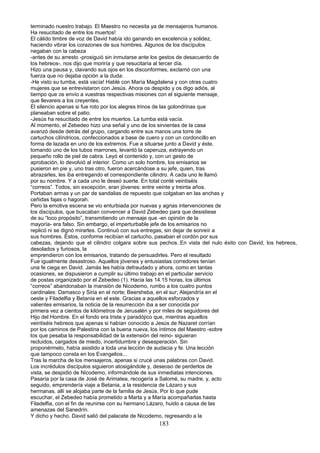 terminado nuestro trabajo. El Maestro no necesita ya de mensajeros humanos.
Ha resucitado de entre los muertos!
El cálido timbre de voz de David había ido ganando en excelencia y solidez,
haciendo vibrar los corazones de sus hombres. Algunos de los discípulos
negaban con la cabeza
-antes de su arresto -prosiguió sin inmutarse ante los gestos de desacuerdo de
los hebreos-, nos dijo que moriría y que resucitaría al tercer día.
Hizo una pausa y, clavando sus ojos en los disconformes, exclamó con una
fuerza que no dejaba opción a la duda:
-He visto su tumba, está vacía! Hablé con María Magdalena y con otras cuatro
mujeres que se entrevistaron con Jesús. Ahora os despido y os digo adiós, al
tiempo que os envío a vuestras respectivas misiones con el siguiente mensaje,
que llevareis a los creyentes.
El silencio apenas si fue roto por los alegres trinos de las golondrinas que
planeaban sobre el patio.
-Jesús ha resucitado de entre los muertos. La tumba está vacía.
Al momento, el Zebedeo hizo una señal y uno de los sirvientes de la casa
avanzó desde detrás del grupo, cargando entre sus manos una torre de
cartuchos cilíndricos, confeccionados a base de cuero y con un cordoncillo en
forma de lazada en uno de los extremos. Fue a situarse junto a David y éste,
tomando uno de los tubos marrones, levantó la caperuza, extrayendo un
pequeño rollo de piel de cabra. Leyó el contenido y, con un gesto de
aprobación, lo devolvió al interior. Como un solo hombre, los emisarios se
pusieron en pie y, uno tras otro, fueron acercándose a su jefe, quien, tras
abrazarles, les iba entregando el correspondiente cilindro. A cada uno le llamó
por su nombre. Y a cada uno le deseó suerte. En total conté veintiséis
“correos”. Todos, sin excepción, eran jóvenes: entre veinte y treinta años.
Portaban armas y un par de sandalias de repuesto que colgaban en las anchas y
ceñidas fajas o hagorah.
Pero la emotiva escena se vio enturbiada por nuevas y agrias intervenciones de
los discípulos, que buscaban convencer a David Zebedeo para que desistiese
de su “loco propósito”, transmitiendo un mensaje que -en opinión de la
mayoría- era falso. Sin embargo, el imperturbable jefe de los emisarios no
replicó ni se dignó mirarles. Continuó con sus entregas, sin dejar de sonreír a
sus hombres. Éstos, conforme recibían el cartucho, pasaban el cordón por sus
cabezas, dejando que el cilindro colgara sobre sus pechos..En vista del nulo éxito con David, los hebreos,
desolados y furiosos, la
emprendieron con los emisarios, tratando de persuadirles. Pero el resultado
Fue igualmente desastroso. Aquellos jóvenes y entusiastas corredores tenían
una fe ciega en David. Jamás les había defraudado y ahora, como en tantas
ocasiones, se dispusieron a cumplir su último trabajo en el particular servicio
de postas organizado por el Zebedeo (1). Hacia las 14.15 horas, los últimos
“correos” abandonaban la mansión de Nicodemo, rumbo a los cuatro puntos
cardinales: Damasco y Siria en el norte; Beersheba, en el sur; Alejandría en el
oeste y Filadelfia y Betania en el este. Gracias a aquellos esforzados y
valientes emisarios, la noticia de la resurrección iba a ser conocida por
primera vez a cientos de kilómetros de Jerusalén y por miles de seguidores del
Hijo del Hombre. En el fondo era triste y paradójico que, mientras aquellos
veintiséis hebreos que apenas si habían conocido a Jesús de Nazaret corrían
por los caminos de Palestina con la buena nueva, los íntimos del Maestro -sobre
los que pesaba la responsabilidad de la extensión del reino- siguieran
recluidos, cargados de miedo, incertidumbre y desesperación. Sin
proponérmelo, había asistido a toda una lección de audacia y fe. Una lección
que tampoco consta en los Evangelios...
Tras la marcha de los mensajeros, apenas si crucé unas palabras con David.
Los incrédulos discípulos siguieron atosigándole y, deseoso de perderlos de
vista, se despidió de Nicodemo, informándole de sus inmediatas intenciones.
Pasaría por la casa de José de Arimatea, recogería a Salomé, su madre, y, acto
seguido, emprendería viaje a Betania, a la residencia de Lázaro y sus
hermanas. allí se alojaba parte de la familia de Jesús. Por lo que pude
escuchar, el Zebedeo había prometido a Marta y a María acompañarlas hasta
Filadelfia, con el fin de reunirse con su hermano Lázaro, huido a causa de las
amenazas del Sanedrín.
Y dicho y hecho. David salió del palacete de Nicodemo, regresando a la
183
 