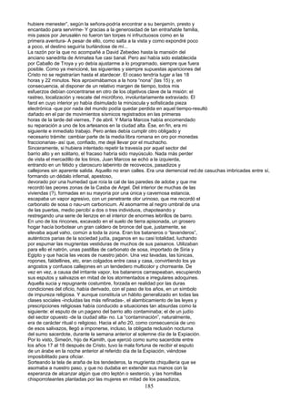 hubiere menester”, según la señora-podría encontrar a su benjamín, presto y
encantado para servirme- Y gracias a la generosidad de tan entrañable familia,
mis pasos por Jerusalén no fueron tan torpes ni infructuosos como en la
primera aventura- A pesar de ello, como salta a la vista y como expondré poco
a poco, el destino seguiría burlándose de mí...
La razón por la que no acompañé a David Zebedeo hasta la mansión del
anciano sanedrita de Arimatea fue casi banal. Pero así había sido establecida
por Caballo de Troya y yo debía ajustarme a lo programado, siempre que fuera
posible. Como ya mencioné, las siguientes y siempre supuestas apariciones del
Cristo no se registrarían hasta el atardecer. El ocaso tendría lugar a las 18
horas y 22 minutos. Nos aproximábamos a la hora “nona” (las 15) y, en
consecuencia, al disponer de un relativo margen de tiempo, todos mis
esfuerzos debían concentrarse en otro de los objetivos clave de la misión: el
rastreo, localización y rescate del micrófono, involuntariamente extraviado. El
farol en cuyo interior yo había disimulado la minúscula y sofisticada pieza
electrónica -que por nada del mundo podía quedar perdida en aquel tiempo-resultó
dañado en el par de movimientos sísmicos registrados en las primeras
horas de la tarde del viernes, 7 de abril. Y María Marcos había encomendado
su reparación a uno de los artesanos en la ciudad alta. Ése, en fin, era mi
siguiente e inmediato trabajo. Pero antes debía cumplir otro obligado y
necesario trámite: cambiar parte de la media libra romana en oro por monedas
fraccionarias- así que, confiado, me dejé llevar por el muchacho.
Sinceramente, si hubiera intentado repetir la travesía por aquel sector del
barrio alto y en solitario, el fracaso habría sido mayúsculo. Nada más perder
de vista el mercadillo de los tirios, Juan Marcos se echó a la izquierda,
entrando en un fétido y claroscuro laberinto de recovecos, pasadizos y
callejones sin aparente salida. Aquello no eran calles. Era una demencial red.de casuchas imbricadas entre sí,
formando un dédalo infernal, apestoso,
devorado por una humedad que roía la cal de las paredes de adobe y que me
recordó las peores zonas de la Casba de Argel. Del interior de muchas de las
viviendas (?), formadas en su mayoría por una única y cavernosa estancia,
escapaba un vapor agresivo, con un penetrante olor urinoso, que me recordó el
carbonato de sosa o nau-um carbonicum. Al asomarme al negro umbral de una
de las puertas, medio percibí a dos o tres individuos, chapoteando y
restregando una serie de lienzos en el interior de enormes lebrillos de barro.
En uno de los rincones, excavado en el suelo de tierra apisonada, un grosero
hogar hacía borbotear un gran caldero de bronce del que, justamente, se
elevaba aquel vaho, común a toda la zona. Eran los bataneros o “lavanderos”,
auténticos parias de la sociedad judía, paganos en su casi totalidad, luchando
por espumar las mugrientas vestiduras de muchos de sus paisanos. Utilizaban
para ello el natrón, unas pastillas de carbonato de sosa, importado de Siria y
Egipto y que hacía las veces de nuestro jabón. Una vez lavadas, las túnicas,
ropones, faldellines, etc, eran colgados entre casa y casa, convirtiendo los ya
angostos y confusos callejones en un tendedero multicolor y chorreante. De
vez en vez, a causa del irritante vapor, los bataneros carraspeaban, escupiendo
sus esputos y salivazos en mitad de los atormentados e irregulares adoquines.
Aquella sucia y repugnante costumbre, forzada en realidad por las duras
condiciones del oficio, había derivado, con el paso de los años, en un símbolo
de impureza religiosa. Y aunque constituía un hábito generalizado en todas las
clases sociales -incluidas las más refinadas-, el alambicamiento de las leyes y
prescripciones religiosas había conducido a situaciones tan absurdas como la
siguiente: el esputo de un pagano del barrio alto contaminaba; el de un judío
del sector opuesto -de la ciudad alta- no. La “contaminación”, naturalmente,
era de carácter ritual o religioso. Hacia el año 20, como consecuencia de uno
de esos salivazos, llegó a imponerse, incluso, la obligada reclusión nocturna
del sumo sacerdote, durante la semana anterior al solemne día de la Expiación.
Por lo visto, Simeón, hijo de Kamith, que ejerció como sumo sacerdote entre
los años 17 al 18 después de Cristo, tuvo la mala fortuna de recibir el esputo
de un árabe en la noche anterior al referido día de la Expiación, viéndose
imposibilitado para oficiar.
Sorteando la tela de araña de los tendederos, la mugrienta chiquillería que se
asomaba a nuestro paso, y que no dudaba en extender sus manos con la
esperanza de alcanzar algún que otro leptón o sestercio, y las hornillas
chisporroteantes plantadas por las mujeres en mitad de los pasadizos,
185
 