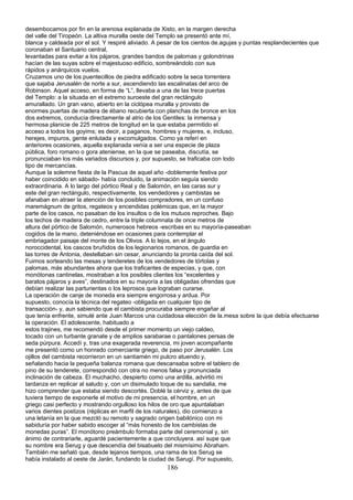 desembocamos por fin en la arenosa explanada de Xisto, en la margen derecha
del valle del Tiropeón. La altiva muralla oeste del Templo se presentó ante mí,
blanca y caldeada por el sol. Y respiré aliviado. A pesar de los cientos de.agujas y puntas resplandecientes que
coronaban el Santuario central,
levantadas para evitar a los pájaros, grandes bandos de palomas y golondrinas
hacían de las suyas sobre el majestuoso edificio, sombreándolo con sus
rápidos y anárquicos vuelos.
Cruzamos uno de los puentecillos de piedra edificado sobre la seca torrentera
que sajaba Jerusalén de norte a sur, ascendiendo las escalinatas del arco de
Robinson. Aquel acceso, en forma de “L”, llevaba a una de las trece puertas
del Templo: a la situada en el extremo suroeste del gran rectángulo
amurallado. Un gran vano, abierto en la ciclópea muralla y provisto de
enormes puertas de madera de ébano recubierta con planchas de bronce en los
dos extremos, conducía directamente al atrio de los Gentiles: la inmensa y
hermosa planicie de 225 metros de longitud en la que estaba permitido el
acceso a todos los goyims; es decir, a paganos, hombres y mujeres, e, incluso,
herejes, impuros, gente enlutada y excomulgados. Como ya referí en
anteriores ocasiones, aquella explanada venía a ser una especie de plaza
pública, foro romano o gora ateniense, en la que se paseaba, discutía, se
pronunciaban los más variados discursos y, por supuesto, se traficaba con todo
tipo de mercancías.
Aunque la solemne fiesta de la Pascua de aquel año -doblemente festiva por
haber coincidido en sábado- había concluido, la animación seguía siendo
extraordinaria. A lo largo del pórtico Real y de Salomón, en las caras sur y
este del gran rectángulo, respectivamente, los vendedores y cambistas se
afanaban en atraer la atención de los posibles compradores, en un confuso
maremágnum de gritos, regateos y encendidas polémicas que, en la mayor
parte de los casos, no pasaban de los insultos o de los mutuos reproches. Bajo
los techos de madera de cedro, entre la triple columnata de once metros de
altura del pórtico de Salomón, numerosos hebreos -escribas en su mayoría-paseaban
cogidos de la mano, deteniéndose en ocasiones para contemplar el
embriagador paisaje del monte de los Olivos. A lo lejos, en el ángulo
noroccidental, los cascos bruñidos de los legionarios romanos, de guardia en
las torres de Antonia, destellaban sin cesar, anunciando la pronta caída del sol.
Fuimos sorteando las mesas y tenderetes de los vendedores de tórtolas y
palomas, más abundantes ahora que los traficantes de especias, y que, con
monótonas cantinelas, mostraban a los posibles clientes los “excelentes y
baratos pájaros y aves”, destinados en su mayoría a las obligadas ofrendas que
debían realizar las parturientas o los leprosos que lograban curarse.
La operación de canje de moneda era siempre engorrosa y ardua. Por
supuesto, conocía la técnica del regateo -obligada en cualquier tipo de
transacción- y, aun sabiendo que el cambista procuraba siempre engañar al
que tenía enfrente, simulé ante Juan Marcos una cuidadosa elección de la.mesa sobre la que debía efectuarse
la operación. El adolescente, habituado a
estos trajines, me recomendó desde el primer momento un viejo caldeo,
tocado con un turbante granate y de amplios sarabarae o pantalones persas de
seda púrpura. Accedí y, tras una exagerada reverencia, mi joven acompañante
me presentó como un honrado comerciante griego, de paso por Jerusalén. Los
ojillos del cambista recorrieron en un santiamén mi pulcro atuendo y,
señalando hacia la pequeña balanza romana que descansaba sobre el tablero de
pino de su tenderete, correspondió con otra no menos falsa y pronunciada
inclinación de cabeza. El muchacho, despierto como una ardilla, advirtió mi
tardanza en replicar al saludo y, con un disimulado toque de su sandalia, me
hizo comprender que estaba siendo descortés. Doblé la cérviz y, antes de que
tuviera tiempo de exponerle el motivo de mi presencia, el hombre, en un
griego casi perfecto y mostrando orgulloso los hilos de oro que apuntalaban
varios dientes postizos (réplicas en marfil de los naturales), dio comienzo a
una letanía en la que mezcló su remoto y sagrado origen babilónico con mi
sabiduría por haber sabido escoger al “más honesto de los cambistas de
monedas puras”. El monótono preámbulo formaba parte del ceremonial y, sin
ánimo de contrariarle, aguardé pacientemente a que concluyera. así supe que
su nombre era Serug y que descendía del bisabuelo del mismísimo Abraham.
También me señaló que, desde lejanos tiempos, una rama de los Serug se
había instalado al oeste de Jarán, fundando la ciudad de Sarugí. Por supuesto,
186
 