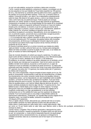 no creí una sola palabra, aunque los nombres y datos eran correctos.
Y al fin, cuando se sintió satisfecho, entramos en materia. Le entregué uno de
los dos saquitos en los que Caballo de Troya había repartido los 163 gramos
de oro y, tras derramar su contenido sobre la palma de la mano, jugueteó con
las pepitas con la punta del dedo meñique. Tomó una. La levantó sobre su
cabeza. Comprobó el brillo y, por último, fue a depositarla cuidadosamente
sobre la mesa. Me observó con gesto severo y, como si se tratase de pura
rutina, echó mano de una piedra de toque. Frotó la pepita con energía,
aplicando a la “señal” dorada un líquido (quizá algo parecido al aguafuerte),
comparando el resultado con una prueba-testigo de otra pepita de su propiedad
(1). Satisfecho, pasó a la siguiente verificación tomando un mazo de madera
situado junto a la balanza. Lo levantó un par de cuartas por encima de la
pepita y descargó un preciso y sonoro mazazo que, naturalmente, aplastó el
noble y blando oro. Al primer martillazo le siguieron otros dos, que
convirtieron la pepita en una lámina. Naturalmente, el oro era excelente (2) y,
con un profundo suspiro, convencido de su autenticidad, recogió la porción,
uniéndola al resto de los 81,5 gramos. Preguntó qué
---.(1) La prueba del viejo y experto cambista no tenía otro fin que averiguar si
mi oro era realmente puro. Por supuesto, las pepitas habían sido revisadas
minuciosamente, de forma que no albergaran inclusión alguna de cuarzo,
circunstancia que habría hecho bajar el precio de las mismas al limitar el
contenido de oro (N. del m.)
(2) Quizá el cambista pensó en un primer momento que trataba de colarle
“gato por liebre”, es decir, pirita de hierro por oro. Aunque para averiguarlo
deben de haber procedido a quemar la pepita. En este caso, si se trataba de
pirita, la muestra se habría desintegrado. (N. del m.)
---
clase de moneda deseaba y le aclaré que sequel y sestercios. Yo sabía que
aquel cuarto de libra romana en oro era equivalente a unos 189 denarios-plata
o, lo que era lo mismo, alrededor de 47 sequel o 1134 sestercios.
El problema, en principio, estaba en las pesas utilizadas por el cambista y en el
tipo de interés que marcase por la operación. Vació el oro sobre uno de los
platillos de latón de la balanza, buscando a continuación en un cajón de
madera en el que se alineaba una batería de pesas de bronce. Yo había sido
entrenado para este menester y reconocí las minas (cuyo peso oficial debía ser
571 gramos). los siclos (de 11.4 gramos), los medios siclos (de 5,7 gramos) y
los óbolos (de 0,6 gramos).
Pero, tal y como sospechaba, ninguna arrojaba el peso exigido por la Ley. No
tardé en comprobarlo. Acostumbrado a este tipo de manipulaciones, el caldeo
fue directamente a los siclos, tomando media docena de aquellas cúbicas y
desgastadas pesas. Las fue depositando con gran teatralidad sobre el platillo
opuesto y, al hacer la número seis, la balanza se equilibró. Tuve que hacer
grandes esfuerzos para no sonreír. Era obvio que debería de haber situado
siete de aquellas pesas y aún habrían faltado algunas décimas de gramo..- El
pícaro cambista acababa de robarme algo más de 11,5 gramos de oro. Aún
faltaba la tasa o interés fijado como margen en dicho negocio.Y el amigo
Serug echó mano de una tablilla de madera encerada que colgaba de un
mugriento cordel atado a su faja, garrapateando no sé qué extrañas
inscripciones con un fino estilete de hueso que hizo aparecer de debajo del
turbante- Fue murmurando para sí una prolija e indescifrable cadena de
operaciones matemáticas y, finalmente, con aquella falsa sonrisa colgada de su
renegrido rostro, me mostró la tablilla, cantando el resultado final:
-40 sequel y 874 sestercios.
Hice un rápido cálculo mental, deduciendo que, además del robo en el peso,
aquel maldito cambista me había aplicado la tarifa más alta permitida: el
medio óbolo o media guerá por cada medio siclo o medio eqel ofrecido. Algo
así como un 10 por ciento sobre el valor total..Juan Marcos volvió a darme otro puntapié, animándome a
rechazar la oferta, o
cuando menos, a regatear. Pero el tiempo apremiaba y desoyendo los justos
consejos del muchacho, acepté la proposición. El pagano abrió sus ojos de par
en par, sin comprender, y, mudo ante la inesperada reacción de aquel griego
supuestamente tonto o excesivamente rico, se apresuró a entregarme la
cantidad convenida. Esta vez su reverencia casi le hizo topar con la mesa de
cambio.
187
 