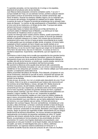 Y a grandes zancadas, con los reproches de mi amigo a mis espaldas,
abandoné el tumultuoso atrio de los Gentiles.
Juan Marcos había empezado a tomarme verdadero cariño. Y yo a él. Y
aunque Caballo de Troya, en sus estrictas normas, prohibía cualquier relación
que pudiera conducir al nacimiento de lazos de carácter sentimental, dejé
hacer al destino. Acaricié sus sedosos cabellos negros y le di a entender que,
en el asunto del cambista, el engañado en realidad era el caldeo. Mientras
cruzamos de nuevo el Tiropeón le recordé las enseñanzas de su añorado ídolo:
Jesús de Nazaret. “La mentira -le dije parafraseando a Chesterfield y a Geibel-es
el único arte de los mediocres y el refugio de los viles. Y aunque sea astuta,
siempre termina por romperse una pierna.”
Aunque tales frases no habían sido dichas por el Hijo del Hombre, el
muchacho alabó mi fidelidad hacia el Maestro, y su estima por el viejo
comerciante de Tesalónica creció un poco más.
Cuando me interrogó sobre nuestro próximo destino, quedó sorprendido. Le
supliqué que guardara el secreto y, con voz queda, le anuncié que deseaba
hacerle un pequeño obsequio a su madre. Sus vivaces ojos se iluminaron y,
tomándome de la mano, tiró de mi hacia el sector noroccidental de la ciudad.
Le había pedido que me condujera al taller donde, al parecer, él mismo había
trasladado el farol cuadrado de hierro forjado que resultó dañado en el
terremoto. Realmente deseaba corresponder a las atenciones de la esposa de
Elías Marcos y no se me ocurrió mejor argucia que cargar con la reparación de
dicho farol. De esta forma -ésa era mi intención-, mi acceso al micro no
resultaría sospechoso. Suponiendo, naturalmente, que aún siguiera en su
sitio...
Caminamos a todo lo largo de la muralla que separaba los dos grandes barrios
y, cuando avistamos las torres del palacio herodiano, giramos a la derecha,
atravesando el gran arco de la puerta de Ginnot. Inmediatamente distinguí el
martilleo del clan de los herreros; un sonido que, cuando cesaba, servía a las
gentes de los alrededores de recordatorio del final de la jornada.
Me asombró la diferencia entre aquella área del barrio alto -pulcramente
pavimentada, de fachadas revocadas con cal y sin orines ni excrementos de
caballerías en los adoquines gris azulados- y las míseras callejas que había.pisado poco antes, en el extremo
opuesto. La explicación podía estar en la
relativa proximidad del palacio de Herodes. Poco después, al ingresar en una
de las fundiciones y descubrir lo que allí se hacía, comprendí las razones del
tetrarca para mantener contentos a tales artesanos o “gentes de oficio”, como
también se les llamaba.
El caso es que, de pronto, me vi en un amplio patio descubierto de unos 15 por
10 metros. Ante mí se abría un espectáculo que hubiera sido reconocido por
los hombres de la Edad Media e, incluso, del siglo XIX. Media docena de
hombres musculosos, de piel tostada y bañados en sudor, cubiertos
únicamente por los saq o taparrabos, se afanaba sobre otros tantos yunques.
Con la mano izquierda, ayudados de grandes tenazas de hierro, sujetaban
diversas piezas rusientes, que eran rítmica y sistemáticamente golpeadas con
pesados y negros martillos. De vez en vez, suspendían el golpeteo,
introduciendo los enrojecidos metales en unas cubas de madera repletas de
agua o arena, provocando silbantes columnas de humo blanco. El estruendo
era tan ensordecedor que Juan Marcos, que se había adelantado hacia uno de
los herreros, tuvo que hablarle casi por señas. Al fondo del recinto se
alineaban tres curiosas fraguas. Dos eran semiesféricas, rematadas por unas
picudas y altas chimeneas. La tercera -construida también a base de bloques
calizos- tenía la forma de un pozo. En la base de las dos primeras, a través de
sendas “ventanas” practicadas en las piedras, flameaban unos fuegos rojizos y
voraces. Según el quenita que regentaba el taller -descendiente de una antigua
familia fenicia de herreros ambulantes-, los hornos cerrados se destinaban
habitualmente a la fundición de pequeñas cantidades de cobre. El “tueste”
preliminar del mineral, extraído de las minas del wadi Arab , al sur del mar
Muerto, se practicaba en hornos situados en las proximidades de dichos
yacimientos. En cuanto a los lingotes destinados a la exportación, eran
preparados en otra gran fundición: la de Esyón-Guéber, obra de Salomón. A
Jerusalén, por tanto, el metal llegaba listo para su última y definitiva
transformación. Un ingenioso sistema subterráneo en forma de “L” y
recubierto de ladrillo hacía las veces de conducto de aire. Este era insuflado
188
 