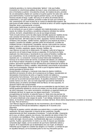 mediante grandes y no menos artesanales “globos”, más que fuelles.
Consistían en voluminosos pellejos de buey o vaca, amarrados por el cuello y
ano e hinchados a pulmón. Una plancha circular, de madera de pino, provista
de una abrazadera y fijada con cuerdas a la parte superior de cada odre, servía
para deshincharlos. Cuando los hogares perdían fuerza, uno de aquellos
herreros situaba el largo “cuello” del buey en el orificio de entrada del tiro
subterráneo y, con gran habilidad, procedía a soltar el nudo que contenía el
aire, presionando con todo el peso de su cuerpo la referida tapa superior. De
esta guisa el fuelle soltaba su contenido, avivando la leña o el carbón vegetal.depositados en el lecho del crisol.
Después, lenta y penosamente, el obrero
debía soplar hasta llenar de nuevo el pellejo.
En el momento en que el cobre o cualquier otro metal alcanzaba su punto
exacto de moldeo, los sufridos y excelentes artesanos retiraban los catines
cónicos, de barro, atrapándolos con una de sus largas tenazas.
Tanto el suelo terroso como las altas tapias del taller aparecían repletos de las
más variadas herramientas, armas e instrumentos domésticos de la época.
Quedé fascinado. allí había rejas de arado, aguijadas, hachas ordinarias -muy
similares a las actuales-, dobles hachas, zapapicos (una especie de hacha y
azadón), bocados de caballos, grandes paños de armaduras, cuchillos de
múltiples formas y dimensiones, brazaletes, ajorcas, toda suerte de cuencos,
tazas y platos y un sinfín de adminículos de uso común en las casas u otros
talleres: cinceles, espátulas, agujas, tenazas, hebillas, etc.
Juan Marcos me sacó de mi observación. El capataz o jefe de la fragua se
aproximó con él hasta el lugar donde yo esperaba. El muchacho le había
explicado mis intenciones y, levantando la voz sobre el frenético martilleo de
sus compañeros, me dio a entender que el farol de Elías no había sido
reparado aún. Lo comprendí. Aunque la pieza había sido trasladada a la
herrería en la misma tarde del viernes, la entrada del sábado y la celebración
de la Pascua habían retrasado su arreglo. El quenita, converso a la religión
judaica, aprovechó aquellos minutos de descanso para desanudar la banda de
tela que rodeaba su frente y cabellos, retorciéndola y escurriendo el abundante
sudor que la empapaba. Después me invitó a que le siguiera hasta el rincón
donde guardaba el dichoso farol.
Acostumbrado a distinguir y manipular toda clase de objetos metálicos,
identificó al momento el motivo de mi presencia en la fragua, rescatándolo sin
demasiados miramientos de entre un ingente montón de calderos y
cachivaches herrumbrosos. Temí que se entretuviera en revisarlo. Y di gracias
al cielo por la providencial jornada festiva. Si aquellos artesanos hubieran
puesto manos a la obra, casi con toda seguridad que habrían detectado la
extraña pieza y la antena camuflada entre los flecos. En ese supuesto, mi
situación habría sido comprometida.
El golpe había quebrado el pie sobre el que se sustentaba la caja de hierro, que
resultó igualmente dañada en una de sus aristas y en tres de las cuatro láminas
de vidrio coloreado. Con cierto nerviosismo, simulando un especial interés por
el labrado del farol, le rogué que me dejara examinarlo. Y el hombre,
encogiéndose de hombros, lo extendió hacia mí. Noté cómo las piernas me
flaqueaban. Entre las fisuras de los cristales percibí la triple mecha de cáñamo
y el cuenco destinado a las cargas de aceite. Y por debajo, tanteando con los
dedos, el micrófono! sólidamente imantado a la base del farol..Ahora debía desprenderlo y ocultarlo en la bolsa
de hule. Pero el herrero y
Juan Marcos seguían pendientes de mis movimientos y de mi decisión. Tenía
que encontrar la fórmula de distraerlos o alejarlos de mi durante unos
segundos.
Pregunté al capataz cuándo calculaba que estaría listo y a cuánto podía subir la
reparación. No supo responder a ninguna de las cuestiones. Aquello,
aparentemente tan fácil, empezaba a enredarse. Y el jefe del taller, impaciente
por lo que, en efecto, parecía una minucia, hizo ademán de retirar el farol. Por
un momento creí desfallecer. Pero, recordando mi promesa de obsequiar a la
madre del zagal, retuve la pieza, manifestándole algo que si complació al
quenita. A gritos, aproximando mi rostro a su oído, le expuse que deseaba
comprarle algún objeto, con la condición de que fuera realmente valioso y
original. Al no especificarle que el destinatario era una mujer, el artesano
interpretó que el regalo en cuestión iba dirigido a un hombre. La verdad es que
en aquellos tiempos y en la sociedad judía no era muy frecuente que los
189
 