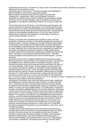 indicaciones de los colores -”sol naciente” y “púrpura real”- eran bastante.aproximadas. Alrededor de mil grados
Celsius para el “sol naciente” y unos
ochocientos para la “púrpura real”. Por último, las piezas eran templadas en
salmuera caliente, a unos treinta y siete grados Celsius.
Debo confesarlo. Mi primer pensamiento fue adquirir aquel ejemplar
“supersecreto”, -desconocido, incluso, para las legiones romanas- y
depositarlo en el módulo. Pero la acción no habría sido aprobada por Caballo
de Troya y, tal y como había planeado, opté por obedecer mi impulso inicial:
regalárselo, no ya a María, la madre del muchacho, sino a Elías, su padre. En
---
(1) El nombre de acero de “Damasco” no proviene de su lugar de origen, sino
del punto donde los cruzados las descubrieron. Las mejores espadas de este
tipo se fabricaron en Persia, siendo difundidas por los musulmanes y llegando
hasta la Rusia medieval, donde se les dio el nombre de bular. La proporción de
carbono en estas espadas oscilaba entre el 1,5 y el 2 por ciento. Eran de
extraordinaria resistencia a la compresión y, durante siglos, constituyó un
celoso "secreto de Estado”. (N. del m.)
---
el fondo, mi presente sería igualmente bien acogido por ambos. No hubo
problemas ni regateos en la venta. Los 50 denarios exigidos por el herrero me
parecieron justos. A cambio, conseguí que el arreglo del farol entrara también
en aquel precio final. Al recibir las monedas de plata, el quenita, desbordado
por la inesperada y redonda operación, echó mano del amuleto que colgaba de
su cuello, besándolo. Era un clavo de bronce de un ajusticiado en suplicio de
cruz! quizá más adelante se presente la ocasión de hablar también de las
increíbles supersticiones de los judíos y paganos que poblaban la Palestina de
Cristo. Pero Dios mío, son tantas las cosas que debo contar...! Sólo pido
fuerzas para llegar al final del relato de lo que fue nuestra segunda... y tercera
aventuras.
Consulté la posición del sol. Faltaban alrededor de dos horas para el ocaso.
Debía apresurarme si quería localizar a los pastores de Emaús. Lucas habla en
su evangelio de que “atardecía cuando se acercaban al pueblo” y que los
discípulos intentaron convencer al aparecido para que pernoctara con ellos, ya
que “el día declinaba”. Estas “pistas”, aunque inseguras, eran las únicas de
que disponía. Si la aldea en cuestión se encontraba a sesenta estadios -dato
aportado también por Lucas (24, 13-14)- era lógico suponer que los hermanos,
buenos andarines, dada su condición de pastores, deberían partir de Jerusalén
hacia las 17 o 17.30; es decir, una hora u hora y media antes del ocaso, fijado
en esa fecha para las 18.22, tal y como ya he comentado en otras ocasiones.
Con un poco de suerte, quizá los encontrase aún en la mansión de José....Al pillarnos de camino, nos
detuvimos unos minutos en la residencia del joven
Juan Marcos. El muchacho, feliz, corrió al encuentro de su madre, relatándole
atropelladamente nuestras incidencias. Elías, el esposo, no había regresado
aún, e, impaciente por acudir al encuentro del anciano de Arimatea, deposité
mi regalo en manos de María, agradeciéndole de paso sus bondades. La mujer,
atónita, no acertó a pronunciar palabra alguna. Y sin darle opción a rechazar el
presente, me despedí, adelantándole que, casi con toda seguridad, volveríamos
a vernos con la caída de la tarde. El silencio reinante en la casa -en especial en
el piso superior- me dio a entender que todo seguía igual entre los íntimos del
Maestro. Y sin aguardar a Juan Marcos, salí precipitadamente, descendiendo
veloz por una de las rampas semiescalonadas que moría en el ángulo sur de la
ciudad. Crucé otro de los puentecillos sobre el cauce del Tiropeón, rodeando
la alta edificación que encerraba la piscina de Siloé. Los rayos del sol, muy
oblicuos ya, iluminaban las columnas que remataban los muros del popular
estanque. El tiempo seguía corriendo en mi contra. Esta vez no podía fallar.
Era vital que localizase a los pastores y que me enfrentara -cara a cara-, con el
misterioso resucitado.
La sólida casa de José, erigida al pie de la muralla este y muy próxima a la
sinagoga de los Libertos, fue siempre uno de los emplazamientos mas fáciles
de ubicar. El escudo circular, con una estrella de David y las cinco letras
hebreas entre las puntas, formando la palabra “Jerusalén”, primorosamente
labrado en el pétreo dintel, era la última y definitiva confirmación para mi.
Antes de entrar establecí una rutinaria conexión con la “cuna”. Eliseo parecía
muy excitado y animadísimo. Sus trabajos sobre el lienzo mortuorio habían
191
 